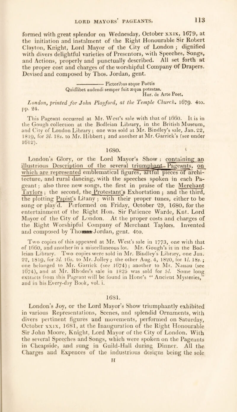 formed with great splendor on Wednesday, October xxix, 1679, at the initiation and instalment of the Right Honourable Sir Robert Clayton, Knight, Lord Mayor of the City of London 3 dignified with divers delightful varieties of Presentors, with Speeches, Songs, and Actions, properly and punctually described. All set forth at the proper cost and charges of the worshipful Company Of Drapers. Devised and composed by Thos. Jordan, gent. -Pictoribus atque Poetis Quidlibet audendi semper fult cequa potestas. Hor. de Arte Poet. London, printed for John Playford, at the Temple Church• 1679- 4to. pp. 24. This Pageant occurred at Mr. West’s sale with that of l6'60. It is in the Gough collection at the Bodleian Library, in the British Museum, and City of London Library ; one was sold at Mr. Bindley’s sale, Jan. 22, I819, for 31. I85. to Mr. Hibbert; and another at Mr. Garrick’s (see under lbl2). 1680. I London’s Glory, or the Lord Mayor’s Show : containing an illustrious Description of the several triumphant-Pageants, on which are represented emblematical figures, arttul pieces of archi- tecture, and rural dancing, with the speeches spoken in each Pa¬ geant 3 also three new songs, the first in praise of the Merchant Taylors 3 the second, the Protestant’s Exhortation 3 and the third, the plotting Papist’s Litany 3 with their proper tunes, either to be sung or play’d. Performed on Friday, October *29, 1680, for the entertainment of the Right Hon. Sir Patience Warde, Knt. Lord Mayor of the City of London. At the proper costs and charges of the Right Worshipful Company of Merchant Taylors. Invented and composed by Thomas Jordan, gent. 4to. Two copies of this appeared at Mr. West’s sale in 1773, one with that of 1660, and another in a miscellaneous lot. Mr. Gough’s is in the Bod¬ leian Library. Two copies were sold in Mr. Bindley’s Library, one Jan. 22, I8I9, for 3/. 165. to Mr. Jolley ; the other Aug. 4, 1820, tor 1/. 18$.; one belonged to Mr. Garrick (see l()74); another to Mr. Nassau (see 10'74), and at Mr. Rhodes’s sale in 1825 was sold for 5/. Some long extracts from this Pageant will be found in Hone’s “ Ancient Mysteries,” and in his Every-day Book, vol. i. 1681. London’s Joy, or the Lord Mayor’s Show triumphantly exhibited in various Representations, Scenes, and splendid Ornaments, with divers pertinent figures and movements, performed on Saturday, October xxix, 1681, at the Inauguration of the Right Honourable Sir John Moore, Knight, Lord Mayor of the City of London. With the several Speeches and Songs, which were spoken on the Pageants in Cheapside, and sung in Guild-Hall during Dinner. All the Charges and Expences of the industrious designs being the sole H