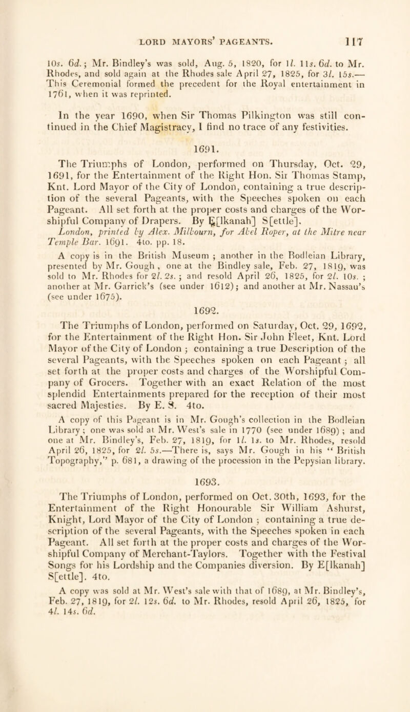 105. 6d.; Mr. Bindley’s was sold, Aug. 5, 1820, for 1/. 11s. 6r/. to Mr. Rhodes, and sold again at the Rhodes sale April 27, 1825, for 3/. 155.— This Ceremonial formed the precedent for the Royal entertainment in 17f>l, when it was reprinted. In the year 1690, when Sir Thomas Pilkington was still con¬ tinued in the Chief Magistracy, 1 find no trace of any festivities. 1691. The Triumphs of London, performed on Thursday, Oct. 29, 1691, for the Entertainment of the Right Hon. Sir Thomas Stamp, Knt. Lord Mayor of the City of London, containing a true descrip¬ tion of the several Pageants, with the Speeches spoken on each Pageant. All set forth at the proper costs and charges of the Wor¬ shipful Company of Drapers. By ^[Ikanah] S[ettle], London, printed by Alex. Milbourn, fur Abel Roper, at the Mitre near Temple Bar. 1691. 4to. pp. 18. A copy is in the British Museum ; another in the Bodleian Library, presented by Mr. Gough , one at the Bindley sale, Feb. 27, I8I9, was sold to Mr. Rhodes for 2l. 2s. ; and resold April 26, 1825, for 2/. IO5. ; another at Mr. Garrick’s (see under l6l2); and another at Mr. Nassau’s (see under 1675). 1692. The Triumphs of London, performed on Saturday, Oct. 29, 1692, for the Entertainment of the Right Hon. Sir John Fleet, Knt. Lord Mayor of the City of London 5 containing a true Description of the several Pageants, with the Speeches spoken on each Pageant • all set forth at the proper costs and charges of the Worshipful Com¬ pany of Grocers. Together with an exact Relation of the most splendid Entertainments prepared for the reception of their most sacred Majesties. By E. 8. 4to. A copy of this Pageant is in Mr. Gough’s collection in the Bodleian Library ; one was sold at Mr. West’s sale in 1770 (see under 1689) ; and one at Mr. Bindley’s, Feb. 27, 1819, for 1/. 15. to Mr. Rhodes, resold April 26, 1825, for 2/. 5s.—There is, says Mr. Gough in his “ British Topography,’’ p. 681, a drawing of the procession in the Pepysian library. 1693. The Triumphs of London, performed on Oct. 30th, 1693, for the Entertainment of the Right Honourable Sir William Ashurst, Knight, Lord Mayor of the City of London ; containing a true de¬ scription of the several Pageants, with the Speeches spoken in each Pageant. All set forth at the proper costs and charges of the Wor¬ shipful Company of Merchant-Taylors. Together with the Festival Songs for his Lordship and the Companies diversion. By E[lkanah] S[ettle]. 4to. A copy was sold at Mr. West’s sale with that of l68Q, at Mr. Bindley’s, Feb. 27, 18 IQ, for 2/. 12s. 6cf. to Mr. Rhodes, resold April 26, 1825, for 4/. 14s. Gd.