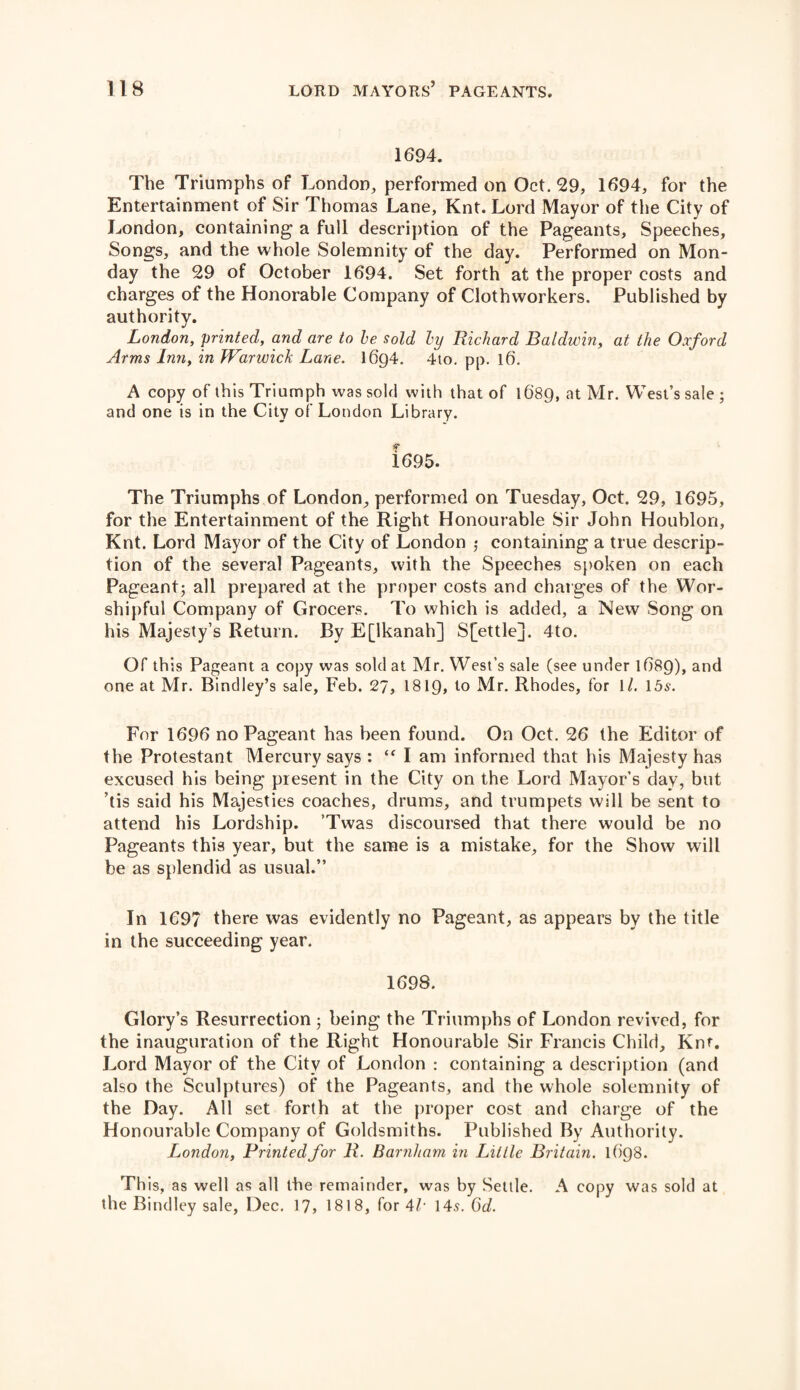 1694. The Triumphs of London, performed on Oct. 29, 1694, for the Entertainment of Sir Thomas Lane, Knt. Lord Mayor of the City of London, containing a full description of the Pageants, Speeches, Songs, and the whole Solemnity of the day. Performed on Mon¬ day the 29 of October 1694. Set forth at the proper costs and charges of the Honorable Company of Clothworkers. Published by authority. London, printed, and are to be sold by Richard Baldwin, at the Oxford Arms Inn, in Warwick Lane. I6g4. 4to. pp. l6. A copy of this Triumph was sold with that of 1689, at Mr. West’s sale ; and one is in the City of London Library. 1695. The Triumphs of London, performed on Tuesday, Oct. 29, 1695, for the Entertainment of the Right Honourable Sir John Houblon, Knt. Lord Mayor of the City of London ; containing a true descrip¬ tion of the several Pageants, with the Speeches spoken on each Pageant; all prepared at the proper costs and charges of the Wor¬ shipful Company of Grocers. To which is added, a New Song on his Majesty’s Return. By E[lkanah] S[ettle]. 4to. Of th is Pageant a copy was sold at Mr. West’s sale (see under 1689), and one at Mr. Bindley’s sale, Feb. 27, 1810, to Mr. Rhodes, for 1/. 15s. For 1696 no Pageant has been found. On Oct. 26 the Editor of the Protestant Mercury says : “ I am informed that his Majesty has excused his being present in the City on the Lord Mayor’s day, but ’tis said his Majesties coaches, drums, and trumpets will be sent to attend his Lordship. Twas discoursed that there would be no Pageants this year, but the same is a mistake, for the Show will be as splendid as usual.” In 1697 there was evidently no Pageant, as appears by the title in the succeeding year. 1698. Glory’s Resurrection; being the Triumphs of London revived, for the inauguration of the Right Honourable Sir Francis Child, Knt. Lord Mayor of the City of London : containing a description (and also the Sculptures) of the Pageants, and the whole solemnity of the Day. All set forth at the proper cost and charge of the Honourable Company of Goldsmiths. Published By Authority. London, Printed for R. Barnham in Little Britain. l()Q8. This, as well as all the remainder, was by Settle. A copy was sold at the Bindley sale, Dec. 17, 1818, for 4/• 145. 6d.