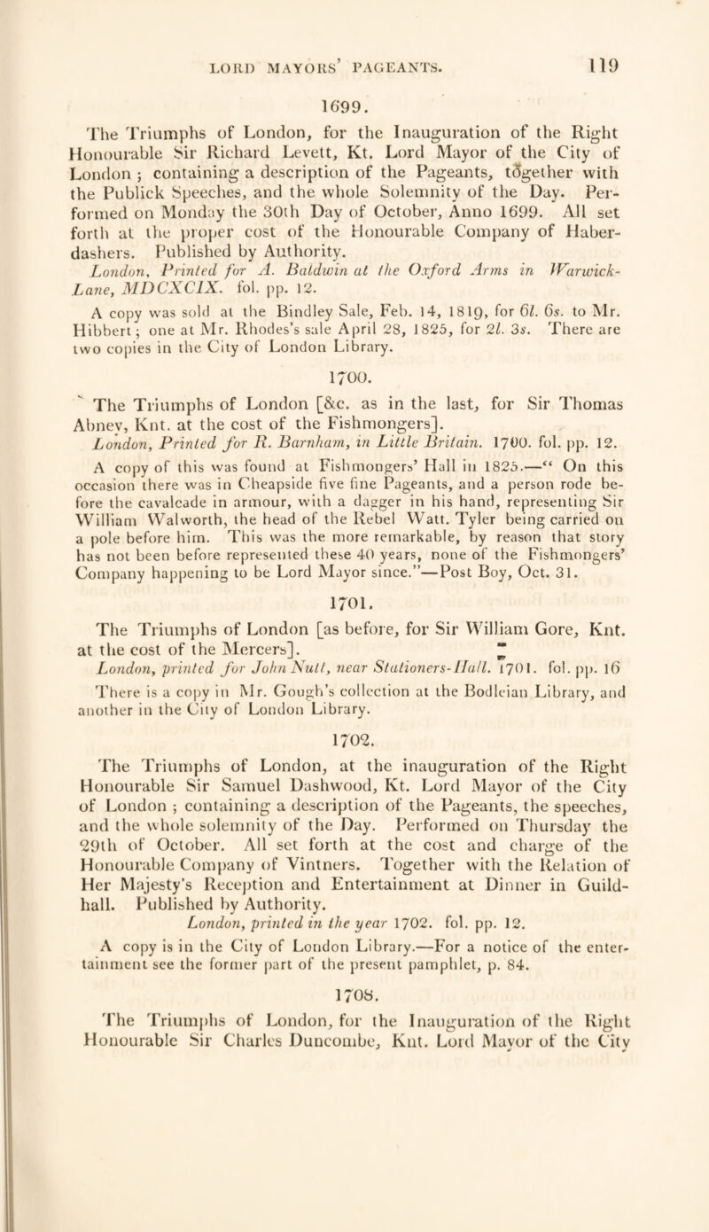 1699. The Triumphs of London, for the Inauguration of the Right Honourable Sir Richard Levett, Kt. Lord Mayor of the City of London ; containing a description of the Pageants, together with the Publick Speeches, and the whole Solemnity of the Day. Per¬ formed on Monday the 30th Day of October, Anno 1699. All set forth at the proper cost of the Honourable Company of Haber¬ dashers. Published by Authority. London, Printed for A. Baldwin at the Oxford Arms in Warwick- Lane, MDCXC1X. fol. pp. 12. A copy was sold at the Bindley Sale, Feb. 14, 1819, for 61. 6s. to Mr. Hibbert; one at Mr. Rhodes’s sale April 28, 1825, for 21. 3s. There are two copies in the City of London Library. 1700. The Triumphs of London [&c. as in the last, for Sir Thomas Abnev, Knt. at the cost of the Fishmongers]. London, Printed for R. Barnham, in Little Britain. 1700. fob pp. 12. A copy of this was found at Fishmongers’ Hall in 1825.—“ On this occasion there was in Cheapside five fine Pageants, and a person rode be¬ fore the cavalcade in armour, with a dagger in his hand, representing Sir William Walworth, the head of the Rebel Watt. Tyler being carried on a pole before him. This was the more remarkable, by reason that story has not been before represented these 40 years, none of the Fishmongers’ Company happening to be Lord Mayor since.”—Post Boy, Oct. 31. 1701. The Triumphs of London [as before, for Sir William Gore, Knt. at the cost of the Mercers]. “ London, printed for John Nutt, near Stationers-Hall. 17OI. fob pp. 16 There is a copy in Mr. Gough’s collection at the Bodleian Library, and another in the City of London Library. 1702. The Triumphs of London, at the inauguration of the Right Honourable Sir Samuel Dashwood, Kt. Lord Mayor of the City of London ; containing a description of the Pageants, the speeches, and the whole solemnity of the Day. Performed on Thursday the 29th of October. All set forth at the cost and charge of the Honourable Company of Vintners. Together with the Relation of Her Majesty’s Reception and Entertainment at Dinner in Guild¬ hall. Published by Authority. London, printed in the year 1702. fob pp. 12. A copy is in the City of London Library.—For a notice of the enter¬ tainment see the former part of the present pamphlet, p. 84. 1708. The Triumphs of London, for the Inauguration of the Right Honourable Sir Charles Duncombe, Knt. Lord Mayor of the City