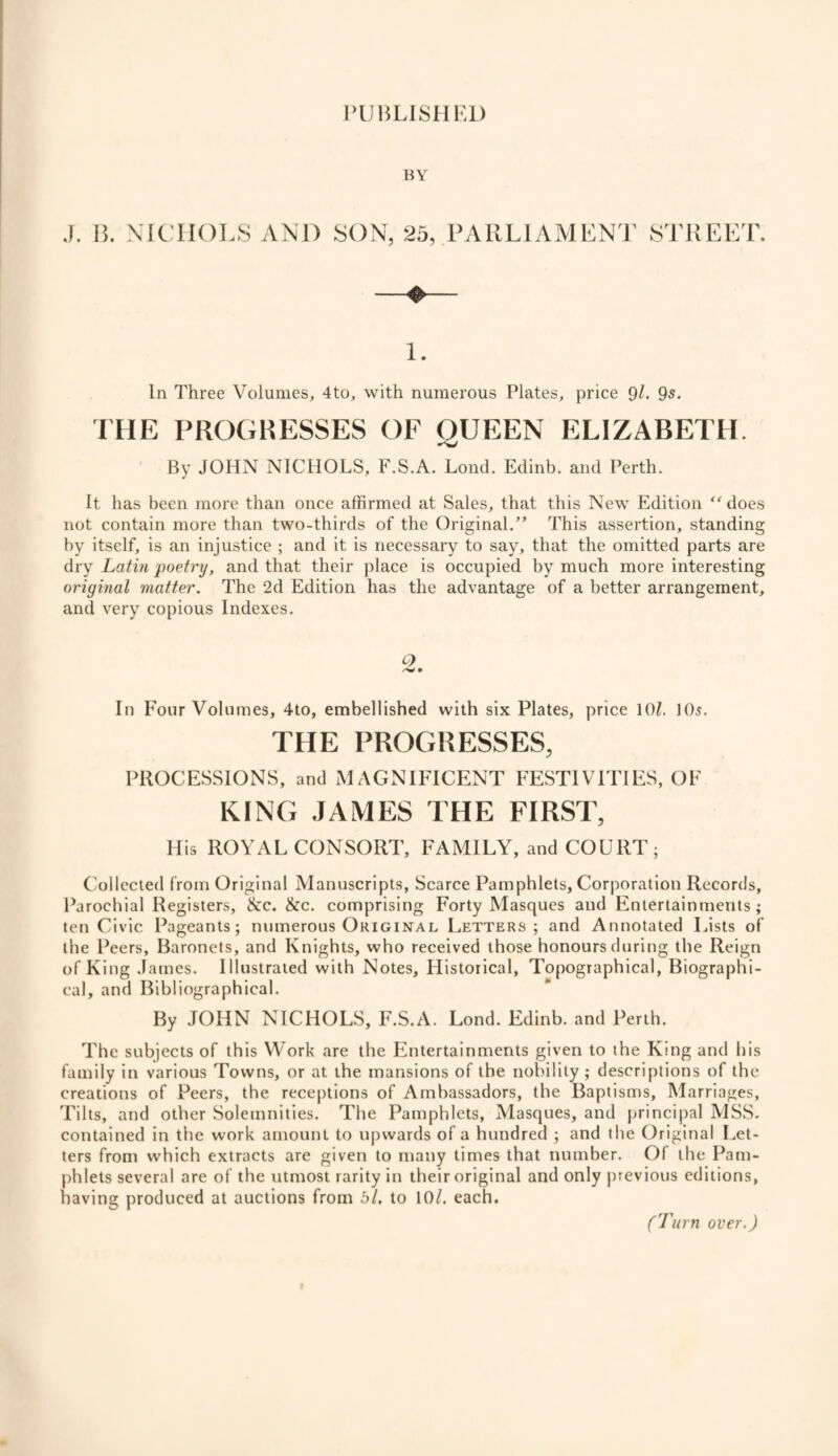 PUBLISHED BY J. B. NICHOLS AND SON, 25, PARLIAMENT STREET. 1. In Three Volumes, 4to, with numerous Plates, price 9/. 9s. THE PROGRESSES OF OUEEN ELIZABETH. By JOHN NICHOLS, F.S.A. Lond. Edinb. and Perth. It has been more than once affirmed at Sales, that this New Edition does not contain more than two-thirds of the Original.” This assertion, standing by itself, is an injustice ; and it is necessary to say, that the omitted parts are dry Latin poetry, and that their place is occupied by much more interesting original matter. The 2d Edition has the advantage of a better arrangement, and very copious Indexes. Q In Four Volumes, 4to, embellished with six Plates, price 101. 105. THE PROGRESSES, PROCESSIONS, and MAGNIFICENT FESTIVITIES, OF KING JAMES THE FIRST, His ROYAL CONSORT, FAMILY, and COURT; Collected from Original Manuscripts, Scarce Pamphlets, Corporation Records, Parochial Registers, &c. &c. comprising Forty Masques and Entertainments ; ten Civic Pageants; numerous Original Letters; and Annotated Lists of the Peers, Baronets, and Knights, who received those honours during the Reign of King James. Illustrated with Notes, Historical, Topographical, Biographi¬ cal, and Bibliographical. By JOHN NICHOLS, F.S.A. Lond. Edinb. and Perth. The subjects of this Work are the Entertainments given to the King and his family in various Towns, or at the mansions of the nobility; descriptions of the creations of Peers, the receptions of Ambassadors, the Baptisms, Marriages, Tilts, and other Solemnities. The Pamphlets, Masques, and principal MSS. contained in the work amount to upwards of a hundred ; and the Original Let¬ ters from which extracts are given to many times that number. Ol the Pam¬ phlets several are of the utmost rarity in their original and only previous editions, having produced at auctions from bl. to 10/. each. (Turn over.)