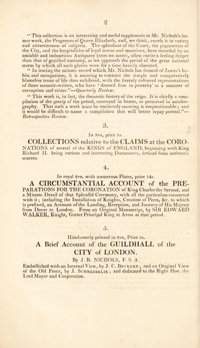 2 “ This collection is an interesting and useful supplement to Mr. Nichols’s for¬ mer work, the Progresses of Queen Elizabeth, and, we think, excels it in variety and attractiveness of subjects. The splendour of the Court, the pageantries of the City, and the hospitalities of loyal towns and mansions, here recorded by an amiable and industrious Antiquary (now no more), often excite a feeling deeper than that of gratified curiosity, as we approach the period of the great national storm by which all such glories were for a time heavily obscured. “ In tracing the minute record which Mr. Nichols has formed of James’s ha¬ bits and occupations, it is amusing to contrast the simple and comparatively blameless tenor of life thus exhibited, with the fiercely coloured representations of those memoir-writers, who have * dressed him to posterity’ as a monster of corruption and crime.’’—Quarterly Review. ft This work is, in fact, the domestic history of the reign. It is chiefly a com¬ pilation of the gossip of the period, conveyed in letters, or preserved in autobio¬ graphy. That such a work must be eminently amusing is unquestionable; and it would be difficult to name a compilation that will better repay perusal.”— Retrospective Review. 3. In 8vo, price 5s. COLLECTIONS relative to the CLAIMS at the CORO¬ NATIONS of several of the KINGS of ENGLAND, beginning with King Richard II. being curious and interesting Documents, derived from authentic sources. 4. In royal 8vo. with numerous Plates, price 145. A CIRCUMSTANTIAL ACCOUNT of the Pre¬ parations for THE CORONATION of King Charles the Second, and a Minute Detail of that Splendid Ceremony, with all the particulars connected with it; including the Installation of Knights, Creation of Peers, &c. to which is prefixed, an Account of the Landing, Reception, and Journey of His Majesty from Dover to London. From an Original Manuscript, hy SIR EDWARD WALKER, Knight, Garter Principal King at Arms at that period. 5. Handsomely printed in 8vo, Price 5s. A Brief Account of the GUILDHALL of the CITY of LONDON. By J. B. NICHOLS, F. S. A. Embellished with an Internal View, by J. C. Buckler ; and an Original View of the Old Front, by J. Schnebbelie ; and dedicated to the Right Hon. the Lord Mayor and Corporation.