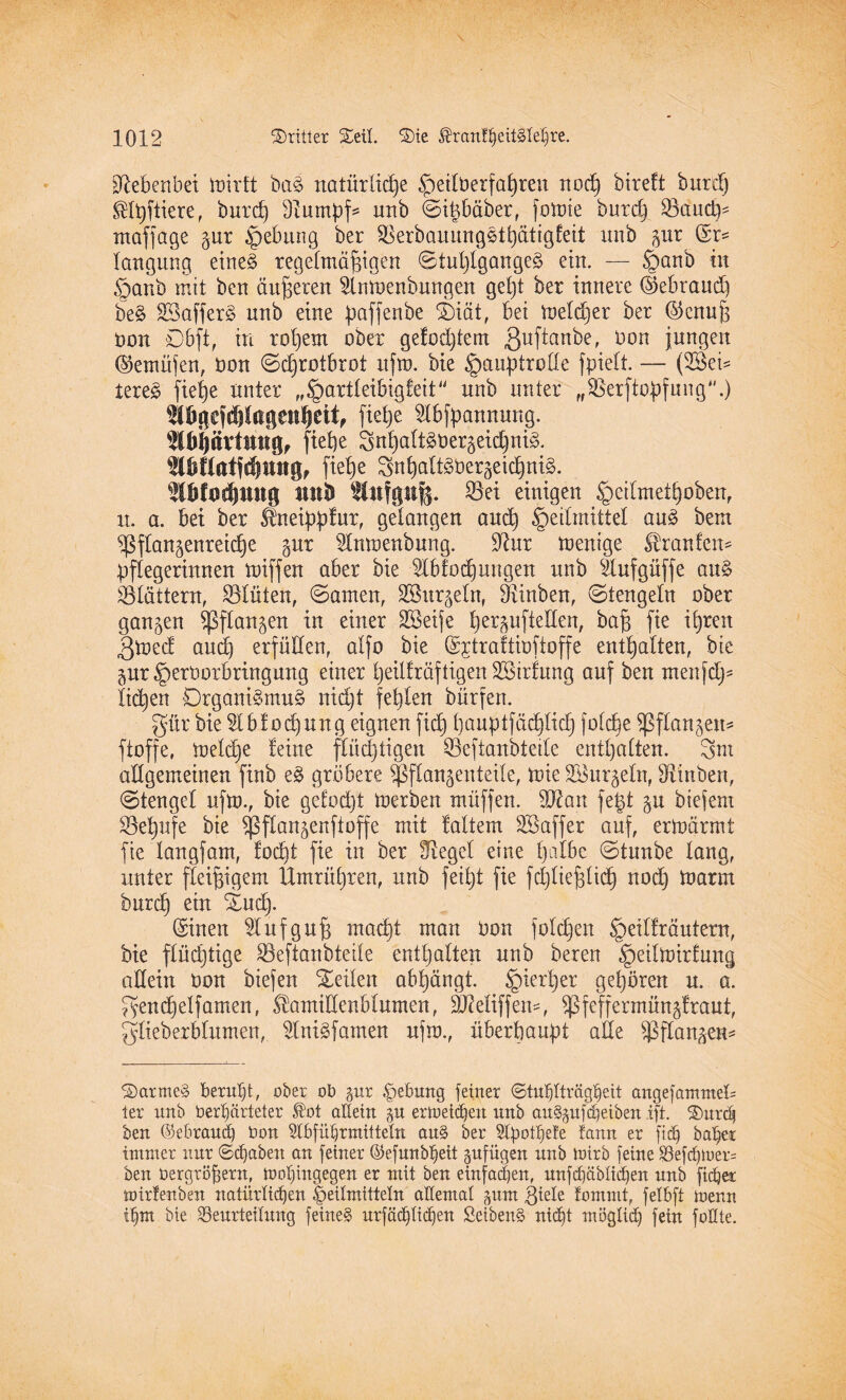 Nebenbei ioirft ba§ natürliche ^etlberfahren noch bireft bttrd) ®fpftiere, burch Stumpf* unb ©i^bäberr fotüte butch Paudp ntaffage zur Hebung ber Perbauungstpätigfeit nnb gur (Sr* langnng eines regelmäßigen ©tuplgange3 ein. — Hanb in Hanb mit ben äußeren 2lmoenbungen gel)t ber innere (Sebraud) beS SBafferS unb eine paffenbe SDiät, bet ioeldjer ber ©enuß öon D6ft, in roßem ober ge!od)tem ßuftanbe, Oon jungen ®emüfen, Oon Schrotbrot ufto. bie Hauptrolle fpielt. — (Wei¬ teres fietje unter „Hartleibigfett“ nnb unter „Perftopfung“.) 5lbnejd?lagessl)ettf fiehe 2lbfpannung. ^bi)ävtnngf flehe 3npaltSoerzeid)niS. 3Mtftotfd)tmg, fiehe SttpaltSOerzeicpniS. 2ü}fod)mtg nnb Stnfgnfe. S3ei einigen Hcdmethobenf it. a. bet ber Sfneippfur, gelangen and) He^m^te^ an% ^em Pflanzenreiche gnr Slmoenbnng. Slur toenige Traufen* Pflegerinnen miffen aber bie Slbfocpungen unb Äufgüffe aus Plättern, Plüien, ©amen, Söur^eln, Pinben, ©tengein ober ganzen Pflanzen in einer SSeije herzuftetlen, baß fie ihren 3med aud) erfüllen, alfo bie (Sjtraftioftoffe enthalten, bie zur Herüorbrtngung einer heilkräftigen SStrfnng auf ben menfdj- litten Organismus nidjt fehlen bürfen. gür bie $lbf ocpung eignen fiep hauptfädplidfj fülcpe Pflanzen* ftoffe, melcpe feine flüchtigen Peftanbtetle enthalten. 3m allgemeinen finb eS grö6ere Pflanzenteile, tote Wurzeln, Pinben, ©tengef ufto., bie gefocpt toerben müffen. Wan fegt zu btefem Pepufe bie Pflanzenftoffe mit faltem SBaffer auf, ermärmt fie langfam, focht fie in ber Siegel eine palbe ©tunbe lang, unter fleißigem ßtmrüpren, nnb feipt fie fcpließlicp noep toarm burep ein Oud> (Sinen Slufguß maept man oon folcpen H^fräutem, bie flüchtige Peftanbteile enthalten nnb bereit Hedloirfung allein oon biefen teilen abpängt. H*erl)er gehören n. a. gencpelfamen, Stamillenblumen, ÜUfeliffen*, Pfeffermünzfraut, glieberblumen, SlniSfamen nfro., überhaupt ade Pflanzen* 2)armeS beruht, über ob zur Hebung feiner 6tuf)Iträgl)eit angefamntel= ler unb bedfärteter ®ot altein zu eriueidjen unb auSzufdieiben ift. ®urdf ben ©ebraud) Oon Slbfü^rmitteln aitS ber 5lpotpe!e fann er [ich balfer immer nur ©fabelt an feiner ©efunblfeit zufügen nnb toirb feine Befd)iuer= ben oergröbern, molpngegen er mit ben einfadjen, unfd)äblid)en nnb ficfjer mirfenben natürlichen Heilmitteln allemal zum 3tele lommt, felbft menn tljm bie ^Beurteilung feines urfäd)lid)en ßeibenS ntdjt möglid) fein foOte.