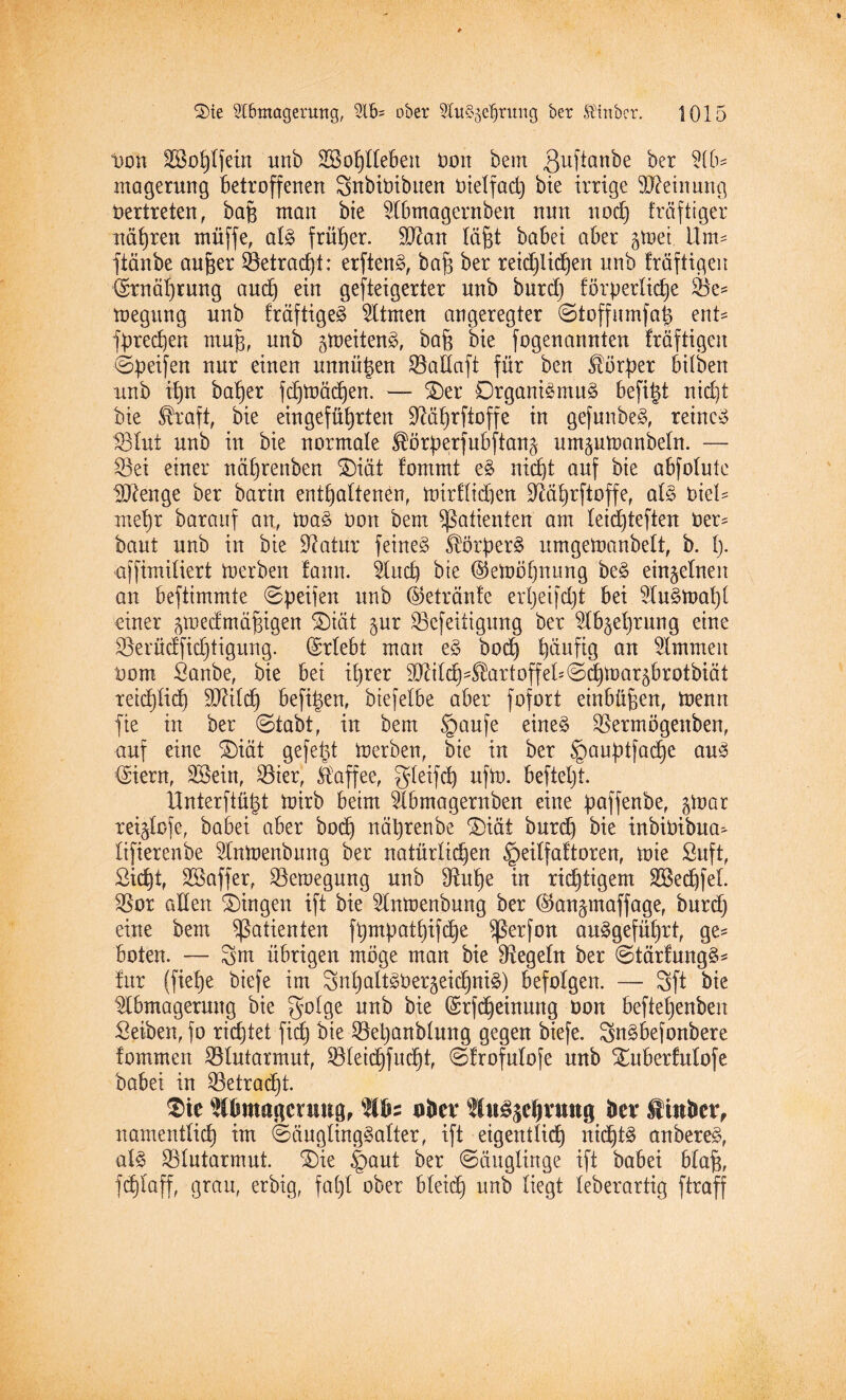 Don Sßßo^Ifein unb Belieben Deut beut Quftanbe ber Ab¬ magerung betroffenen SnbtDtbuen Dietfad) bie irrige Meinung Dertreten, bap man bie Abmagernben nun nod) fräftiger nätjreu rnüffe, alg früher. ÜBan läßt babei aber gtoei 11m- ftänbe aufjer Betradjt: erfteng, bap ber reidjlidjen unb Iräftigen @rnäl)rung and) ein gesteigerter unb burd) förperlidje Be= toegitng unb fräftigeg Atmen angeregter @toffumfa| enU fpredjen mujs, unb gtoeiteng, bafe bie fogenanuten fräftigen ©peifen nur einen unnützen BaEaft für ben Körper hüben unb ü)n bal)er fdjtoäd)en. — £>er Drganigntug befitd nid)t bie Straft, bie eingefüfyrten Bötjrftoffe in gefunbeg, reincg 18tut unb in bie normale Störperfubfian^ umptoanbeln. — Bei einer näl)renben ®iät tommt eg ntdjt auf bie abfotute Uftenge ber bartn enthaltenen, toirflidten Bäprftoffe, atg t>kU mel)t barauf an, frag Don bem Patienten am teidpeften Der* baut unb in bie Statur feineg Storp erg nrngemanbett, b. I). ajfimitiert merben lann. And) bie ©etoöfjnung beg einzelnen an beftimmte ©peilen unb (getränte erljeifdjt bei Augtoaljl einer ^medmä^igen ©iät §ur Befeiligmtg ber Ab^etjrung eine Berücffidjtigung. (Erlebt man eg bod) häufig an Ammen Dom Sanbe, bie bei iprer 3Mch4fortoffeE©^toaräbrotbiät reichlich SBild) befi|en, btefelbe aber fofort einbüfjen, toenn fie in ber ©tabt, in bem §aufe eineg Bermögenben, auf eine S)iät gefegt Inerben, bie in ber §auptfad)e aug (Siern, SBein, Bier, Staffee, gleifd) ufto. befteljt. llnterftü§t toirb beim Abmagernben eine paffenbe, §toar reigtofe, babei aber bodj näprenbe ®iät burd} bie inbiüibua^ lifterenbe Antoenbnng ber natürlichen §eilfaftoren, toie Suft, Sicfjt, SSaffer, Bewegung unb Buhe in richtigem A3ed)fel. Bor alten Gingen ift bie Antoenbnng ber ©an^maffage, burd) eine bem Patienten fpmpattjifc^e Ißerfon auggefütjrt, ge* boten. — 3m übrigen möge man bie Begeht ber ©tärfungg* für (fietje btefe im 3nt)altgber§eidjttig) befolgen. — 3ft bie Abmagerung bie gotge unb bie (Srfdjeinung üon beftetjenben Selben, fo richtet fid) bie Bepanbtung gegen biefe. 3ngbe(onbere fommen Blutarmut, Bleid)fud)t, ©frofulofe unb Xuberfutofe babei in Betragt. $ie Wbmagcniug, uber lugsdjvmtg ber Sinber, namentlich im ©äuglinggatter, ift eigentlich nid)tg anbereg, atg Blutarmut. S)ie §aut ber (Säuglinge ift babei blaft, fd)laff, grau, erbig, fa()l ober bleid) unb liegt leberartig ftraff