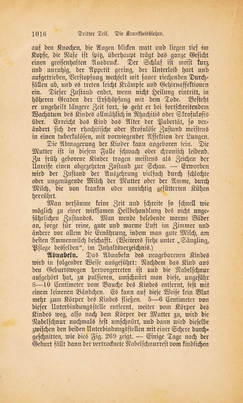 auf ben $nocpen, bie klugen bliden matt imb Hegen tief im $opfe, bie üftafe ift fpip, überhaupt trägt ba§ gange (Gefiept einen greifenpaften Auebrud. £)er ©d)laf ift meift furg unb unrupig, ber Appetit gering, ber Unterleib pari unb aufgetrieben, SBerftopfung mecpfelt mit fauer rieepenben ©)urcp* faßen ab, unb e§ treten leidjt Krämpfe unb @epirnaffeftionen ein. liefet Quftanb enbet, menn niept §eilung eintritt, in pöperen (traben ber (Zrfdjöpfung mit bem £obe. gefiept er ungepeilt längere 3eü fort, fo gept er bet fortfepreitenbem SBacprtum be§ ®inbe£ aßmäplkpin 9?pad)iti§ ober ©frofulofi$ über. (Zrreicpt ba§ Slinb ba3 Alter ber Pubertät, fo ber* änbert fiep ber rpaepitifepe ober ffrofulöfe 3uftanb meiften^ in einen tuberfulöfen, mit bormiegenber Affeftion ber öungen. &ie Abmagerung ber Stüber fann angeboren fein. ©)ie Butter ift in biefem gatte fepraaep ober epronifep leibenb. 3u früp geborene Stinber tragen meiftenS al§> 3e*cPeu ber Unreife einen abgegeprten 3uf^an^ 3ur ©epau. — (Zrmorben mirb ber 3uf^an^ ^er Au^geprung bielfad) burep fcplecpte ober ungenügenbe SJHld) ber DJhttter ober ber Amme, burep 9Mcp, bie bon trauten ober unrieptig gefütterten SHipen pcrrüprt. Hftan berfäume feixte 3eit unb fdbjreite fo fepned mie möglicp gu einer mirtfamen ^eilbepanblung be§ niept mtge* fäprlicpen 3uftanfre3- SOtan tuenbe betebenbe marrne SBäber an, forge für reine, gute unb marrne Buft im 3*mmer unb änbere bor adern bie (Zrnäprung, inbem man gute SQHlcp, am beften Ammenmilcp bejepafft. (2Beitere3 fiepe unter ,,©äugling, pflege beleihen , im SnpattSbergeicpniS.) SllmaWtU ©)a§ Abnabeln be3 neugeborenen $inbe£ mirb in folgenber SBeife auggefüprt: Üftacpbem ba§ St'inb au§ ben ©eburt^megen perborgetreten ift unb bie 9?abelfcpnur aufgepört pat, gu pulfieren, umfd)nürt man biefe, ungefäpr 8—10 (Zentimeter bom Manege be§ $inbe§ entfernt, feft mit einem leinenen 23änbcpen. & tann auf biefe SBeife fein 53lut mepr gum Körper be§ $tnbe§ fliegen. 5—6 (Zentimeter bon biefer Unterbinbungsftette entfernt, meiter bom Körper be£ ®inbe$ meg, alfo naep bem Körper ber Butter gu, mirb bie ^abelfcpnur nocpmalä feft umfepnürt, unb bann mirb biefelbe gmifepen ben beiben Unterbinbuug^fteßen mit einer ©djere burep* gefepnitten, mie bie§ gig. 269 geigt. — (Zinige &age naep ber Geburt fällt bann ber bertrodnete Sftabelfcpnurreft bom finblicpen