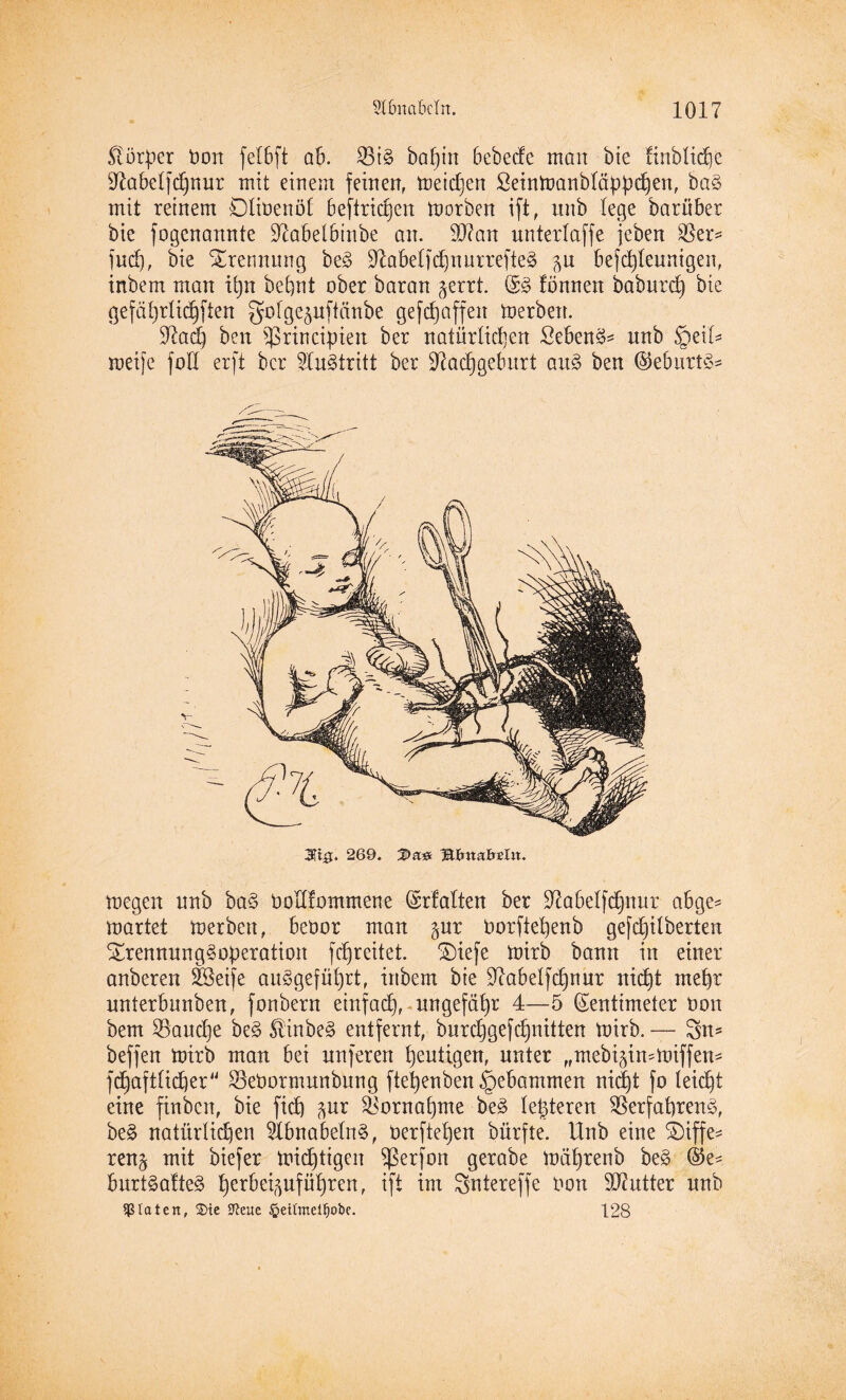 Körper t»ort felbft ab. 53i§> ba^in bebedc man bie finbliche Nabelfdpur mit einem feinen, tneidjen Seinmanbläppchen, ba§ mit reinem Dtioenol beftridjen morben ift, unb (ege baröber bie fogcnamtte Nabelbtnbe an. 9J?an unterlaffe jeben 53er* fud), bie Trennung be3 Nabelfchnurrefte» p befd)Ieuntgen, inbem man tfytt bcpnt ober baran prrt. tonnen baburd) bie (jefäfyrlidjften golgepftänbe gefdjaffett merbett. Nad) beit 53rincipien ber natürlichen Sebent unb §eü* meifc fod erft ber Austritt ber Nachgeburt au§> ben ($eburt§* 3U0. 269. IDa# megen nnb ba§ bollfommene Zrfalten ber Nabelfchnur abge* märtet merbett, beoor man pr Porfiehenb gefdjüberten $trennung§operation fchreitet. £)iefe mirb bann in einer anberen Söetfe ausgeführt, inbem bie Nabelfdpur nid)t mehr nnterbnnben, fonbern einfach, ungefähr 4—5 Zentimeter Don bem 53aud)e beS £inbe§ entfernt, burchgefdritten mirb. — Sn* beffen mirb man bei nnferen heutigen, unter „mebi^irnmiffen* fchaftlicher 53ebormunbung ftehenben gebammen nicht fo leicht eine finbcn, bie ficft pr Vornahme be£ le^teren 53erfahren3, be£ natürlichen 51bnabeln§, Oerftehen bürfte. Unb eine SDiffe* ren^ mit biefer mistigen $(3erfon gerabe mährenb be£ ®e* bnrtSatteS h<mbeipfüf)ren, ift int Sntereffe Oon SNutter nnb Diäten, 2)tc S^extc £eiftnetf)ot>c. 128