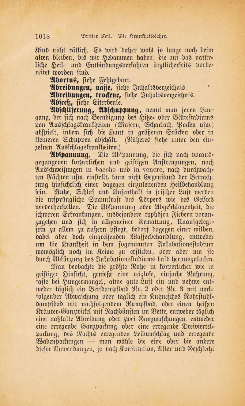 $inb nid)t rätlicf). E§ mirb ba^er tüot)l fo lange uod) beim alten bleiben, bi§ mir gebammen haben, bie auf baö natfir* liehe feziU mtb Entbinbung30erfahren ärgtlidbjerfeitö oorbe* reitet motben finb. $lu)rttt3, fiehe gehlgeburt. Abreibungen, uaffe, ftetje Snbalt^ner^eicljnis. Abreibungen, trnefene, fiehe 3nl)alt§öer§eid)ni§. Abfcefe, fiet>e Eiterbeule. Abfcbilferung, Abfdpbjmwg , nennt man jenen $801^ gang, ber fidj nad) SBeenbigung be3 §ipe^ ober £düteftabium§ oon Au£f(^lag3tranfheiten (Wafern, ©charlad), Joelen ufm.) abfpielt, inbem fich bie §aut in größeren ©lüden ober in Heineren ©dpppen objb^ält (TOl)ere§ [ielje unter ben ein^ gelnen Au^fchlagdlranfheiten.) Abftmttnung. £)ie Abfpannmtg, bie fidb) nach OorauS* gegangenen förderlichen unb geistigen Anftrengungen, nach Au£fd)meifungen in baccho unb in venere, nach burdjmad)* ten üftädjten ufm. einftcllt, !ann nicht Eegenftanb ber Betrach¬ tung tyinfidjtltdj einer bagegen einpleitenben §ei(behanblung fein. 9^uhe, ©d)laf unb Aufenthalt in frifdjer ßuft merben bie urfpnmglidje ©pannfraft be£ $örper£ mie be§ Eeifte§ mieberherfieÖen. 2)ie Abfpannung ober Abgefchlagenpeit, bie fchmeren Erfranfungen, in^befonbere thphöjen giebern ooran* pgehen unb fidj in allgemeiner Ermattung, Unaufgelegt^ fein p allem p äufjern pflegt, bebarf bagegen einer milben, babei aber hoch eingreifenben ASafferbepanblung, entmeber um bie Uranlheit in bem fogenannten SnfubattonSftabium mornöglich nod) im $eime p erftiefen, ober aber um fie burcl) Abfürpng be£ 3nfubation3ftabium§ halb perau^ploden. $?an beobachte bie größte ^upe in förderlicher mie in geiftiger ,<ginfid)t, genieße eine rei^lofe, einfache Nahrung, fafie bei ^ungermangel, atme gute Suft ein unb nehme ent- meber täglich ein 23ettbampfbab fftr. 2 ober fftr. 3 mit nach- folgenber Abmafdjung ober täglich ein £hil)nefche§ ^ohrftuhl- bamdfbab mit nachfolgcnbem fftumpfbab, ober einen he^en lhäuter=Eanpidel mit fftadjbünften im Bette, entmeber täglich eine nafjfalte Abreibung ober pei Eanpafdjungen, entmeber eine erregenbe Eanpadung ober eine erregenbe £)reioiertel- padung, be§ 9?ad)t§ erregenben Seibumfchlag unb erregenbe ASabenpaclungen — man mäljle bie eine ober bie anbere biefer Anmcnbungen, je nadj $onftitution, Alter unb Eejd)led)t