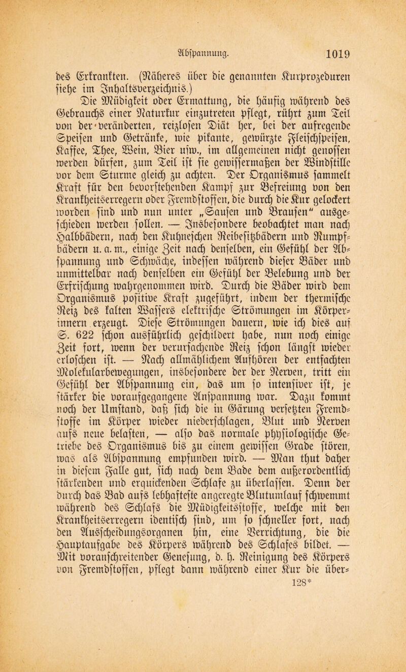 beS (£rfranften. (Näheres über bie genannten ^urpro^eburen fiepe im 3nt)aftS0er5eid)niS.) ©ie SO^übigfeit ober (Ermattung, bie häufig mät)renb beS @ebraud)S einer Olaturfur eirgutreten pflegt, rührt gum Xeil oon beivderänberten, regtofen ®iät per, bei ber aufregende ©Reifen nnb ©etränfe, mie pifante, gemurrte ^leifcpfpeifen, Kaffee, ©pee, SBein, Sier ufm., im allgemeinen nicpt genoffen merben dürfen, pm ©eil ift fie gemifjermafjen ber SSinbftiEe oor bem ©türme gletdb) gu achten, ‘©er Organismus fammett ®raft für ben beocrfiepenben fö'ampf pr Befreiung Oon ben ^ranfpeitSerregern.ober gfrembftoffen,bie durch bie®ur gelodert morden finb unb nun unter „©aufen rtnb Traufen“ auSge- fliehen merben foEen. — 3nSbefonbere beobachtet man nad) §albbäbern, nad} ben ^upnefcpett D^eibeft^bäbern unb Etumpf- bäbern u. a. nt., einige $eit nad) benfelben, ein ©efüpt ber 5lb= fpannung unb ©cpmäcpe, inbeffen mäf)renb biefer Leiber unb unmittelbar nach benfelben ein ©efüpf ber Belebung unb ber ©rfrifdjung mahrgenommen mirb. ©urep bie Säber mirb bem Organismus pofitioe straft angeführt, inbem ber tt)ermifd)c Eteig beS falten SßafferS eleftrifcpc ©trömungen im Körper* innern erzeugt. ©iefe ©trömungen bauern, mie id) bieS auf ©. 622 fepon auSfüprlid) gefctjilbert höbe, nun noch einige 3eit fort, menn ber öerurfaepenbe 9tei§ fepon längft mieber erfofehen ift. — üftaep aEmäplid)em 5lufl)ören ber entfachten Eftofefularbemegungen, inSbefonbere ber ber Heroen, tritt ein (Gefühl ber 2lbfpannung ein, baS um fo intenfider ift, je ftärfer bie Uoraufgegangene SSCnfpannung mar. ©a^u fommt nod) ber Umftanb, baf) fid) bie in ©ärung Oerfepten gremb* ftoffe im Körper mieber nieberfd)lagen, Slut unb Serben aufs neue belaften, — alfo baS normale pppfiologifcpe triebe beS Organismus bis gu einem gemiffen ©rabe ftören, maS als s2(bjpannung empfunden mirb. — Sftan tput daher in biefem gaEe gut, fid) nad) bem Sabe bem aufjerorbentlid) ftärfenben unb erquidenben ©djlafe ju überlaffen. ©enn ber durch baS Sab aufs lebt)aftefte angeregte Slutumlauf fdhmernrnt mährend beS ©cplafS bie 5D?üt)igfeitSftoffe, melche mit ben fötanfpeitSerregern ibentifcp find, um fo fcpneEer fort, nad) ben WuSfcpeibungSorganen pin, eine Serridjtung, bie bie Hauptaufgabe beS Körpers mährend beS ©cplafeS bildet. — sJ)(it Ooranfchreitenber ©enefmtg, b. p. Reinigung beS Körpers oon grembftoffen, pflegt bann mährend einer $ur die über? 128*