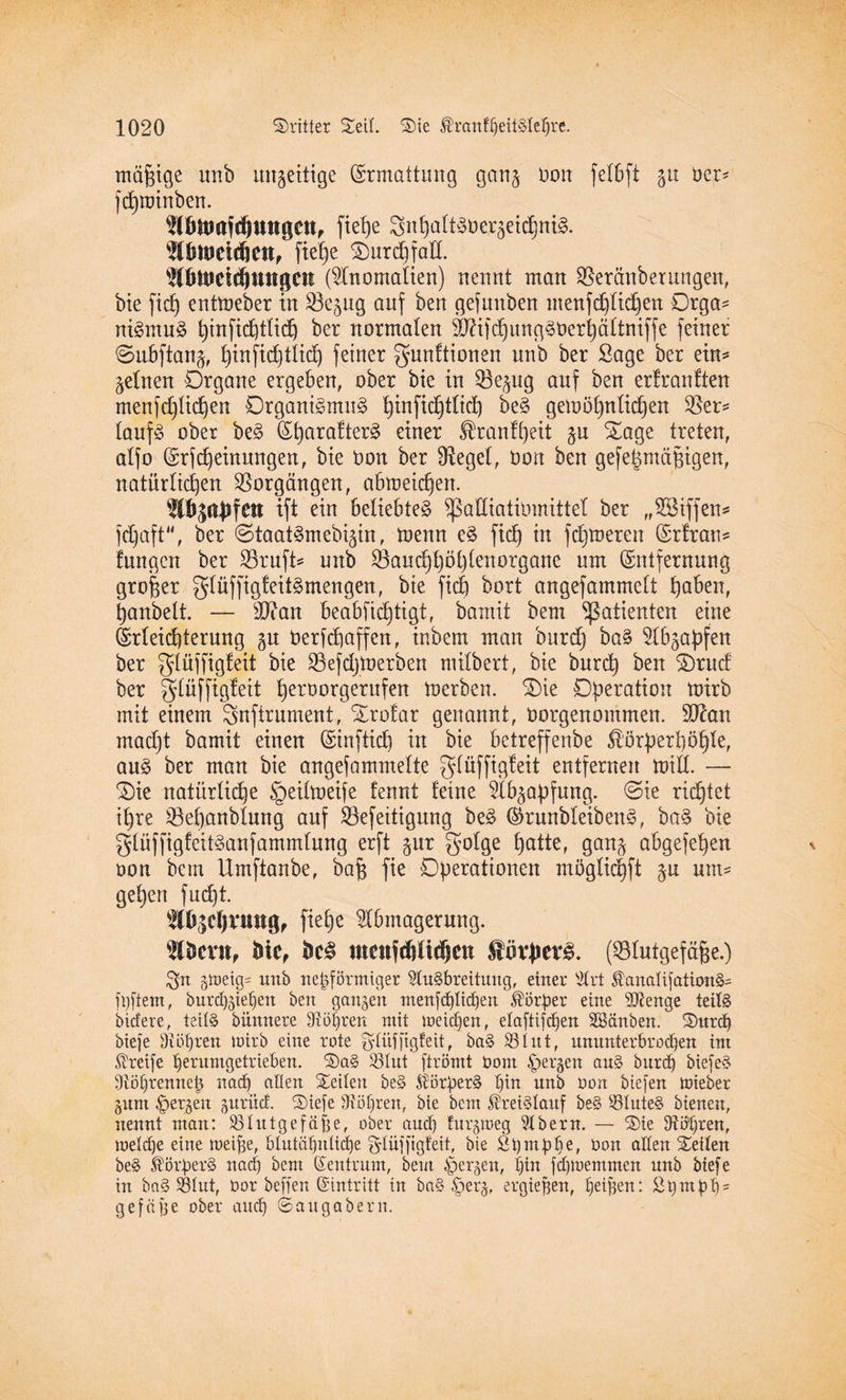 mäßige unb imgettige Ermattung gan^ Don felbft 51t ber* fd)roinben. ^öttMfdjUttgen, fiehe guhaltSber^eichniS. TOUJcidjctt, fte£)e Ourchfad. WöltJcicftungctl (Anomalien) nennt man SSeränberungen, bie fiel) entmeber in Söejug auf ben gefunben menfchlidjen Orga* niSmuS ^infid^tlid^ ber normalen Mifd)ung^t)ert)ältniffe feiner ©ubftanä, ^tnftdjtlid) feiner gunftionen unb ber Sage ber ein* feinen Organe ergeben, ober bie in 53e^ug auf ben erfrauften menfdftidien Organismus f)infid)tfid) beS gemöf)nlid)en $et* laufS ober beS EharafterS einer ^ranfpeit §u Oage treten, aljo Erscheinungen, bie bon ber Siegel, Oon ben gefegmäfjigen, natürlichen Vorgängen, abmei^ert. TOgaJlfett ift ein beliebtes Sßadiatibmittel ber „SSiffen* fd)aft“, ber ©taatSmebi^in, toenn eS ftd) in fdjtoeren Erfran* fangen ber 23ruft* unb S8and)f)öfjfenorgane um Entfernung großer glüffigfeitSmengen, bie fid) bort angefammeft höben, panbelt. — sD?an beabsichtigt, bamit bem Patienten eine Erleichterung gu berfcpaffen, inbem man burd] baS SCb^apfen ber glüjfigfeit bie Söefdjioerben mifbert, bie burd) ben Orucf ber glüffigfeit herborgerufen toerben. Oie Operation mirb mit einem Snftrument, Orofar genannt, borgenommen. 9^an madjt bamit einen Einfticb in bie betreffenbe ®örperpöhle, aus ber man bie angefammefte glüffigfeit entfernen mitl. — Oie natürliche §eilmeife fennt feine Abzapfung. ©ie richtet ihre ^Behanblung auf Söefeitigung beS ErunbleibenS, baS bie glüffigfeitSanfammlung erft gur golge £)atter gan^ abgefepen bon bem Umftanbe, bah Operationen möglidjft $u um* gepen fucpt. Abicpruttg, fiehe Abmagerung. 2lbmt, bte, beS utcufcftlidictt EüvJJevS. (SBlutgefäfje.) 3>n §meig= unb nepförmiger Ausbreitung, einer Art ÄanalifationS* filtern, burdföiehen ben ganzen menfd)Iid)en Körper eine Stenge teils bicfere, teils bünnere di Öhren mit meicpen, elctftifdjen SBanben. Surcp Mefe Dibpren mirb eine rote glüffigfeit, baS 33 lut, ununterbrochen im Greife herumgetrieben. SaS 33Iut ftrömt Oom bergen aus burd) biefeS dlöhrennep nadj allen Seilen beS SlörperS l)in unb oon biefen mieber gum bergen jnrüd. Siefe Aöl)ren, bie bem Kreislauf beS SBluteS bienen, nennt man: 33 lut gef äffe, ober aud) fur^meg Abern. — Sie fRö^ren, meldje eine meipe, blutähnliche glüffigfeit, bte St)mphe, üon edlen Seilen beS Körpers nach bem Zentrum, bem bergen, hin fd)memmen unb biefe in baS 331ut, Oor beffert ©intritt in baS §er^, ergiefjen, hei)3en: fipntph* gefäfje ober auch ©augabern.