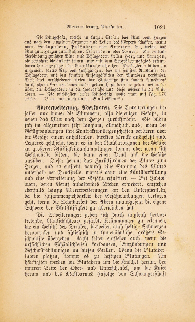 Sie ^Blutgefäße, meldje in furzen Stößen ba§ Sölut Dom ^per^en au£ nach ben einzelnen Organen itnb Seilen be§ ßötperS fd)affen, nennt man: ©dflagabern, $ul£abern ober Arterien, bie, meldje ba§ SSlut prn ^er^en gnrüclfüfiren: SBtutabern ober SSenen. Sie centrale SSerbinbung gmifdjen 33tut= unb ©djlagabem ftetten £)er^ unb Sungen, bie pertj^ere bie ättfferft feinen, nur mit bem SSergröfeerungSglaS erfenn* baren £>aargefäf)e ober Ättjullaxgefäfee ber. Sie letzteren bitben ein ungemein garte§ 97eß Don ^o^Igängen, ba§ bie feinften Ausläufer ber @d)lagabexn mit ben feinften 9lnfang§ftiicfen ber SSIutabern Derbinbct. Stefe brei Derfdjiebenen Strten ber Blutgefäße finb fonad) feine§meg§ burd) fd)arfe ©rennen Doneinanber getrennt, fonbern fie gefeit ineinander über, bie ©d)tagabern in bie Haargefäße unb biefe mieber in bie S3tüt= abern. — ‘Sie mid)tigften biefer Blutgefäße motte man auf $ig. 270 erfe^en. (Siebe and) nod) unter „Blutkreislauf.) W&evevtoettentng, ttbevtnotcm $)ie ©rtoeiterungen be¬ fallen nur immer bie Slutaöern, atfo bie jentgen ©efäße, in benen ba£ ^ölut nadj bem §er^en gurüclftromt ©ie bilben fid) im allgemeinen fefjr langfam, alfmäf)iid), aus, toenn bie (SJefäfjtoanbungen it)re KontraftionSeigenfdjaften verlieren ober bie (Stefane einem anfjaltenben, bireften Erliefe auSgefetd ftnb. Se^tereS gefd)iel)i, toenn e§ in ben Sftadjbarorganen ber ©efäße 5U größeren $lüffigfeit3anfammlungen fommt ober toenn fid) ©efdüüütfte bilben, bie bann einen £)rud auf bie ©efäfje auSüben. tiefer fjemmt baS ßurüdftrömen ^ SSIuteö ^unt Öer^en, unb e§ entfiel)! baburd) eine ©tauung beS SluteS unterhalb ber ©ruefftefie, toorauS bann eine SlutüberfüUung itnb eine (Srtoeiterung ber ©efäjße resultiert. — Sei Snbirn* buen, bereu Seruf ant)altenbeS ©te^en erforbert, entfielen ebenfalls Ijäuftg 5lberertoeiterungen an ben Unterfdjenfeln, ba bie Qufammengieljbarfeit ber ©efäfjtoanbungen oerloren gel)t, toenn bie £)el)nbarfeit ber Albern unauSgefegt bie eigene ©dßoere ber Slutftüffigfeit $u übertoinben t)at. S)ie ©rtoeiterungen geben fid) burd) ungleidj t)erDor* tretenbe, bläulid)fdjtoar§ gefärbte Krümmungen gu ernennen, bie ein (Stefüfyl beS SDrudeS, btStoeilen and) l)eftige ©djmergen berOorrufen unb fdjliefHidj in fnoienäbnlid)e, größere @e^ fd)toülfte übergeben. Dlic^t fetten entfielen aud), toenn bie urfäd)lid)en ©djäblidjfeiten fortbauern, (Sntgünbungen unb ©ejdjtoürSbilbungen an biefen ©teilen. SSenn bie Slutaber* fnoten plagen, fommt eS gu heftigen Stufungen. 5lm t)äufigften toerben bie Slutabern um bie Knödjel betum, ber inneren ©eite ber Ober* unb Unterfdjenfel, um bie Kniee t)erum unb beS fOlaftbarmeS (infolge Don ©d)toangerfd)aft