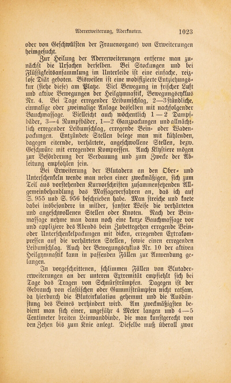 ober non ©efdjtoülfien ber grauenorgane) non Zrlneitcrungen f)eimgefud)t ßur §eilung ber 91berermeiterungen entferne man git* näd)ft bie Urfadjen berfelben. Sei ©todnngen unb bei glüffigfeitganfammlung im Unterleibe ift eine einfache, reiz* lofe ®tät geboten. Sigtoeilett ift eine mobifizierte Zntzieljungg* für (fiefye biefe) am platze. Siel Semegung in frifcfjer ßuft unb aftioe Semegmtgen ber §eilgt)mnaftif, SemegunggcpUug 9?r. 4. Sei Sage erregenber Seibumfcplag, 2—3ftünblid)e, einmalige ober zweimalige Anlage be^felbert mit nad)folgenber Saudjmaffage. Siedeid)t aud) tnödjentlid) 1 — 2 Sampf* bäber, 3—4 9?umpfbäber, 1—2 @anzpadungcn unbadncidjt* lid) erregenber £eibumfd)lag, erregenbe Seim ober üBaben* padungen. Zntzünbetc ©teilen belege man mit !ül)lenben, bagegen eiternbe, Oerfyärtete, angefdpnodene ©teden, be^m. @efd)roüre mit erregenben $ompreffen. 91ud) ^Ipftiere mögen Zur Seförberung ber Serbauung unb §um 3wrde ber Ab¬ leitung empfohlen fein. Sei Erweiterung ber Slutabern an ben Ober* unb Unterfc^enfeln menbe man neben einer zWedmäfjigen, ftcf) zum Seit aug norftefyenbeu üurnotf driften pfammenfe^enben Ad* gemeinbeljanblung bag 9J?affagenerfal)ren an, bag id) auf ©. 955 unb ©. 956 befdjrieben 1)abe. 9ftan ftreicfje unb fnete babei iugbefonbere in milber, fanfter SSeife bie 0erf)ärteten unb angefd)Wodenen ©teden ober knoten. 9^ad6) ber Sein* maffage neunte man bann nod) eine furze Saudfmaffage oor unb appliziere beg 9lbenbg beim 3ubetteget)en erregenbe Sein* ober Unter(d)en!elpadungen mit biden, erregenben Euratom* preffen auf bie nerfyärteten ©teden, fotnie einen erregenben Öeibumfd)lag. 9tud) ber SeWegunggcpflug dir. 10 ber aftinen ÜQeilgpmnaftif lann in paffenben gäden zur 91nmenbung ge* langen. 3n oorgefdjrittenen, fdjlimmen gäden non Slutaber* erWeiterungen an ber unteren Extremität empfiehlt fid) bei Sage bag Sragen non ©djnürftriimpfen. Sagegen ift ber ®ebraud) non elafüfdjen ober ©ummiftrümpfen nidjt ratfam, ba l)ierburd) bie Slutcirfulation gehemmt unb bie 51ugbün* ftung beg Seinem nerljinbert mirb. 91m zmedmäjzigften be* bient man fid) einer, ungefähr 4 Sfteter langen unb 4—5 Zentimeter breiten Seinwanbbinbe, bie man funftgeredjt non benß^en big zum ®nie anlegt- Siefelbe rnufz überad zWas