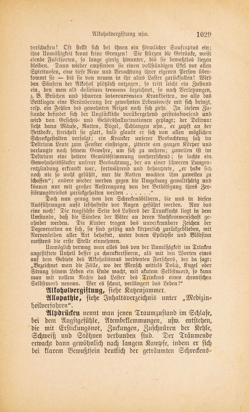 t>erfcOaffcn! Oft ftelft ftd) bei texten ein förmlicher SaufraptuS ein; ihre Unniäffigfeit !ennt leine ©renzen! Sie ftürgen bie ©etränfe, rneift elenbe gufelf orten, fo lange gierig hinunter, bis fie bemufftloS liegen bleiben. Dann mieber empfinöen fie einen Oodftänbigen (Siel oor allen Spirituofen, eine tiefe Vene nnb Verachtung ihrer eigenen Verf°u über- fommt fie — bis fie t»on neuem in ihr altes Safter zurüxlfallen! 3Btrb ben (Säufern ber Alfoljol plöplidj entzogen, fo tritt leidet ein guftanb ein, ben man als delirium tremens bezeichnet, fo nach Verlegungen, Z- V. Vrüdjen nnb fehleren intercurrenten ®ranf heiten, too alfo baS Vettliegen eine Veränderung ber getoohnten SebenSmeife mit fich bringt, reff), ein fehlen beS gemahnten VeizeS nad) fich Sieht. gn biefem $us ftanbe befinbet fid) ber Ungtüdlicbe Ooritbergehenb geifteSabmefenb nnb rüirb ton ©efidjtS= itnb ©ehörShaducinationen geklagt; ber Delirant fieht bann SJtäufe, Vatten, Vögel, Schlangen ufm., er zupft an ber Vettbede, ftreidjett fie glatt, halb glaubt er ftd) ton allen möglichen Sdjredgeftatten Oerfolgt; ein Krauler nuferer ^Beobachtung fah im Delirium £eute zum genfter einfteigen, zitterte am ganzen Störfier nnb Oerlangte nach feinem ©emehre, um ftd) zu mehren; zuweilen ift im Delirium eine heitere ©emütSftimmung üorherrfchenb; fo lachte ein ©emohnheitSfäufer nuferer Veobadjtung, ber an einer febmeren Snngeu= entziinbung erlranlt mar, fortmährenb itnb behauptete, „er habe ftd} nod) nie fo toohl gefühlt, nur bie Vatten machten ihm zumeilen ztt fepaffen; anbere mieber merben gegen bie Umgebung gemaltthätig nnb fönnen nur mit großer Anftrengung Oon ber Vetl}ätigung ihres ,ger= ftörungStriebeS zurüdgeffalten merben./J Doch nun genug Oon ben SdjredenSbitbern, bie unS in biefen Ausführungen aufs lebhaftefte üor Augen geführt merben. Aur baS eine noch! Die tragifd)fte Seite beS SafterS ber Drunlfudjt liegt in bem Umftanbe, baff bie Sünben ber Väter an beren Aad)lommenfd)aft ge^ ahnbet merben. Die Stinber tragen baS itnOerlennbare geichen ber Degeneration an ftd), fie finb geiftig nnb lörperlid) zurütfgeblieben, mit Aeroenleiben aller Art behaftet, unter benen ©pilepfie unb Vlöbftnn meiftenS bie erfte Stelle einnehmen. Unmöglich üermag man alles baS Oon ber Unmöfjigfeit int Drinlen angeftiftete Unheil beffer zu djarafterifieren, als mit ben 23orten eines auf bem ©ebiete beS AlloholiSmuS oerbienten gorfcperS, ber ba fagt: „Vezeicpnet man bie gälte, mo ber 9ttenfdj mittels Dolch, Shtgel ober Strang feinem Seben ein ©nbe macht, mit alutern Selbftmorb, fo fann man mit üollem Vedpe baS Safter beS DrinlcnS einen (pronifepen Selbftmorb nennen. 23er eS fdjeut, Oerlängert baS Sehen! TOoljofoevgifiung, fietje $a£enjammer. ftefje SnfyaltSDerzeidjniS unter „^D^ebtgtn^ 'hettüerf afjrett. ^(pbviirfctt nennt man jenen S£raumzuftanb im 0d)(afe, bei bem Slngftgefülfte, 2Itembellemmungen, nfm. entfielen, bie mit (SrftidungSnot, 3udungen, 3uWn^n ber $efyle, 0d)tnei^ nnb 0töf)nen Derbunben finb. SDer Xräumenbe ermaept bann gemöpnlidj nad) langem Kampfe, inbem er fiep bei ttarem SBemujgtjein beuttiep ber geträumten 0djreden3*