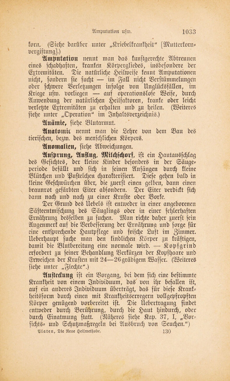 4 torn. (©iepe barü6er unter „^riebeltrantpeit [fDfutterforn* oergiftung].) Amputation nennt man baS tunftgerecpte Abtrennen eines fdjab^aften f tränten StörpergliebeS, inSbefonbere ber (5p;tremitäten. ©ie natürliche ^peiltoeife fennt Amputationen nicCjt, fonbern fte fucpt — im galt nicht Verstümmelungen ober fernere Verteilungen infolge Oon UnglücfSfällen, im Kriege ufm. Oortiegen — auf operationSlofe Steife, burep Amoenbung ber natürlichen ^eilfattoren, traute ober leicht oerle|te (Sjtremitäten p erhalten unb p peilen. (Weiteres fiehe unter „Operation im SupaltSOergeicpniS.) Anämie, fiepe Vlutarmut. Anatomie nennt man bie Sepre Oon bem Vau beS tierifcpen, be§m. beS menfcplicpen StörperS. Anomalien, fiepe Abmeicpungen. Anjpvung, Anflug, SRUdjfdjuvf, ift ein §autauSfcplag beS ©eficpteS, ber Heine ^inber befonberS in ber ©äuge* periobe befällt unb fiep in feinen Anfängen burep Heine Vlütcpen unb fßuftelcpen eparatterifiert. ®iefe gepen halb in Heine ©efepmürepen über, bie perft einen gelben, bann einen braunrot gefärbten ©iter abfonbern. ©er (Siter üerbiett fiep bann naep unb naep p einer Trufte ober Vorfe. ©er @runb beS Hebels ift enüoeber in einer angeborenen ©äfteentmifepung beS Säuglings ober in einer fehlerhaften Qünäprung beSfelben p fuepen. SJian richte baper perft fein Augenmerf auf bie Verbefferung ber (Srnäprung unb forge für eine entfpreepenbe §autpflege unb frifepe Suft im 3immer. Heberpaupt fuepe man ben finblicpen Körper 51t fräftigen, bamit bie Vlutbereitung eine normale mirb. — Stopfgrinb erforbert p feiner Vepanblung Verfügen ber Stopfpaare unb ©rmeiepen ber Prüften mit 24—26gräbigem SSSaffer. (SBeitereS fiepe unter „glecpte.) Aufteilung ift ein Vorgang, bei bem fiep eine beftimmte Stranfpeit oon einem gnbiöibuum, baS oon ipr befallen ift, auf ein anbereS Snbioibuum überträgt, baS für biefe $ranf* peitSform burep einen mit StrantpeitSerregern OoHgepfropften Körper genügenb Oorbereitet ift. ©ie Uebertragung finbet enttoeber burep Verüprung, burep bie §aut pinburep, ober burep (Einatmung ftatt (üßäpereS fiepe Stap. 37, I, „Vor* ficptS* unb ©cpupmapregeln bei AuSbritcp Oon ©euepen.) Diäten, ®ie Stote £>eUmett)obe. 130