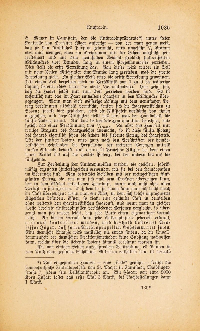 V. 9D7ai)er in ©annftatt, ber bie Slnttjropinpräparate*) unter fteter Kontrolle bon ?ßrofeffor $äger anfertigt — bon ber man genau rneih, bah fte fein fünfttict)e§ $arfiim gebrannt, mirb ungefähr * l/4 ©ramm ober and) mentger, etma ein Secigrantm, mit ber ©d)ere mögtid)ft fein gerfteinert nnb mit bem neunfachen ©emid)t gröblich putberifierten äftitdhguderS gmei ©tunben lang in einem Sßorgettanmörfer verrieben. SieS ftedt bie erfte Verreibung bar. Von biefer mirb mieber ein Seil mit nenn Seiten 3ftitdjguder eine ©tmtbe lang verrieben, maS bie grneite Verreibung giebt. $n gleicher Seife mirb bie britte Verreibung gemonnen. 3JUt einem Seit berfetben mirb im Verhältnis bon 1 gu 9 bie mäfferige Söfnng bereitet (bieS märe bie bierte Secimatpoteng). |)ier geigt fiep, bah bie Haare fetbft nur gum Seit gerrieben morben finb. ©3 ift mefenttid) nur ba§ im |>aar enthaltene Haarfett in ben äftitcpguder üben gegangen. Senn man biefe mäfferige Söfung mit bem neunfachen Ve= trag berbünnten SttfohotS bermifdjt, fenfen fich bie Haatpartifetd)en gn Voben; fobatb bieS gefdjehen, mirb bie gtüffigfeit borficptig bon ihnen abgegoffen, nnb biefe gtüffigfeit ftettt baS bar, maS ber Homöopath bie fünfte $oteng nennt. Stuf baS bermenbete ^aarqnantnm berechnet, ent= fpridft baS einer Verbünnung bon Viooooo- ®a a^er baS ^aarfett nur menige ^rogenie beS ^aargemichtS auSmacpt, fo ift biefe fünfte $oteng be§ §aareS eigentlich fd)on bie fed)Ste bis fiebente Voteng beS ^aarfetteS. 93tit ber fünften Voteng mirb gang nach ben Vorfd)riften ber homöo= patt)ifd)en £ehrbüd)er bie ^erfteünng ber meiteren ^otengen mittels ftarfen SttfohotS bemirft, nnb gmar geht ^ßrofeffor $äger bei bem einen feiner SRittel bis auf bte. gmötfte V°teng, bei ben anbern bis auf bie fünfgehnte. $ur ^erftetlnng [ber 5tnthropinpiIIen merben bte gleichen, fabri?- mä^ig ergeugten ßuderfügetcpen bermenbet, mie fie bei ben Homöopathen im ©ebraucpe finb. 9D7an befendhtet biefetben mit ber meingeiftigen fünf= gehnten Sßoteng, bie, mie man ftd) nad) bem Srodnen übergeagen lann, ben in bem 2llfohot enthaltenen ^>aarbuft f menn andh nid)t ohne alten Vertnft, in fich fixierten. Sah bem fo ift, babon !ann man fid) teid)t burcp bie 97afe übergengen: menn man ein ©Ia§, in bem ftd) fotd)e imprägnierte Kügelchen befinben, öffnet, fo riecht eine gefcpulte 97afe in bemfetben ohne meitereS ben dharafteriftifdjen Haarbuft, nnb menn man in gleicher Seife bereitete 5tnthropinpitten berfdjiebener ^erfonen bergteidht, fo über¬ zeugt man fidh mieber teid)t, bah jebe ©orte einen eigenartigen ©erud) bcfipt. 5tn biefem ©erud) fann jebe 2tntf)ropinforte jebergeit erfannt, atfo auch fontroltiert merben, nnb beSha^ beftreitet $ros feffor^äger, bah feine 5lnthropinpitten ©eheimmittet feien, ©ine (hemifcpe Stnatpfe mirb natürlich nie etmaS finben, ba bie iTnbod= tommenheit ber d)emtfd)en VeaftionSmethoben feine ©ubftang nadhmeifen fann, metdhe über bie fiebente Voteng tünau3 berbünnt morben ift. Sie bon einigen ©eiten auSgefprodjene Vefürdpung, eS fönnten in bem 5tnttjropin gefunbheit§[d)äbtid)e SSJiifroben enthalten fein, ift beStjdtb *) Von eingefanbten Haarett — eine „Sode genügt — fertigt bie homöopatt)ifd)e ©entratapothefe bon V. Shaper in ©annftabt, Saiblingen ftrahe 7, febem fein ©etbftanthroptn an. ©in ^tacon bon etma 2000 ßom ^ntjalt foftet baS erfte Sftal 3 907arf, bei ^achbeftettungen bann 1 9ttarf. 130*