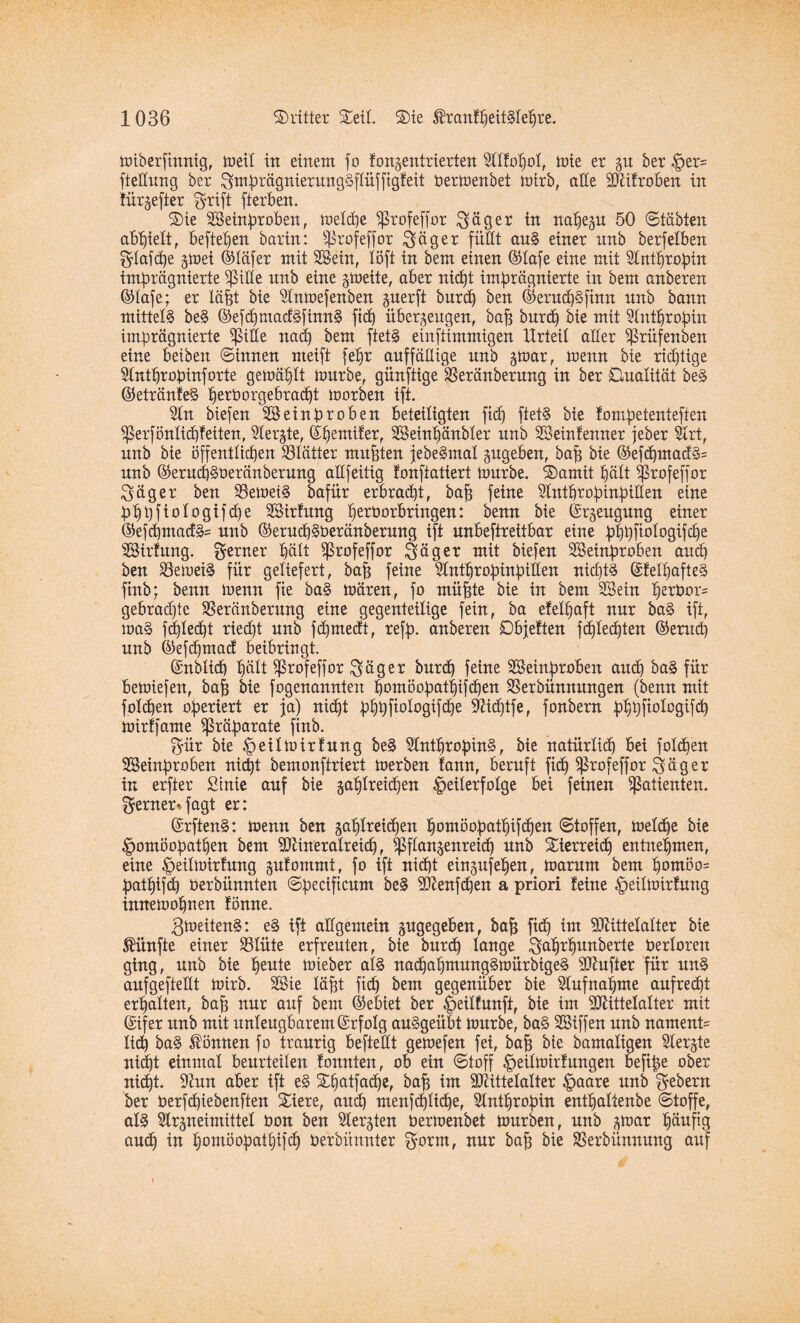 wiberfinnig, tuet! in einem fo fonzentrierten Atfopot, wie er §u ber §er= fiettung ber SwprägnierungSftüfftgfeit berwenbet Wirb, alte Mifroben in lürgefter grift fierben. S)ie SBetnproben, wetcpe Sßrofeffor Säger in napezu 50 ©täbten abpiett, befielen barin: Sßrofejfor Säger füllt auS einer nnb berfetben Slafipe §toei ©täfer mit 2®ein, töft in bem einen ©tafe eine mit Antpropin imprägnierte SßiHe nnb eine zweite, aber nicpt imprägnierte in bem anberen ©tafe; er läpt bie Anwefenben guerft burip ben ©erud)Sfinn nnb bann mittels beS ©efipmacfSfinnS fiep überzeugen, bap burip bie mit Antpropin imprägnierte $tKe naep bem ftetS einftimmigen Urteil aller ^rüfenben eine beiben ©innen nteift fepr auffällige nnb z*bar, wenn bie rieptige Antpropinforte gewäptt würbe, günftige Sßeränberung in ber Dualität beS ©etränfeS perborgebraept worben ift. An biefen ASeinproben beteiligten fiep ftetS bie fompetenteften Sßerföntiipfeiten, Aerjte, ©pentifer, SBeinpänbter nnb SSeinfenner jeber Art, nnb bie öffenttiepen Atätter mupten jebeSmat zugeben, bap bie ©ef<pmadS= nnb ©erutpSberänberung aüfeitig fonftatiert Würbe. L2)amit pätt ^jßrofeffor Säger ben SBewetS bafür erbraept, bap feine Antpropinpitten eine pppfiologifcpe AHrfung perborbringen: benn bie (Erzeugung einer ©efcpmacfS= nnb ©erucpSberänberung ift unbeftreitbar eine pppfiologifcpe AHrfwtg. ferner päit ^rofeffor Säger mit biefen SBeittproben and) ben S3eweiS für geliefert, bap feine Antpropinpitten nicptS ©fetpafteS finb; benn wenn fie baS Wären, fo müpte bie in bem SSein perbor- gebradpe SSeränberung eine gegenteilige fein, ba efetpaft nur baS ift, waS fepteept rieept nnb fdjmecft, refp. anberen Dbjetten fepteepten ©entep nnb ©eftpmaef beibringt. ©nbtiep pätt ^Srofeffor Säger burep feine Akinproben aitdj baS für bewiefen, bap bie fogenannten pomöopatpifdjen Aerbünnmtgen (benn mit folgen operiert er ja) nicpt pppfiologifcpe Aidjtfe, fonbern pppfiotogifdp Wirf) ante Präparate finb. Sür bie |>eitwirfung beS AntpropinS, bie natürtiep bei fotipen ASeinproben nicpt bemonftriert werben fann, beruft fidp $rofeffor Säger in erfter Stnie auf bie gaptreiipen Teilerfolge bei feinen Patienten, ferner* fagt er: ©rftenS: wenn ben sa^lrei(pen pombopatpifipen ©toffen, wetepe bie ^omöopatpen bem Mineralreid), ^ftanzenreiep nnb Sierreid) entnehmen, eine ^eitwirfung zufommt, fo ift niipt einzufepen, warum bem pombo= patpifcp berbünnten ©pecificum beS Menfcpen a priori feine ^eitwirfung innewopnen fönne. ßweitenS: eS ift allgemein zugegeben, bap ftdp im Mittetatter bie fünfte einer SStüte erfreuten, bie burep lange Sdprpunberte bertoren ging, unb bie peute wieber atS nacpapmungSwürbigeS dufter für unS aufgeftettt Wirb. Aüe täpt fiep bem gegenüber bie Aufnapme aufreept erpatten, bap nur auf bem ©ebiet ber ^eitfunft, bie im Mittelalter mit ©ifer unb mit unleugbarem ©rfotg auSgeübt würbe, baS AHffett unb namenü tid) baS können fo traurig befteltt gewefen fei, bap bie bantaligen Aerzte niipt einmal beurteilen fonnten, ob ein ©toff |>eilwirf ungen beftpe ober niipt. Aun aber ift eS Spatfadpe, bap im Mittetatter |>aare unb Sebent ber berfepiebenften Siere, auep menfiptiepe, Antpropin entpattenbe ©toffe, als Arzneimittel bon ben Aerzten berwenbet würben, unb ^toar päufig auip in pomöopatpifcp berbiinnter Sbtrn, nur bap bie SSerbünnung auf