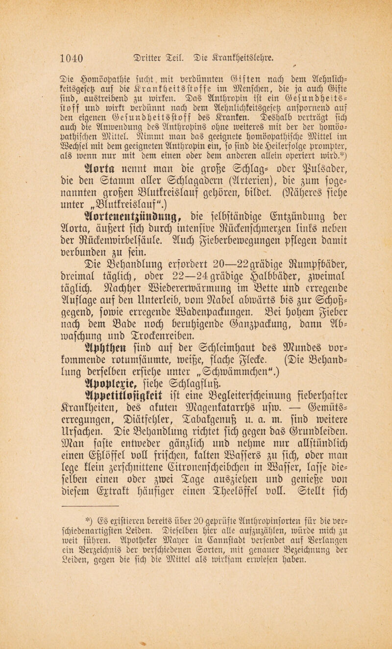 ©ie fpomöopatfjie fucfit mit berbünnten Giften nad) bem 2leßnlid)= feitSgefeb auf bie ®ranffjeitSftoffe im 9J£enfd)en, bie ja aud) OHfte finb, auStreibenb ju mitten. ©a§ Stntpropin ift ein ©efunbl)ei.t§= ftoff unb mirft berbünnt nad) bem 3letjnlicf)feit§gefet) anfpornenb auf ben eigenen ©efunbpett§ftoff be§ Oranten. ©e§falb Vertragt fid) aud) bie Stnmenbung be§ 5lntf)ropin§ opne meitere§ mit bet bet pomöo; patpifdjen SÄittel. Stimmt man ba§ geeignete fmmöopatpifdje Mittel im Seifet mit bem geeigneten Sdntpropin ein, fo finb bie Teilerfolge prompter, al§ menn nur mit bem einen ober bem anbeten allein operiert toirb.*) SCorta nennt man bie große ©cßtag* ober $ßul§aber, bie ben ©tamrn aller ©cßlagabern (Arterien), bie pm foge* nannten großen Blutfreiälauf gehören, bitbet. (0Mßere3 fieße unter „^lutfreiglauf.) %srtmeittptti>mtg, bie felbftänbige ($mtpnbung ber 5Iorta, äußert fid) burcß intenfibe ^üdenfcßmer^en linfä neben ber dtüdenmirbetfäute. 2lucß gieberbemegnngen pflegen bamit öerbunben p fein. ©ie SBeßanblung erforbert 20—22 gräbige SRumpfbäber, breimat täglicß, ober 22—24gräbige ^atbbäber, peimat täglicf). dtacßßer SSieberertoärmung im $ette unb erregenbe Auflage auf ben Unterleib, Dom Olabel abloärt§ bi§ pr ©cßoß* gegenb, foioie erregenbe SBabenpadungen. £Bei ßoßern gieber nacß bem $abe nocß berußigenbe @anpadung, bann $lb= mafcßung nnb ©rodenreiben. ^ipßlßett finb auf ber ©cßteimßaut be£ SUhmbeä bor* fommenbe rotumfäumte, toeiße, flacße glede. (©ie 23eßanb- tung berfelben erfieße unter „©cßmärnrndicn.) fieße ©cßlagfluß. Wplietitlofigfcit ift eine SBegteiterßßeinung fieberhafter ^ranfßeiten, be§ afuten s4ftagenfatarrß§ nfm. — @emüt§= erregungen, ©iätfeßler, ©abafgenuß n. a. m. finb meitere Urfacßen. ©ie SBeßanblmtg ricßtet fid) gegen ba§ 4kunbleiben. äftan fafte entmeber gän^ltcß unb neßme nur adftünblid) einen Eßlöffel bott frifdßen, falten ©öaffer^ p fid), ober man lege ftein gerfcßnittene (£itronenfd)eibdjen in Gaffer, taffe t>ie= fetben einen ober pet ©age au^pßen unb genieße bon biefem Straft ßäufiger einen ©ßeelöffet bod. ©teilt fidß *) ©§ e;rtftieren bereite übet 20 geprüfte Stntßropinforten für bie üet= fcpiebenattigften £eiben. ©iefelben piet alte auppiplen, mürbe mid) 31t rneit füpren. 2lpotpeter -äftaper in ©annftabt berfenbet auf Verlangen ein SSe4eid)ni§ bet berfdjiebeneit ©orten, mit genauer Slejeidmung ber Seiben, gegen bie ft cf) bie bittet als mit ff am ermiefen paben.