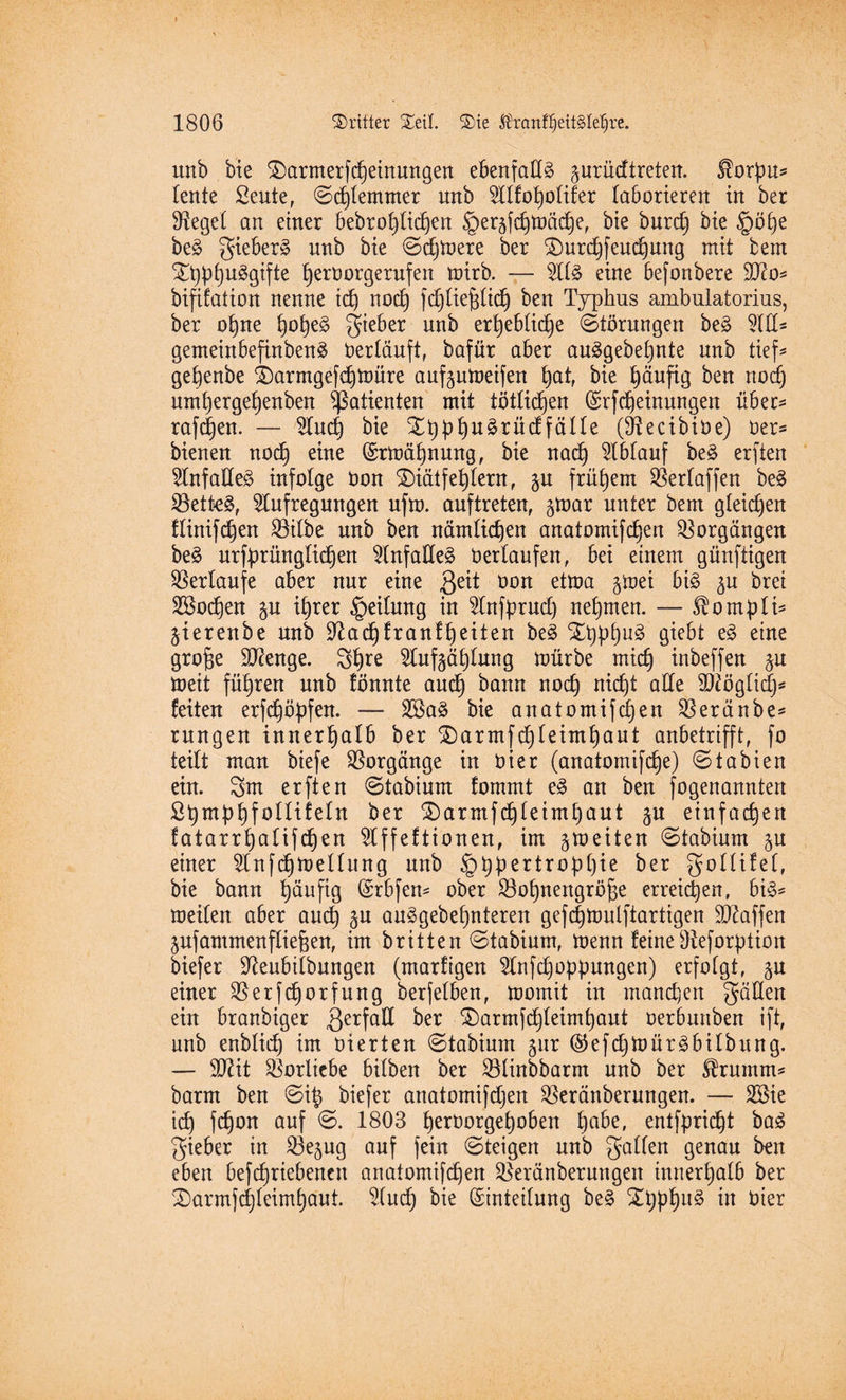 unb bie $)armerfd)einungen ebenfalls gurüdtreten. $orpu« tente Sente, ©d}temmer unb ^Ilfotjolifer laborieren in ber Sieget an einer bebrofylid^en §er5fd}tüäche, bie burd} bie §öt)e be§ gieber§ unb bie ©djmere ber 3)urd}feuchung mit bem Xt)pi)n§gifte herOorgerufen mirb. — At3 eine befonbere dfto« bifdation nenne id) nod} fd}tief;tid} ben Typhus ambulatorius, ber o^ne fyofytä gieber nnb er^ebtidje Störungen beä Ad« gemeinbefinbenä Oertduft, bafüt aber auägebepnte nnb tief« gehenbe &)armgefd)toure auf^umeifen §atf bie häufig ben nod) nm^ergefjenben Patienten mit tätlichen ©rfcheinungen über« raffen. — And} bie ^bphu^rüdfälte (9^ecibit)e) Oer« bienen nod} eine ©rmdhnung, bie nad) Ablauf be£ erften Anfadeä infolge oon SDiätfe^lern f §u frühem ^erfaffen be3 Settel, Aufregungen nfm. auftreten, gmar unter bem gleichen flürifdjen 33ilbe nnb ben nämlichen anatomifd}en Vorgängen be3 urfprüngtid)en AnfadeS Oertaufen, bei einem günftigen Verlaufe aber nur eine ßeit oon etma §mei bi£ ^u brei Sßodjen ^n ihrer Leitung in Anfprud) nehmen. — ^ompti« §ierenbe nnb ÜJ?ad)franfheiten be§ $D}pl}u3 giebt e§ eine grof)e Stenge. 3hre Anfgätjtnng mürbe mid) inbeffen §n meit führen nnb tonnte and) bann noch nid)t ade dtfögtidp feiten erfchöpfen. — 2öa3 bie anatomifd)en $erdnbe« rnngen innerhalb ber £)armfd}teimhaut anbetrifft, fo teilt man biefe Vorgänge in Oier (anatomifdje) ©tabien ein. 3m erften ©tabium fommt e3 an ben fogenanntert ß^mb^fottifetn ber £)armfd)teimt}aut ^u einfachen fatarr^atifdjen Affeftionen, im gmeiten ©tabium §n einer Anfd)meüung nnb §hpertrop()ie ber gottifef, bie bann t)änfig (Srbfen« ober Söofjnengröjse erreichen, bi£« meiten aber auch ^u auägebehnteren gefcfjmulftartigen Waffen jnfammenftiefeen, im britten ©tabium, menn feine Oteforption biefer üfteubitbungen (marfigen Anfd}oppungen) erfotgt, §n einer $erfd)orfung berfetben, mornit in manchen gdden ein branbiger ßerfad ber d£)armfd}teimhaut oerbmtben ift, unb enblid) im üierten ©tabium gur ($efd}mür3bitbung. — SD^it Vorliebe bitben ber SSlinbbarm nnb ber Sfrumm« barm ben ©i£ biefer anatomifdjen $erdnberungen. — ASie td) fchon auf ©. 1803 heroorgepoben höbe, entfpricpt ba$ gieber in ^öe^ug auf fein ©teigen nnb gatten genau ben eben befcpriebencn anatomifchen ^erdnberuugen innerhatb ber SDarmfd)teimhant. And} bie (Sinteitung be3 ^hphlt§ w üier