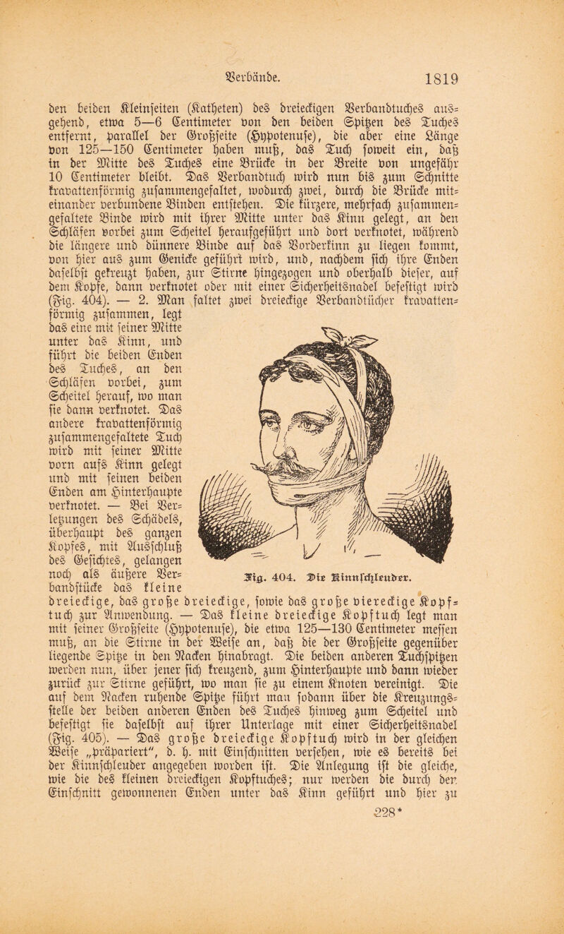 ben leiben Meinfetten (Mttpeten) beS breiedigen SBerbanbtucpeS auS= gepenb, etma 5—6 Zentimeter bon ben leiben ©pipen beS SucpeS entfernt, parallel ber ©ropfeite (^typotenufe), bie aber eine Sänge bon 125—150 Zentimeter loben muff, baS Sud) fomeit ein, öap in ber Süiitte beS SudjeS eine SBrüde in ber Breite bon ungefähr 10 Zentimeter bleibt. SaS SSerbanbtucp mtrb nun bis gum ©cpnitte frobattenförmig gufammengefaltet, moburdj gmei, burcp bie Brüde mit* einanber berbunbene SHnbett entfielen. Sie fürgere, meprfad) gufammett* gefaltete Bütbe mirb mit ilrer SKitte unter baS Mnn gelegt, an ben ©cptäfen herbei gum ©cpeitel leranfgefölrt unb bort bertnotet, mälrenb bie längere unb bimnere Binbe auf baS SSorberfinn gu liegen fommt, bon lier auS gum ©enide gefülrt mirb, unb, naepbem ftd) tpre Znben bafelbft gefreugt laben, gur ©time pingegogen unb oberpalb biefer, auf bem ß'opfe, bann berfnotet ober mit einer ©icperpeitSnabel befeftigt mtrb (g-ig. 404). — 2. iDlan faltet gmei breteefige 33erbanbtücfjer frabatien- förmig gufatnmen, legt baS eine mit feiner Glitte unter baS Mnn, unb füprt bie leiben Znben beS SucpeS, an ben ©cptäfen borbet, gum ©(leitet perauf, mo man fie bann bertnotet. SaS anbere frobattenförmig gufammengefattete Sud) mtrb mit feiner Statte born auf§ Mnn gelegt unb mit feinen betben Znben am öinterpaupte berfnotet. — S3et Ber= lepur.gen beS ©cpäbelS, üb erlaubt beS gangen £opfe§, mit StuSfcplup beS ©eficpteS, gelangen nod:! ßi§ äußere &er= 3%. 404. s>xe Kmnfdjlnttrsr. banbfiüde baS fleine breiedige, baS grope breiedtge, fomie baS grope bieredige ®opf= tud) gur Slnmenbung. — SaS Heine breiedige ^opftud) legt man mit feiner ©ropfeite (£>ppotenufe), bie etma 125—130 Zentimeter meffen mul, bie ©time in ber SSetfe an, bap bie ber ©ropfeite gegenüber liegertbe ©pipe in ben Suaden linabragt. Sie leiben anberen Sucpfpipen merben nun, über jener fid) freugenb, gum |)interpaupte unb bann mieber gurüd gur ©time gefülrt, mo man fie gu einem knoten bereinigt. Sie auf bem Suaden rupenbe ©pipe fülrt mau fobann über bie MeugungS= ftette ber leiben anberen Znben beS SucpeS linmeg gum ©djeitel unb befeftigt fie bafetbft auf ilrer Unterlage mit einer ©icperpeitSnabel ($ig. 405). — SaS grope breiedtge $opftud) mirb in ber gleiten SBeife „präpariert, b. p. mit Zinfcpuitten berfepen, mie eS bereits bei ber Mnnfcpteuber angegeben morben ift. Sie 5tntegung ift bie gteiepe, mie bie beS fteinen breiedigen üopftucpeS; nur merben bie burep ber, Zinfdjnitt gemonnenen Znben unter baS Mnn gefüprt unb pier gu 228’