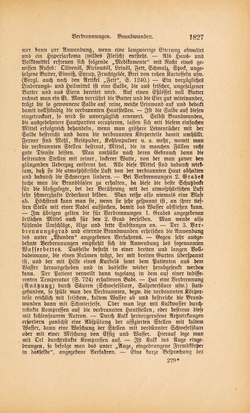 nur bann gitr Hnmenbung, wenn eine langmierige ©terung obmaltei nnb ein ^i)perfar!onta (milbe§ fjleifcb) enlfte^t. — 5113 |>au3= unb S3olf3mittel erfreuen fid) folgenbe „5ftebifamente mit 91ed)t eine3 ges miffen 9tufe3: Oliöenöl, Vicinu§öl, Seinöl, $ett, ©d)malg, @f)ect, unge^ falgene Vutter, ©meijf, ©t)rub, Srrud)tgeläe, Vrei tion rohen Kartoffeln ufm. (Vergl. and) nod) ben 5lrtifel „§ett, ©. 1240.) — Sin tiorgüglid)e3 Sinberung3= nnb Heilmittel ift eine ©albe, bie au3 frifd)er, ungefalgener Butter nnb au3 ©em bereitet mirb. 5luf einen fefelöffel tiod Vuttex regnet man ein ©. 3ftan tierrübrt bie Vutter nnb bie ©er gnt miteinanber, trägt bie fo geioonnene ©albe auf reine, meicfye Seimoanb auf nnb bebedt bamit tioüftänbig bie tierbrannten Hautftellen. — $ft bie ©albe auf biefen eingetrodnet, fo mirb fie untiergüglid) erneuert, ©elbft Vranbmunben, bie ait3gebebntere Hautbartien occubieren, laffen fiel) mit biefem einfachen Mittel erfolgreid) bebanbeln, menn man größere Seinentüdjer mit ber ©albe beftreidjt unb bann bie tierbrannten Körberteile bamit umhüllt, ferner ftnb 3M)l, Vei^buber, ®oblenbultier n. a. mehr, roomit man bie tierbrannten ©teilen beftreut, bittet, bie in manchen fällen red)t ante ®ienfte leiften. 9ftan umhülle nad) bereu ©ebraud) bann bie beftrenten ©teilen mit reiner, loderer SSatte, tion ber man gutior ben glängenben Uebergug entfernt bat. 5111 e biefe Mittel ftnb babnrd) mtrfs fam, baff fie bie atmofbbärifdje Snft tion ber tierbrannten Haut abbalten nnb baburd) bie ©cbmergen linbern. — 93ei Verbrennungen 2. ©rabe3 fttdje man bie Vranbblafen gu erhalten, ba biefe bie befte ©cbu|bede für bie blobgelegte, bei ber Verübrung mit ber atmofbbärifdjen Snft febr fdjmergbafte Seberbant bilben. Wan reibe alfo niemals eine Vlafe ab. ^>öcf)ften^ !ann man fie, menn fie febr gekannt ift, an ihrer tief- ften ©teile mit einer 9?abel auffteeben, bamit ba3 Vktffer abflieben fann. — $m übrigen gelten bie für Verbrennungen 1. ©rabe3 angegebenen örtlidfen Mittel auch für ben 2. ©rab berfelben. ^Ülan menbe alfo Eüblenbe Umfd)läge, ölige nnb fette ©ubftangen an. — ®er 3. Ver= brennung3grab unb eitembe Vranbmunben erbeifdjen bie 5tnmenbung be3 unter „feunben angegebenen Verfahrend. — ©egen febr audge= behüte Verbrennungen empfiehlt ftd) bie 5lnmenbung bed fogenannten 5Bafferbetted. S)adfelbe beftebt in einer breiten nnb langen Voll= babemanne, bie einen Nahmen trägt, ber mit breiten ©urten überfpannt ift, nnb ber mit HÜfe eined Äurbetö famt bem Patienten aud bem Gaffer beraudgeboben nnb in badfelbe mieber berabgefenft merben fann. ®er Patient tiermeilt bann tagelang in bem auf einer inbiffe= reuten Semfieratur (©. 724) erhaltenen Vabe. — Hai eiue Verbrennung (5lnä|ung) bnreb ©änren (©djmefelfänre, ©alfteterfäure ufm.) ftatt= gefnnben, fo fpüle man ben Verbrannten, begm. bie tierbrannten Körper* teile reichlich) mit frifdjem, faltem SBaffer ab nnb beftreidfe bie Vranb* mnnben bann mit ©djmierfeife. Ober man lege mit Äalfmaffer bureb* trönfte $ompreffen auf bie tierbrannten Hautftellen, ober beftreue biefe mit foblenfaurem Patron. — ’Jhxrcb Äalf bertiorgemfene 5leftmirfungen erforbern gunäc£)ft eine 5lbjpülung ber affigierten ©teilen mit faltem VJaffer, bann eine SBaf^nng ber ©teilen mit tierbünnter ©cbmefelfäuxe ober mit einer 9Jttfcbung tion ©ffig unb Söaffer. Hinauf lege man mit Oel burd)tränfte ®ompreffen auf. — 3ft 5t'alf ind 5tuge einge* brungen, fo befolge man bad unter „5luge, eingebrungene ^rembförpe? in badfelbe, angegebene Verfahren. — ©ne furge Vefpred)itng bed 220*