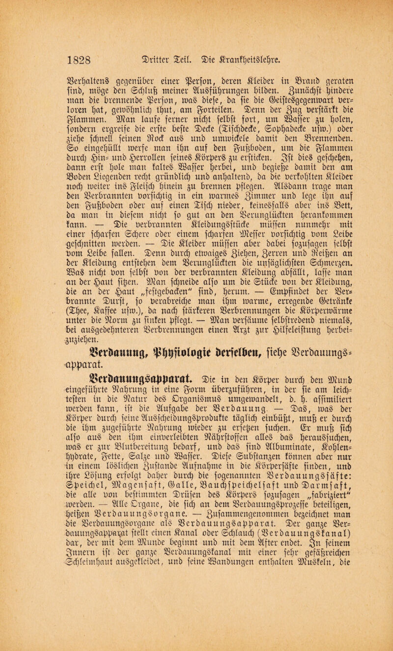 Verhaltens gegenüber einer ^ßerfon, bereu Kleiber in Vranb geraten finb, möge ben ©djluh meiner Ausführungen bitben. ßunächfi ijtnbere man bie brennenbe Sßerfon, maS biefe, ba fte bie ©eifteSgegenmart Oers loren hot, gemöhnlid) tljut, am Vorteilen. $)enn ber 3^9 üerftärft bie flammen. 3Aan laufe ferner nid)t felbft fort, um SBaffer gu holen, jonbern ergreife bie erfte befte SDecfe (Xifdjbede, ©obhabede ufm.) ober giehe fcfjned feinen Aod anS unb ummidele bamit ben Vrennenben. ©o eingehüüt merfe man ihn auf ben gmpoben, nnt bie flammen burd) §in= unb .^erretten feines ^örberS gu erftiden. 3ft bieS gefdjetjen, bann erft hole man falteS SSaffer herbei, unb begiefje bamit ben am Voben Siegenben red)t grünblid) unb anhaltenb, ba bie Oerfohlten Kleiber noch toeiter inS g-leifd) hinein gu brennen biegen. AIS bann trage man ben Verbrannten Oorftdjtig in ein toarmeS 3tntmer nnb lege dm auf ben ^ubboben ober auf einen Sifdj nieber, feineSfallS aber inS Vett, ba man in biefern nid)t fo gut an ben Verunglüdten heoanfommen fann. — ®ie üerbrannten ®IeibungSftüde müffen nunmehr mit einer fd)arfen ©djere ober einem fd)arfen Keffer Oorfichtig Oom Seibe gefdjniiten merben. — Sie Kleiber müffen aber babei fogufagen felbft Oom ßeibe faden. Senn burch ettoaigeS 3errett unb Dteifjen an ber Reibung entftehen beut Verunglüdten bie unfäglichften ©djmergen. 28aS nicht Oon felbft Oon ber Oerbrannten Meibung abfällt, laffe man an ber £jaut fügen. 9Aan fdjneibe alfo um bie ©tücfe Oott ber Reibung, bie an ber $aut „feftgebaden finb, fyxxm. — ©mbfinbet ber Vers brannte Surft, fo Oerabreidje man ihm toarme, erregenbe ©etranfe (Sfjee, Kaffee ufto.), ba nad) ftärferen Verbrennungen bie ®örbermärme unter bie -Aorm ^u finfen pflegt. — 9Aan üerfäume felbftrebenb niemals, bei auSgebehnteren Verbrennungen einen Argt gur £>ilfeleiftung ^erbei= Riehen. Sertauttttg, ^^fiologte fcerfelöen, fiefye SBerbauungS* üfiparat. ®CtJmttUttg0a)Jparat Sie in ben Äörper burd) ben SAunb eingeführte Aahrung in eine $orm überguführen, in ber fte am leid)= teften in bie Aatur beS Organismus umgemanbelt, b. h- affimiliert merben fann, ift bie Aufgabe ber Verbauung. — SaS, toaS ber Dörfer burd) feine AuSfcheibungSbrobufte täglid) einbüfü, muh er burch bie ihm gugefüljrte Aahrung mieber gu erfejgen fud)en. ©r muh ftd) alfo auS ben ihm einOerleibten Aährftoffen adeS baS heeauSfudfen, maS er gur Vlutbereitung bebarf, unb baS finb Albuminate, $ohlen= hhbrate, $ette, ©alge unb aff er. Siefe ©ubftangen fönnen aber nur in einem löslichen ißuftanbe Aufnahme in bie ^örberfäfte ftnben, unb ihre Söfung erfolgt baljer burd) bie fogenannten VerbauungSfäfte: ©beid)d, SAagenfaft, ©alle, Vaudjf peidjelfaft unb Sarmfaft, bie ade Oon beftimmten Prüfen beS fer^erS fogufagen „fabriziert merben. — Ade Organe, bie ftd) an bem VerbauungS^rojeffe beteiligen, heihen VerbauungSorgane. — 3dfammengenomnten bezeichnet man bie VerbauungSorgane als VerbauuugSabbarat. Ser gange Ver= bauungSabb'a^at ftedt einen ®anal ober ©djlaudj (VerbauungSfanal) bar, ber mit bem slAunbe beginnt unb mit bem After enbet. 3m feinem futtern ift ber gange VerbauungSfanal mit einer fehl* gefahrenen Schleimhaut auSgeflcibet, unb feine SSanbttngen enthalten 9AuSfeln, bie
