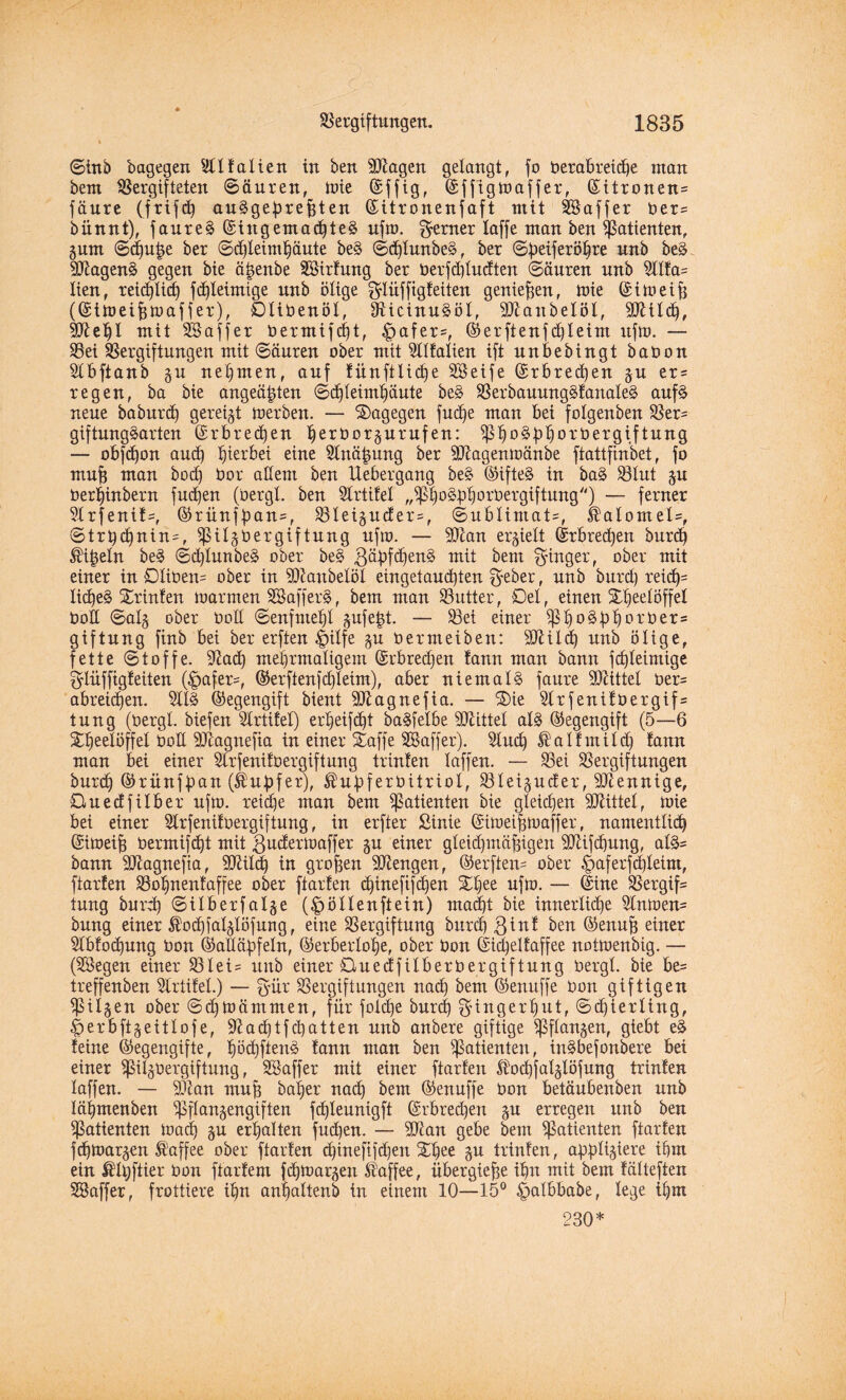 ©inö bagegen 5tItalien in ben Klagen gelangt, fo berabreid)e man bem Vergifteten ©äuren, Wie ©ffig, ©fftgwaffer, ©itronen* fäure (frifd) auSgebrefden ©itronenfaft mit Söaffer ber= bünnt), faureS ©ingemachteS ufn>. ferner laffe man ben Patienten, gum ©chutje ber ©dfleimhäute be§ ©djlunbeS, ber ©beiferöhre unb beS dftagenS gegen bie ä^enbe SBirlung ber berfd)ludten ©äuren unb 5111a= lien, reicf)Iic£) fd)leimige unb ölige ^lüffigleiten genießen, U)ie (Sin?eifj (©iweifswaffer), Dlibenöl, dUcinuSöl, Sftanbelöl, SDUld), 3ftef)l mit SSaffer bermifd)t, £>afer=, ©erftenfd)leim uftt). — Vei Vergiftungen mit ©äuren ober mit 5lllalien ift unbebingt baoon 51bftanb gu nehmen, auf lünftliche SBeife ©rbrecf)en gu er= regen, ba bie angeä^ten ©cf)leimhäute beS VerbauungSlanaleS auf§ neue baburd) gereigt werben. — dagegen fudje man bei folgenben Ver= giftungSarten ©rbred)en herborgurufen: VhoSbhb'eöergiftung — obfdjon aucf) hierbei eine 5tnä|ung ber SDlagenwänbe ftattfinbet, fo mu| man bod) bor adern ben Uebergang be§ ©ifteS in baS Vlut gu ber^inbern fucfjen (bergl. ben 5trtifel „Vhb§bh°d)ergiftung'') — ferner 91rfenil=, ©rünfbctu*, Vleiguder=, ©ublintaü, fealomel=, ©trbd)nin-, ^Ugbergiftung ufto. — SDlan ergielt ©rbredjen burd) ^i^eln be§ ©d)lunbeS ober beg gäbfdfenS mit kern Ringer, ober mit einer in £)liben= ober in dftanbelöl eingetaud)ten $eber, unb burd) reid)= Iid)eS Printen warmen SBafferS, bem man Vutter, Del, einen Xheelöffel bod ©alg ober bod ©enfntehl gufe$t. — Vei einer V^o^bhorber* giftung finb bei ber erften $ilfe gu bermeiben: TOild) unb ölige, fette ©toffe. 9?ad) mehrmaligem ©rbredjen lann man bann fd)leimige ^lüffigleiten (§afer=, ©erfienjchleim), aber niemals faure Mittel ber= abreichen. 511S ©egengift bient Sttagnefia. — ®ie 5lrfenilbergif= tung (bergt, biefen 5trtilel) erljeifcht baSfelbe drittel als ©egengift (5—6 Xheelöffel bod SJtagnefia in einer Staff e SBaffer). 5tud) ® allmild) lann man bei einer 5lrfeni!bergiftung trinlen laffen. — Vei Vergiftungen burch ©rünfban (Äubfer), Äubferbitriol, Vleiguder, Mennige, Ouedfilber ufw. reiche man bem V^ienten bie gleichen Mittel, Wie bei einer 5lrfenilbergiftung, in erfter Sinie ©iweifcwaffer, namentlich ©iweifj bermifdjt mit guderwaffer gu einer gleidjmäfngen SDlifchung, al§= bann äßagnefta, SD^ild) in großen Mengen, ©erften* ober £>aferfd)letm, fiarten Vohnentaffee ober ftarlen d»tnefifd)en Stljee ufw. — ©ine Vergift tung burd) ©ilberfalge (|>öllenftein) macht bie innerliche 5lnwen* bung einer ®od)falglöfung, eine Vergiftung burch 3inl ben ©enuh einer 51blod)ung bon ©adäbfeln, ©erberlohe, ober bon ©idjellaffee notwendig. — (Sföegen einer Vlei= unb einer Du edf Über ber gif tung bergl. bie be= treffenben Slrtitel.) — g’ür Vergiftungen nach bem ©enuffe bon giftigen Vilgen ober ©djWämmen, für fold)e burch ^ingerlfut, ©d)ierltng, ^erbftgeittofe, 9£ad)tf chatten unb anbere giftige ^flangen, giebt eS leine ©egengifte, fw<hftenS lann man ben Patienten, inSbefonbere bei einer ^ilgbergiftung, Söaffer mit einer ftarlen ®od)fa!glöfung trinlen laffen. — Vtan muh baljer nad) bem ©enuffe bon betäubenben unb läljmenben ^flangengiften fd)leunigft ©rbredjen gu erregen unb ben Vatienten wach gu erhalten fud)en. — dftan gebe bem V^tenten ftarlen fdjwargen Kaffee ober ftarlen djineftfdjen 31}ee gu trinlen, appligiere ihm ein $ll)ftier bon ftarlem fchwargeu Kaffee, übergiefje ihn mit bem lälteften SSaffer, frottiere ihn anljaltenb in einem 10—15° £>albbabe, lege ihm 230*
