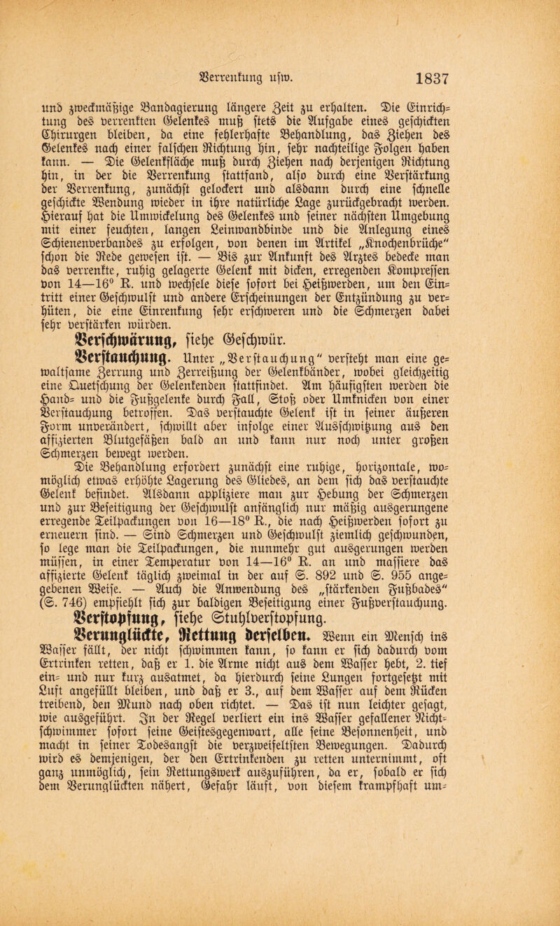 unb zwedntäpige Vanbagierung längere ,geit Zu erhalten. 'Sie ©inricp= tuug be§ berrenften ©elente§ mup ftet§ bie Slufgabe eine§ gefdpidten ©ptrurgen bleiben, ba eine fehlerhafte Vepanblung, ba§ giepen be§ ©etenfeä nach einer fallen Vtdptung hin, fe^r nachteilige folgen haben tarnt. — Sie ©elentfläcpe mu| burch Riehen nach berjenigen Dichtung hin, in ber bie Verrentung ftattfanb, alfo burch eine Verftärtung ber Verrentung, junädhft gelottert unb alSbann burch eine fchneüe gefd)idtte SBenbung wieber in ihre natürliche Sage zurüdgebracpt werben, hierauf hat bie ttmwidelung be§ ©elente§ nnb feiner näcpften Umgebung mit einer feuchten, langen Seinwanbbinbe nnb bie Anlegung eines ©cpienenberbanbeä zu erfolgen, bon benen im SCrtitel „Knochenbrache'' fdjon bie Vebe gewefen ift. — Vi§ jur Slnfunft be§ SlrzteS bebecfe man ba§ berrentte, ruhig gelagerte ©elent mit bieten, erregenben Äompreffen bon 14—16° E. unb Wecpfele biefe fofort bei |>eipwerben, um ben ©in* tritt einer ©efcpwulft unb anbere ©rfepeinungen ber ©ntzünbung ju ber= hüten, bie eine ©inrentung fehr erfepweren unb bie ©chmerzen babei fepr berftärfen würben. Serfdjtöfmtttg, fiepe ©efeptrmr. ®erftau$mtg. Unter „Verftaucpung berfteht man eine ge= Waltfame gerrung unb ßerreipung ber ©elenfbänber, wobei gleichzeitig eine Cluetfcpung ber ©elentenben ftattfinbet. Slm häufigften werben bie £>anb= unb bie ^-upgetente burch ^all, ©top ober Umtniden bon einer Verftaucpung betroffen. Sa§ berftauepte ©elenf ift in feiner äußeren 0-ornt unberänbert, fcpwtüt aber infolge einer 9lu§fd)Wipung au§ ben affigierten Vlutgefäpen halb an unb tarnt nur noch unter großen ©d)merken bewegt werben. Sie Vepanblung erfordert gunächft eine ruhige, horizontale, wo= möglich etwa§ erhöhte Sagerung be§ ©liebet, an bem fiep ba» berftaudpe ©elent befinbet. SllSbann appliziere matt zur Hebung ber ©chmerzen unb zur Vefeitigung ber ©efcpwulft anfänglich nur mäpig auSgerungene erregenbe Seilpadungen bon 16—18° E., bie nad) ^eipwerben fofort zu erneuern finb. — ©inb ©chmerzen unb ©efcpwutft ziemlich geppwunben, fo lege man bie Seilpadungen, bie nunmehr gut auägerungen werben muffen, in einer Semperatur bon 14—16° E. an unb maffiere ba§ affizierte ©elent täglich zweimal in ber auf ©. 892 unb ©. 955 ange= gebenen SBeife. — Sineh bie Stnwenbung be£ „ftärtenben gupbabes (©. 746) empfiehlt fiep zur balbigen Vefeitigung einer $upberftaud)ung. SBcrftopfung, ftcCje ©tutjfoerftopfung. S>cimig!ütftc, Oicttung Äcrfclbctj. SBemt ein Sftenfcp iu§ SBaffer fällt, ber nid)t fchwimmen tann, fo fann er fich baburep bom ©rtrinten retten, bap er 1. bie Strme niept au§ bem SBaffer hebt, 2. tief ein= unb nur turz au§atmet, ba pierburep feine Sungen fortgefept mit Suft angefüllt bleiben, unb bap er 3., auf bem SBaffer auf bem Jtüden treibenb, ben Sftunb nach oben rieptet. — Sas ift nun leichter gefagt, Wie auggefüprt. $n ber Vegel berliert ein in§ SBaffer gefallener 97icpt= fchwimmer fofort feine ©eifteägegenwart, alle feine Vefonnenpeit, unb utarpt in feiner Sobe^angft bie berzweifeltften VeWegungen. Saburcp Wirb e§ bemjenigen, ber ben ©rtrintenben zu retten unternimmt, oft ganz unmöglich, fein 9tettung§wer! au§zufüpren, ba er, fobalb er fich beut Verunglückten näpert, ©efapr läuft, bon biefem frampfpaft unt=