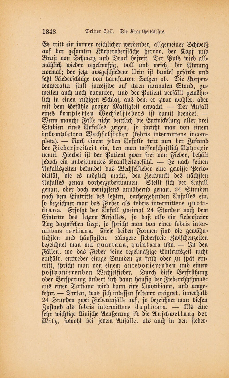 (SS tritt ein immer reidßtidßer merbenber, allgemeiner ©cßtoeiß auf ber gefamten ^örperoberftädße ßerbor, ber $opf unb SBruft bon ©dßmer^ unb SDrucf befreit. $)er SßutS toirb all* mäßlidß toieber regelmäßig, boll unb meidß, bte Atmung normal; ber jeßt anSgefdßiebene Urin ift bunfel gefärbt unb fe|t Sftieberfdßläge bon ßarnfanren ©atgen ab. ®ie Körper* temperatur fintt fncceffibe auf ißren normalen ©taub, ^u* toeilen andß nocß barunter, unb ber Patient berfällt gemößn* ließ in einen rußigen ©dßtaf, ans bem er gtoar moßter, aber mit bem ($efüßle großer $D?attigfeit ermaßt. — $)er Unfall eines kompletten 2BedßfelfieberS ift bamit beenbet. — Sßenn mamße gälte nicßt beuttidß bie (Snüoicfetnng aller brei ©tabien eines Unfalles geigen, fo fpridßt man bon einem inkompletten SBedßfetfieber (febris intermittens incom- pleta). — Dfadß einem jeben Unfälle tritt nun ber guftanb ber gieb er fr ei ß eit ein, ben man miffenfcßaftlicß 5lpßrejie nennt, hierbei ift ber Patient gtoar frei bon gieber, beßält jebocß ein unbeftimmteS $ran!ßeitSgefüßl. — 3e nacß feinen 5lnfaltSgeiten befunbet baS 2Becßfetfieber eine gebriffe Sßerio* bicität, bie eS mögtidß macßt, ben geüpunft beS näcßften Unfalles genau borßergubeftimmen. ©teilt fidß ber Einfalt genau, ober bodß toenigftenS annäßernb genau, 24 ©tnnben nacß bem (Eintritte beS teßten, borßergeßenben Unfalles ein, fo begeidßnet man baS gieber als febris intermittens quoti- diana. (Srfotgt ber Unfall gtoeimal 24 ©tnnben nacß bem (Eintritte beS leßten Unfalles, fo baß alfo ein fieberfreier Xag bagtoifcßen liegt, fo fpridßt man bon einer febris inter¬ mittens tertiana. SDiefe beiben gormen finb bie getoößn* tidßften unb ßäufigften. längere fieberfreie gmifdßengeiten begeidßnet man mit quartana, quintana ufm. — Sn ben gälten, too baS gieber feine regelmäßige ©intrittSgeit nicßt einßätt, enttoeber einige ©tnnben gn friiß ober gu fpät ein* tritt, fpridßt man bon einem anteponierenben unb einem poftponierenben SBedßfeifieber. SDurdß biefe SBerfrüßung ober SBerfpätung änbert fidß bann ßäufig ber gieberrßßtßmuS: ans einer tertiana mirb bann eine Quotibiana, unb umge* feßrt.— treten, maS fidß inbeffen feltener ereignet, innerßatb 24 ©tnnben gtoei gieberanfätte auf, fo begeidßnet man biefen 3uftanb als febris intermittens du plicata. — 2llS eine feßr midßtige flinifdße 5leußernng ift bie 51 nfcßmellnng ber äftitg, fomoßl bei jebem Unfälle, als andß in ben fteber*