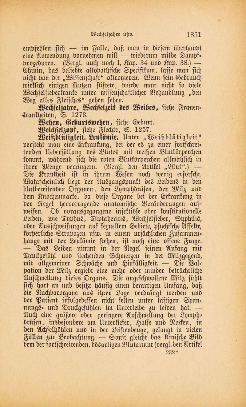 empfehlen fid) — im gälte, bafj man in biefent überhaupt eine Sfamenbung bornebmen tutlX — mieberum milbe Kampfs Prokuren. (SBergl and) nod) I, Sbap. 34 nnb $ap. 38.) — (Spinnt, bag beliebte altopatbifdbe ©pecififum, laffe man ftd^ nicf)t non ber „SBiffenfcpaft oftropieren. SBenn fein (Skbraud) mirftidj einigen ^upen ftiftete, mürbe man nicpt fo niete Sßedjfelftebetfranfe unter miffenfd)aftlicber Betjanbtung „ben 2Beg atleg gletfdjeg geben [eben. 2Scdffeljabvep SBedjfdSdi bcä SßetöeS, fiepe grauen® 4ranf beiten, ©. 1273. SBeljen, ®dmvt£t$fefjen, fiebe (Geburt. 2ßet$felppf, fietje glecpte, ©. 1257. SSeipliitigfeit fienfmnte* Unter „SBeifs&Iiittgfeit berftept man eine (Srlranfung, bei ber eg p einer fortfcprei* tenben Ueberfüllung beg SBluteg mit meinen 33lut!örperd)en lommt, mäbrenb fiep bie roten SBlutförperdpen allmäbticb in ihrer ÜDÜenge berringern. (SSergl. ben Strtifel „Sölut.) —■ £)ie $ranfpeit ift in ihrem Sßefen nod) menig erforfdpt. SSaprfcpeinlicp liegt ber Slugganggpunlt beg Seibeng in ben btutbereitenben Organen, ben Spmpbbrüfen, ^er Sftitj nnb bem Änocpenmarfe, ba biefe Organe bei ber (Srlranfung in ber Sieget perborragenbe anatomifcpe SSeränberungen auf* meifen. Ob noranggegangene infeftiöfe ober tonftitutionede ßeiben, mie £pppug, ^)ipb^er^^ f SSecpfelfieber, ©pppilig, ober Slugfcpmeif ungen anf fepetlem Gebiete, pfpcpifcpe riffelte, förperlidbje ©trapagen nfm. in einem urfädplicpen 3ufammen? bange mit ber Seufämie fteben, ift noch eine offene grage. — £)ag ßeiben nimmt in ber Siegel feinen Anfang mit $)rudgefüpl nnb ftecbenben ©dptne^en in ber SDUtpegenb, mit allgemeiner ©cpmädje nnb £)infättigfeit. — £)ie $>at* Ration ber SJftlft ergiebt eine mehr ober minber beträchtliche Slnfcpmedung biefeg Organg. S)ie angefdjmollene SDUlj füblt fiep part an nnb befipt ^äufig einen berartigen Umfang, bafj bie -ftacpbarorgane ang ihrer Sage Oerbrüngt merben nnb ber Patient infotgebeffen nicht feiten unter läftigen ©pan* nungg* nnb SDrudgefüplen im Unterteibe p leiben pat. — Sincp eine größere ober geringere Slnfcpmetlung ber Spmpp* brüfen, ingbefonbere am Unterfiefer, Jpalfe nnb üßaden, in ben Sldpfelpöplen nnb in ber Seifienbenge, gelangt in nieten gälten pr Beobachtung. — ©onft gleißt bag flinifcpe Bitb bem ber fortfcpreitenben, bösartigen Blutarmut (bergt ben Strtifel 232*