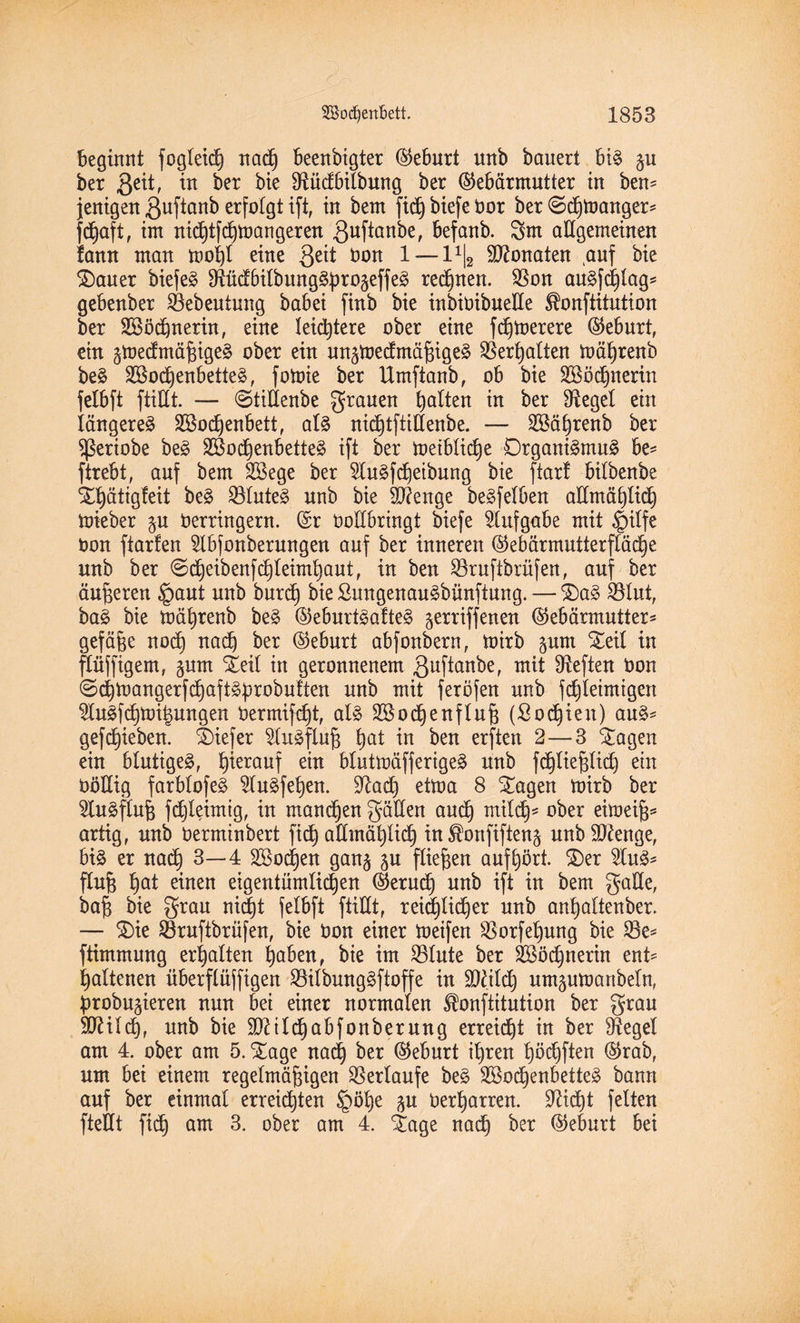 beginnt fogleic| nadj beenbigter (Geburt unb bauert big gu ber geit, in ber bie Sftüdbilbung ber (Gebärmutter in ben= jenigen guftanb erfolgt ift, in bem fid) biefe Vor ber @d)toanger* |d)aft, im nid)tfd)tüangeren guftanbe, befanb. 3m aEgemeinen fann man tooi)l eine geit Von 1 — l1^ Monaten auf bie SDauer biefe» IRücEbitbung^progeffe^ regnen. SSon augjcßlag* gebenber SBebeutung babei finb bie inbivibueEe ^onftitution ber Söödfnerin, eine leistete ober eine fcßtoerere (Geburt, ein ätoedmäßigeg ober ein un^toedmäßigeg Verhalten toäfjrenb beg 2öod)enbetteg, fotoie ber Umfianb, ob bie SBödjnerin felbft ftiUt. — @tiEenbe grauen galten in ber Siegel ein längere^ SBodjenbett, alg nidjtftiEenbe. — Söä^renb ber fßeriobe beg 2öod)enbetteg ift ber toeiblicße Drganigmug be* ftrebt, auf bem SBege ber 5lugfd)eibung bie ftart btlbenbe Stf)ätig!eit beg Söluteg unb bie $?enge begfelben aEmä^Hd) toieber p Verringern. (Sr ooEbringt biefe Aufgabe mit §ilfe von ftarfen 2lbfonberungen auf ber inneren (Gebärmutterfläd)e unb ber @d)eibenfd)leimhaut, in ben Hruftbrüfen, auf ber äußeren §aut unb burd) bie Sungenaugbünftung. — St)ag £Eut, bag bie mäfyrenb beg (Geburtgafteg ^erriffenen (Gebärmutter* gefäße nod) nad) ber (Geburt abfonbern, toirb ptn Steil in ftüffigem, prn Steil in geronnenem guftanbe, mit heften Von ©chtoangerfchaftgprobutten unb mit feröfen unb fdjleimigen $lugfcßtoi|ungen Vermiet, alg SSocßenfluß (Sofien) aug* gerieben, tiefer ^litgfluß hat in ben erften 2—3 Stagen ein blutigeg, hierauf ein blutioäfferigeg unb fchließlid) ein VoEig farblofeg ^lugfehen. üftad) ettoa 8 Stagen toirb ber 5tugfluß fdjleimig, in mannen gäEen and) mild}* ober eitoeiß* artig, unb Verminbert fich aEmät)Udh in^onfiften^ unbSftenge, big er nad) 3—4 SBodjen gan§ p fließen auf hört. SDer 2litg* fluß t)at einen eigentümlichen (Geruch unb ift in bem gaEe, baß bie grau nicht felbft ftiEt, reid)Iidb)er unb anhaltenber. — St)ie SBruftbrüfen, bie Von einer toeifen SBorfehung bie £8e* ftimmung erhalten haben, bie im S3Iute ber 2Söd)nerin ent* haltenen überftüffigen Söilbunggftoffe in SDfildj umptoartbeln, probateren nun bei einer normalen ^onftitution ber grau 5CRiI(d)f unb bie 9J?ild)abfonberung erreicht in ber ^Kegel am 4. ober am 5. Xage nadj ber (Geburt ihren höchften (Grab, um bei einem regelmäßigen Verlaufe beg SSodjenbetteg bann auf ber einmal erreichten §öße p Verharren. üfticht feiten fteEt fid) am 3. ober am 4. £age nad) ber (Geburt bei