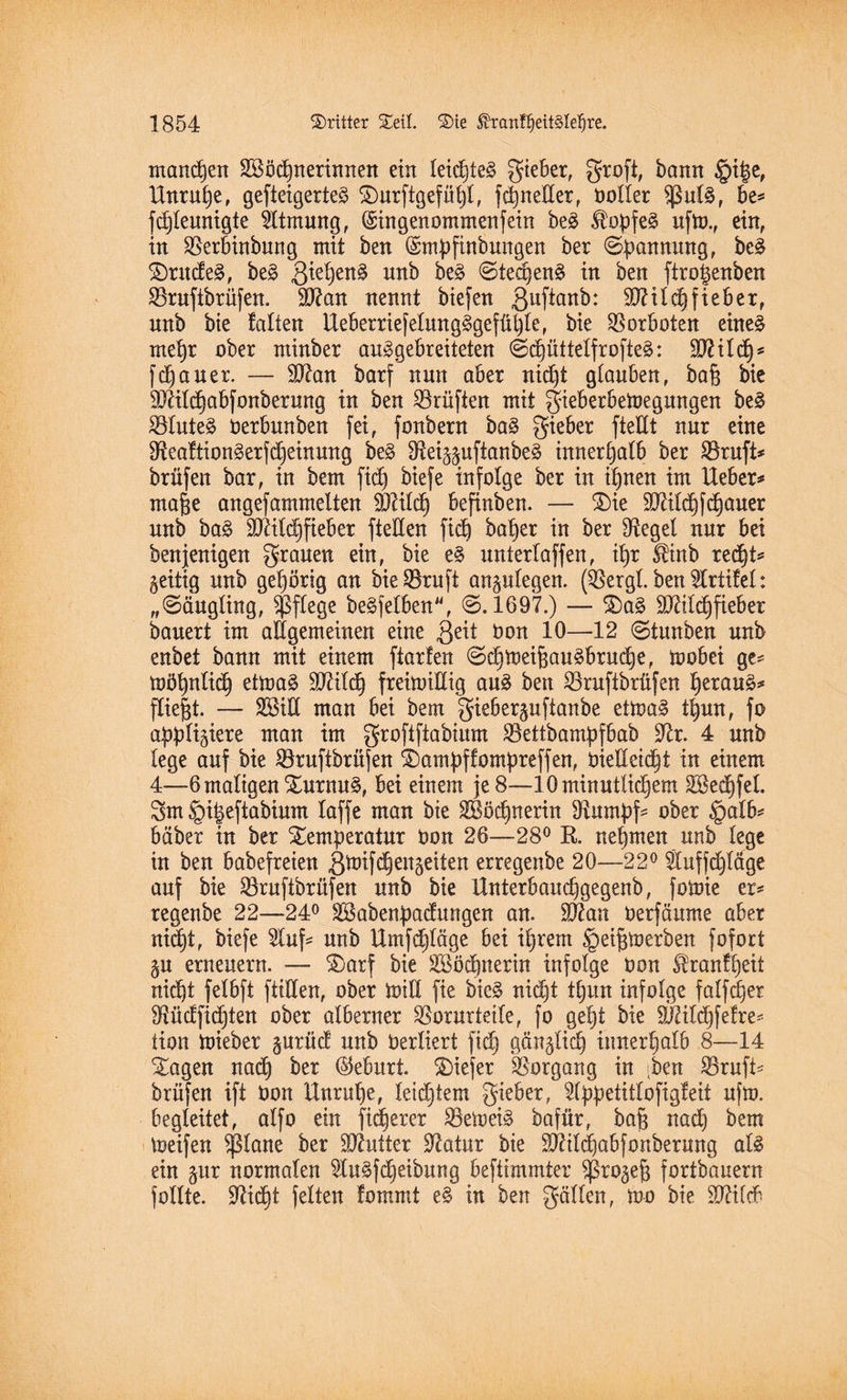 mannen Sßöcfjnerinnen ein leid)te§ gieber, groft, bann $i$e, Unruhe, gefieigerte§ Turftgefüfjt, fdjneEer, boller $ul§, be* fdjleunigte Atmung, (Singenommenfein beä $opfe§ ufto., ein, in Verbinbung mit ben ©mpfinbungen ber Spannung, bc§ Trudel, be§ ßieljen§ unb be§ @ted)en§ in ben ftro|enben Vruftbrüfen. 9J?an nennt biefen 3uf*an^: SDWcfjfieber, nnb bie falten Ueberriefelung3gefüt)le, bie Vorboten eine§ mef)r ober minber auggebreiteten @d)üttelfrofie3: ÜD?ild)s flauer. — Eftan barf nun aber nid)t glauben, ba% bie 9Jätd)abfonberung in ben Prüften mit gieberbemegungen be§ Vlute£ berbunben fei, fonbern ba§ gieber fteEt nur eine 3fteaftion§erfMeinung be§ Eto-$uftanbeg innerhalb ber Vruft* brüfen bar, in bem fidj biefe infolge ber in itjnen im Ueber* ma&e angefammelten SÖlilcf) befinben. — Tie ÜEälcf)flauer unb ba§ Eftild)fiebet fteEen fid) bafjer in ber Siegel nur bei benjenigen grauen ein, bie e§ unterlaffen, if)r fenb redjt* zeitig unb gehörig an bieVruft anptegen. (Vergl. ben Prüfet: „@äugting, pflege beleihen, @.1697.) — Ta§ 9Jäld)fiebet bauert im allgemeinen eine ßeit bon 10—12 @tunben unb enbet bann mit einem ftarfen @d)mei{3au§brud)e, mobei ge* tttöfjnlidj etmaä äftifdj freümEig au3 ben Vruftbrüfen f)erau£* fließt. — SSiE man bei bem gieberpfianbe etma§ tljun, fo affigiere man im groftftabium Vettbampfbab üftr. 4 unb fege auf bie Vruftbrüfen Tampffompreffen, bieEeidjt in einem 4—-6maligen Turnus, bei einem je 8—lOminutlidjem Söed^feL 3m §i|eftabium taffe man bie VSMjnerin Vumpf* ober §alb* bäber in ber Temperatur bon 26—28° B. nehmen unb lege in ben babefreien ßtoifEjengeiten erregenbe 20—22° Sluffdjläge auf bie Vruftbrüfen unb bie Unterbaudjgegenb, fotoie er* regenbe 22—24° äBabenpacfungen an. äfeait berfäume aber nidjt, biefe 2luf* unb Umfdjläge bei iljrem §ei^merben fofort $u erneuern. — Tarf bie SBödpterin infolge bon Äranffjeit nidjt fetbft fiiEen, ober büE fte bie§ nidjt tfjun infolge falfdjer Vüdfidjten ober alberner Vorurteile, fo gef)t bie 9J?ild)fefre* tion mieber §urücf unb berliert ficf) gän^lid) iimerfjatb 8—14 Tagen nad) ber Geburt. Tiefer Vorgang in [ben Vruft* brüfen ift bon Unruhe, letztem gieber, s2lppetitlofigfeit ufm. begleitet, alfo ein fixerer Vernein bafür, bafj nad) bem meifen $plane ber Butter Etatur bie SRildjabfonberung als ein pr normalen 5tuSfd)eibung beftimmter ^rogefj fortbauern füllte. Sftidjt feiten fommt e§ in ben gälten, mo bie 2Jälcb