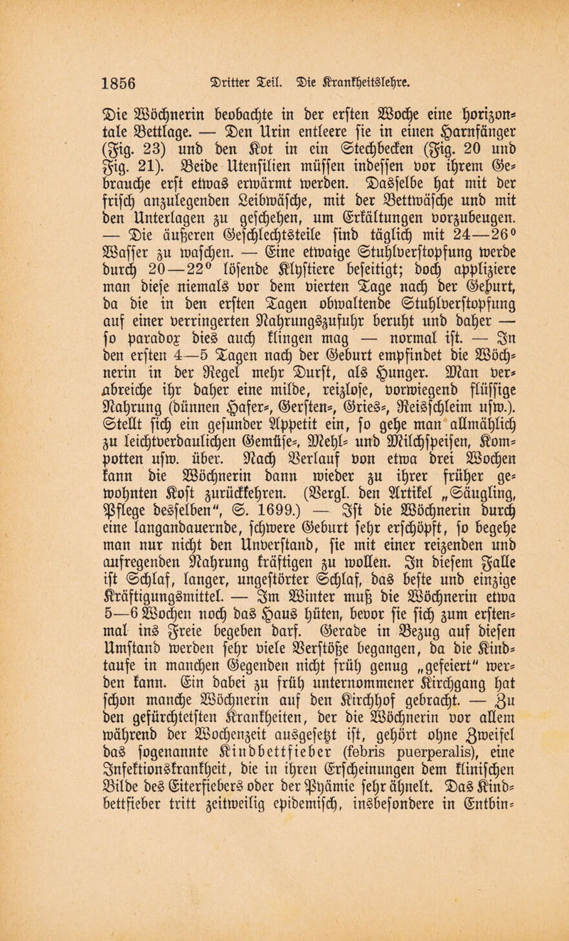 Sie Sßödjnerin beobachte in ber erften 2Sod)e eine tjorigon* täte Weltlage. — Sen Urin entleere fie in einen §arnfänger (gig. 23) nnb ben Slot in ein @ted)beden (gig. 20 unb gig. 21). Söeibe IXtenfitten rnüffen inbeffen bor itjrem ©e* brande erft etmaä ermärmt merben. Sa^fetbe fjat mit ber frifd) angulegenben £eibmäfct)e, mit ber 2Settmäfd)e nnb mit ben Untertagen gu gefcf)eb)enr nm (Srlättnngen borgubeugen. — Sie änderen (§5eftf)lec^t^teile [inb tägtid) mit 24—26° Sßaffer gu mafdjen. — Sine ettnaige ©tu|tberftopfung toerbe burd) 20 — 22° töfenbe Mutiere befeitigt; boct) apptigiere man biefe niemals bor bem bierten Sage nad) ber ($efmrt, ba bie in ben erften Sagen obmattenbe ©tufytberftopfung auf einer berringerten üftafyrung§gufut)r beruht unb bat)er — fo paraboy bie£ and) Hingen mag — normal ift. — Sn ben erften 4—5 Sagen nad) ber (Geburt empfinbet bie Sßöd)* nerin in ber Siegel mef)r Surft, aU §unger. SDtan ber* nbreid)e if)r bafyer eine mitbe, reiglofe, borttnegenb flüffige ^afyrung (bännen §afer*, (Werften*, ($rie§*, 9tei§fd)teim ufm.). @ teilt fid) ein gefunber Appetit ein, fo get)e man aKmätjtid) gu letd)tberbautid)en ®emüfe*, ÜD?et)t* unb ÜOätdjfpeifen, $om* potten ufto. über. üftad) Verlauf bon etma brei Sßoctjen fann bie 2Söd)nerin bann mieber gu itjrer früher ge* foofynten Sloft gurüdfe^ren. ($ergt. ben 5lrtifet „«Säugling, pflege beleihen, @. 1699.) — Sft bie Söödjnerin burd) eine tanganbauernbe, fermere (Geburt fet>r erfdjöpft, fo begehe man nur nidjt ben Unberftanb, fie mit einer reigenben unb aufregenben Sftafjrung fräftigen gu motlen. Sn biefem gatte ift Sdjtaf, tanger, ungefiörter ©c^taf, ba§ befte unb eingige Kräftigungsmittel. — Sm hinter mujß bie 2Böd)nerin ettoa 5—6 äBodjen nod) ba§ §au§ tjüten, bebor fie fid) gum erften* mal in£ greie begeben barf. ©erabe in Söegug anf biefen Umftanb toerben fet)r biete SBerftöfje begangen, ba bie Slinb* taufe in mannen ©egenben nid)t früt) genug „gefeiert mer* ben fann. (Sin babei gu früh unternommener Särd)gang f)at fdjon manche 28öd)nerin auf ben $ird)t)of gebracht. — 3u ben gefürdjtetften Ä:anf fjeiten, ber bie SBödjnerin bor allem mäfjrenb ber SBodjengeit au§gefe£t ift, gehört ofyne 3raeHe^ ba§ fogenannte ^inbbettfieber (febris puerperalis), eine SnfeftionSfranf^eit, bie in itjren (Srf(Meinungen bem ftinifcfjen 23ilbe be§ (SiterfieberS ober ber $ßt)ämie fefyr öt)nett. Sa3 Slinb* bettfieber tritt geitmeitig eptbemifdj, in^befonbere in (Sntbin*