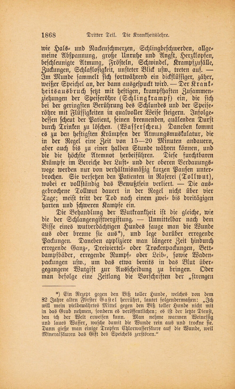 toie §al$* unb !ftadenfchmer5en, ©cfjlingbefcfjmerben, aUge* meine 5lbfbannung, groge Unruhe unb SSfogft, §er5flobfen, befd}leunigte Atmung, gröfteln, (Sdjminbel, ÄrampfäufäHe, 3udungen, <Sd)laflofig!eit, unfteter Göltet ufm., treten auf. — 5m Sßunbe fammelt ftc§ fortmäfyrenb ein bidflüffiger, ^er, meiner ©peidjel an, ber bann auSgefpudt mirb. — SDer $ranf* heitä au Sbrudj fe|t mit heftigen, fram^f haften ßufammen^ jungen ber ©|)eiferij^re (0^1ingframpf) ein, bie fid> bei ber geringften ^Berührung be§ ©d)lunbe3 unb ber ©beife* röhre mit gliiffigfeiten in qualOoHer 2öeife fteigern. Snfolge* beffen fdjeut ber Patient, feinen brennenben, quälenben SDurft burch Xrinlen §u löfdjen. (Söaff erfreu.) daneben fomrnt e§ §u ben tjeftigften Krämpfen ber $ltmung§mug!ulatur, bie in ber Siegel eine 3e^ öon 15—20 Minuten anbauern, aber auch bi§ ju einer falben @tunbe mähren fömten, unb bie bie höchfte Atemnot t)erbeifü()ren. £)iefe furchtbaren Krämpfe im ^Bereiche ber Suft* unb ber oberen Q3erbauung3* mege merben nur öon Oerhältnigmäjüg furzen Raufen untere brodln. ©ie öerfe^en ben Patienten in SRaferei (Sollttutt), toobei er öoßftänbig ba§ SBettmfdfein Verliert. — SDie au3* gebrodene Slollmut bauert in ber fRegel nicht über öier Sage; meift tritt ber Stob nach einem gtoei* bi3 breitägigen harten unb ferneren Kampfe ein. Sie SBehanblung ber 2öutfran!t)eit ift bie gleiche, tote bie ber @chlangengiftOergiftung. — Unmittelbar nach bem SBiffe eineä nmtöerbäd)tigen §unbe§ fange man bie Söunbe au% ober brenne fie au3*), unb lege barüber erregenbe Rodungen, daneben a^ti^iere man längere 3eü hwburch erregenbe ©an^, SreiDierteU ober Siroefenpacfungen, $8ttU bampfbäber, erregenbe ^um^f5 ober Seib*, foioie Sßaben* Ladungen ufm., um ba£ ettoa bereite in ba3 SBlut über* gegangene Söutgift gur 2lu3fcheibung p bringen. Dber man befolge eine 3e^an9 bie ®orfTriften ber „ftrengeu *) ©in IRe§e^)t gegen ben 33ih toller £>unbe, melcf)e§ Don bent B2 $ahre alten §örfter ©aftel ^errü^rt, lautet fotgenbermafsen: ,,5d) rottC mein Dielben>ährte§ bittet gegen ben 23if3 toller £>unbe nicht mit in bag ©rab nehmen, fonbern e§ Deröffenttid)en; e§ ift ber letde ®ienft, ben ich ber SBelt ermeifen tann. SÖtan nehme mannen SBeineffig unb Iane§ SSaffer, loafdje bamit bie SBnnbe rein au§ unb troefne fie. 2)ann giefie man einige Srobfen ©htormafferfäure auf bie SSnnbe, toeil iOtineratfäuren ba§ ©ift be§ <5beid)et§ gerftören.
