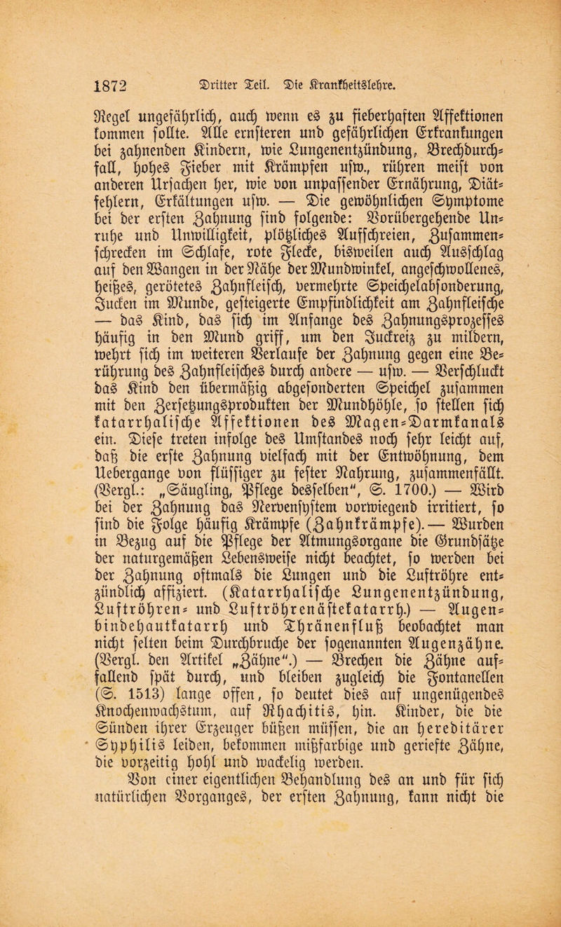 Sieget uttgefäljrltcf), aud) menn eS gu fieberhaften $lffeftionen lommen foÜte. 2llle ernfteren unb gefährlichen (£rfranfungen bei gahnenben ®inbern, tüte £ungenentgünbung? Sörechburd)* fall, l)oheS gieber mit Krämpfen ufm., rühren meift oon anberen Urfachen her, toie Oon mtpaffenber (Ernährung, Diät* fehlem, (Srfältmtgen ufm. — Die gemöhnlidjen (Shmptome bei ber erften Mahnung finb folgenbe: SBorübergehenbe Un* ruhe nnb Unmilltgfeit, plö^tidje^ 9luffchreien, 3ufamtnens fd)reden im (Schlafe, rote glede, befreiten aud) 5Iu^fcf)Iag auf benlangen in beruhe ber Sftunbtoinfel, angefdjmolleneS, heifieS, gerötetes gahnfleifdj, Oermehrte ©petdbjelabfonberurtg, Süden im SÄrntbe, gefteigerte (Smpfinblicl)feit am ßahnfletfdje — baS $inb, baS fid) im Anfänge beS 3a^nunÖ^Pr05effe^ häufig in ben Htfunb griff, um ben Sudreig gu milbern, mehrt fid) im meiteren Verlaufe ber Qahnung gegen eine 23e* rührung beS ga'hnftctfdheS burd) anbere — ufm. — SBerfchludt baS $inb ben übermäßig abgefonberten (Speid)el gufammen mit ben 3erfeluogSf)robuften ber Söhmbhöhle, fo ftellen fid) f atarrhalifd)e §Xffeftioneu beS 9flagen=DarmfanalS ein. ®iefe treten infolge beS UmftanbeS nod) fehr leicht auf, ba§ bie erfte 3a§nmt9 Oielfach mit ber (£ntmöhnung, bem Uebergange Oon flüffiger gu fefter Nahrung, gufammenfädt. (SBergL: „(Säugling, pflege beSfelben\ <S. 1700.) — SBirb bei ber 3ahnun9 baS üfteroenfpftem Oormiegeub irritiert, fo finb bie §otge häufig Krämpfe (3ahnfrämpfe).— Würben in Söegug auf bie pflege ber 2ltmungSorgane bie ©rmtbfätm ber naturgemäßen SebenSmeife nicht beachtet, fo merben bei ber 3ahnung oftmals bie ßuugen unb bie Luftröhre ent* günblid) affigiert. (S.atarrhalifdje ßungenentgünbung, Luftröhren* unb ßuftröhrenäfte!atarrh*) — klugen* binbehautfatarrh unb £hränenfluf$ beobachtet man nicht feiten beim Durchbruche ber fogenannten 2lugengähne. (SBergl. ben 9trtifel „3öhne-) — Brechen bie 3ö§ne auf* faUenb fpät burch, unb bleiben gugleidh bie gontaneUen (0. 1513) lange offen, fo beutet bieS auf ungenügeitbeS $nod)enmad)§tum, auf 9^F)ad)itt§f hin. fetnber, bie bie (Sünbeu ihrer ©rgeuger büßen müffen, bie an herebitärer (Sßphiliä leiben, belommen mißfarbige unb geriefte 3^hoc, bie Oorgeitig hohl unb madelig merben. $Bon einer eigentlicf)en Söehanblung beS au unb für fid) natürlichen Vorganges, ber erften Sehnung, !aun nicht bie