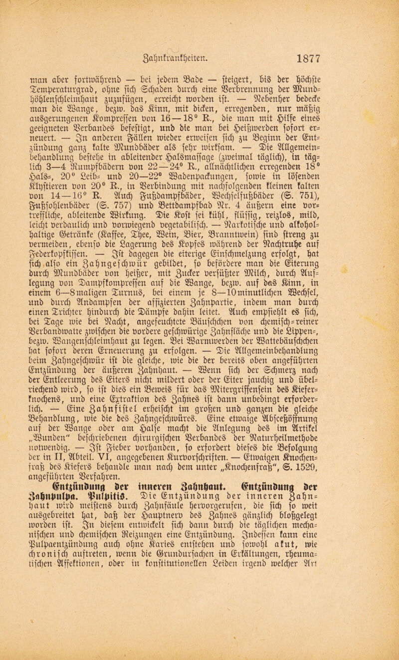 man aber fortmährenb — bet jebem SBabe — fteigert, bi§ ber ^öc^fte Semperaturgrab, opne ftcf) ©djaben burd) eine Verbrennung ber 9ftunb= höhlenfchleimhaüt guguf tigert, erreicht morben ift. — Nebenher bebede man bie SSange, begm. ba§ ®inn, mit biden, erregenben, nur mäpig an§gerungenen $ompteffen ton 16—18° K., bie man mit £>ilfe eine§ geeigneten SSerbanbeS befestigt, unb bie man bei ^eijgmerbett fofort er= neuert. — 3t- anberen gälten mteber ermeifen ftcf) gu beginn ber Ent= günbung gang falte SKunbbäber al$ fepr mirtfam. — Sie SlKgemeiu' bebanblung befiele in ableitenber £>al§maffage (gmeimal täglich), in täg= lief) 3—4 Oiumpfbäbem ton 22 — 24° B., allnächtlichen erregenben 18° £>at§=, 20° Seib= unb 20—22° SBabenpadungen, forme in löfenben Ulpftieren ton 20° B., in SSerbinbung mit nacf)fofgenben tleinen falten ton 14—16° B. Sind) gu pbampfbäber, Söechfetfufjbäber (©. 751), £yu|fof)Ienbäber (©. 757) unb 23ettbampfbab 9k. 4 äußern eine tor= treffliche, ableitenbe Söirfung. Sie $oft fei fühl, flitffig, reigloS, milb, leicht terbaulidj unb tormiegenb tegetabilifdj. — Varfotifdje unb alfof)ol= haltige Eetränfe (Kaffee, Xpee, Üßein, 23ier, SSranntmein) ftnb ftreng gu termeiben, ebenfo bie Lagerung be§ $opfe§ mährenb ber 97a<htruf)e auf Tyeberfoffiffen. — gft bagegen bie eiterige Einfd)melgung erfolgt, hat fich alfo ein $ ah ngefdfmür gebilbet, fo beförbere man bie Eiterung burd) SJhmbbäber ton fjeijjer, mit 3uc^er terfüpter 9Md), burd) 2luf= legung ton Sampffompre-ffen auf bie 28ange, begm. auf ba§ ®inn, in einem 6—8maligen Xurnu§, bei einem je 8—10minütlichen SSedjfel, unb burd) Slnbampfen ber affigierten ßahnhartie, inbem man burd) einen Sridjter hinburch bie Sämpfe baljin leitet. s2lud) empfiehlt e£ fiel), bei Sage mie bei 9?acf)t, angefeuchtete 33äufd)d)en ton d)emifd)=reiner SSerbanbmatte gmifdjen bie torbere gefchttürige 3ahnfläd)e unb bie Öippen=, begm. SSangenfd)leimhaut gu legen. Vei 2Barmmerben ber 3®attebäufd)d)en hat fofort bereu Erneuerung gu erfolgen. — Sie ^lllgemeinbebanblung beim 3ahngefd)mür ift bie gleiche, mie bie ber bereite oben angeführten Entgünbung ber äußeren 3ahnhaut. — 2Benn fich ber ©djnterg nach ber Entleerung be§ Eiter§ nid)t milbert ober ber Eiter jaud)ig unb übel= riechenb mirb, fo ift bie§ ein Vernein für ba§ 907itergriffenfein be§ Kiefers fnodjenä, unb eine Ei’traftion be§ 3a^lte^ bft bann unbebingt erforber= lid). — Eine 3a^nfiftel erpeifcht im großen unb gangen bie gleiche 33ef)anblung, mie bie be§ 3a^n9eic^üre§. @ine ettoaige s2lbfcefjöffrtung auf ber 2Bange ober am ^paffe mad)t bie Einlegung be§ im Vrtifel „28unben befdjriebeuen djirurgifchen $erbanbe§ ber 97aturheitmetf)obe notmenbig. — 3ft gieber torhanben, fo erforbert biefeS bie Befolgung ber in II, Abteil. VI, angegebenen Jlurtorfdjriften. — Etmaigen ®nod)en= fraf) be§ ft'iefer§ behauble man nad) bem unter „^nodjenfrafj, ©. 1520, angeführten ^erfahren. (Srntsimbimg öcr imtcveit ftalmljaut. (gntgüttimitg i>cr Sie Entgiinbung ber inneren 3af)n= haut mirb meiften§ burd) 3ahttfäule hertorgerufen, bie ftcf) fo meit auSgebreitet hat, baff ber £>auptnert be§ 3ah^e§ gcingltd) blopgelegt morben ift. biefent entmideit ftd) bann burd) bie täglichen med)a= nifd)en unb d)emifd)en Neigungen eine Entgiinbung. ^^beffen fann eine ^ulpaentgünbung and) ohne ItarieS entftehen unb fomohl afut, mie chronifd) auftreten, memt bie Erunburfadjen in Erfältungen, rheuma= tifchen 5lffeftionen, ober in foufiitutioneüen Oeibcn irgenb melcher Wrt