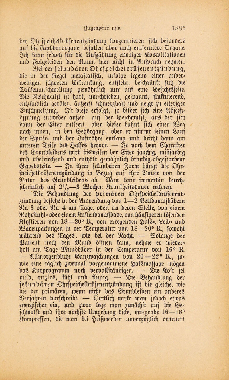 ber Dhrfpeid)elbrüfenentäünbung fon^entrieren fiel) befonberS auf bie Slacfebarorgane, befallen aber and) entferntere Drgane. 3d) lann jebod) für bie Sluf-^ählung ettnaiger ^oraplifationen unb golgeleiben ben Staunt l)ier nicf)t in Slnfprud) nehmen. $8ei ber fefunbären D^rfbeicbetbrüfenent^ünbnng, bie in ber Siegel metaftatifd), infolge irgertb einer anbei* ■zeitigen f daueren (Srfranfung, entfielt, befchränft fiel) bie $)rüfenanfchtoellung gewöhnlich nur auf eine ©efidjt^feite. $)ie ®efdjttmlft ift f)art, umf(^rieben, gekannt, fluftuierenb, cntgünblich gerötet, äufeerft fchmer^haft unb neigt gu eiteriger (Sinfchmeljung. Sft biefe erfolgt, fo bilbet ftdj eine Slbfcefe* Öffnung enttoeber anfeen, auf ber ©efchttmlft, au3 ber fid) bann ber Griter entleert, ober biefer bahnt fid) einen 2Seg nach innen, in ben ©efeörgang, ober er nimmt feinen Sauf ber ©peife* unb ber ßuftröhre entlang unb bricht bann am unteren Xeile be£ §alfe£ ^eroor. — 3e nach bem Güjarafter be§ ©runbleibenä wirb bisweilen ber (Siter jauchig, mifefarbig unb übelriedjenb unb enthält gewöhnlich branbig*abgeftorbene ©ewebäteile. — 2n ihrer fefunbären gorrn hängt bie Dfer* fpeicfeelbrüfenentjünbung in SSeaug auf ihre £)auer Don ber Slatur be§ ®runbleiben£ ab. SJlan fann immerhin burd)s fchnittlid) auf 21/2—3 SBochen $ranfheit3bauer redjnen. £)ie 35efeanblung ber primären Dferfbeid^elbrüfenent* günbung beftelje in ber Slntoenbung oon 1—2 23ettbampfbäbern Sir. 3 ober Sir. 4 am Xage, ober, an bereu ©teile, Oon einem Sioferfiuljl* ober einem Slaftenbampfbabe, Oon häufigeren löfenben $lpftieren oon 18—20° K, oon erregenben §afe*, £eib* unb SBabenpadungen in ber Temperatur oon 18—20° B., fomofel wäprenb be£ Tage£, wie bei ber Sladjt. — ©olange ber Patient noch ben ^ölonb öffnen fann, nehme er wieber* feolt am Tage SJlunbbäber in ber Temperatur Oon 16° K. — Sldmorgenbliche ©an^mafchungen oon 20—22° B., fo* wie eine täglich gweimal oorgenommene §al£maffage mögen ba£ Shtrprogramm noch beroodftänbigen. — Tie $oft fei milb, rei§lo§, fühl unb flüffig. — Tie Söeljanblung ber fefunbären Dhrfpeichelbrüfenentgünbung ift bie gleiche, wie bie ber primären, Wenn nicht ba§ ©runbleiben ein anbereä Verfahren oorfchreibt. — Dertlidj wirfe man jebodj etwa3 energif^er ein, unb jtoar lege man gunächft auf bie ($e* fdjWulft unb ihre nädjfte Umgebung bide, erregenbe 16—18° Slompreffen, bie man bei §eifewerben unoerjüglid) erneuert