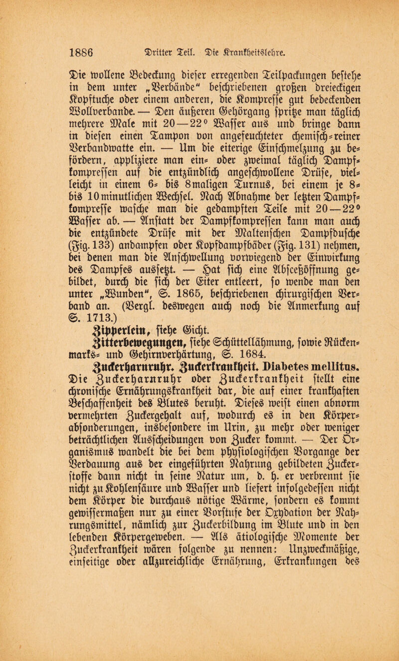 \ ' $)ie moltene SBebecfung biefer erregenben %eilpacfungen befiele in bem unter „SBerbänbe betriebenen großen breiecftgen $opftucpe ober einem anberen, bie Slompreffe gut bebecfenben Bolloerbanbe. — £)en äußeren ©epörgang fpri§e man täglich mehrere äftale mit 20 — 22° Baffer au£ unb bringe bann in biefen einen Xantpon von an gefeuchteter cpemifcp*reiner SBerbanbmatte ein. — Um bie eiterige @int*nelpng p be* förbern, appliziere man ein* ober peirnal tägtid) £)ampf* fompreffen auf bie entzünblicp angefcpmollene £)rüfe, viel* leicht in einem 6* bis 8 maligen Turnus, bei einem je 8*» bis 10 minütlichen Becpfel. üftacp Abnahme ber lebten $)ampf* fompreffe mafcpe man bie gebampften Steile mit 20 — 22° •Baffer ab. — 5Inftatt ber 2)ampf fompreffen !ann man audp bie ent^ünbete ®riife mit ber SÜ^altenfd)en £)ampfbufcpe (gig. 133) anbampfen ober ^opfbampfbäber (gig. 131) nehmen, bei benen man bie ^InfchtoeKung Vormiegenb ber ©inmirfung beS Kampfes auSfe£t. — §at fiep eine $lbfcef$öffnung ge* bilbet, burdj bie fiep ber (Siter entleert, fo menbe man ben unter „Bunben, 1865, betriebenen cpirurgtfcpen $er* banb an. (SBergl. beStoegen audp nocp bie Slnmerfung auf ©. 1713.) gipperlcitt, fiepe ®icpt. Sitterbetvegungen, fiepe <Scpüttelläpmung, fomie !Hüc!en< marfS* unb ®epintVerpärtung, @. 1684. 3tt<lcrpimmipr* ^utfevfraufpeii Diabetes mellitus, 3)ie 3ucferparnrupr ober 3u^er^ran^e^ fteUt eine cpronifcpe ©rnäprungSfranfpeit bar, bie auf einer franfpaften SBefcpaffenpeit beS SÖluteS berupt. $>tefeS meift einen a6norm Oermeprten 3u^er9e^a^ auf, tooburcp eS in ben Körper* abfonberungen, inSbefonbere im Urin, p mepr ober mentger beträcptücpen 9IuSfcpeibungen von 3ucfer fommt. — $>er Dr* ganiSmuS manbelt bie bei bem pppfiologifcpen Vorgänge ber Verbauung aus ber eingeführten 97aprung gebilbeten 3utfer* ftoffe bann nicpt in feine üftatur um, b. p. er verbrennt fie nicpt p ^oplenfäure unb Baffer unb liefert infolgebeffen nidpt bem Körper bie burcpauS nötige Bärme, fonbern eS fommt getoiffermaßen nur p einer SBorftufe ber Dpbation ber 97ap* rungSmittel, nämlicp pt ßudferbilbung im SSlute unb in ben lebenben $örpergemeben. — 2llS ätiologifdpe Momente ber 3ucferfranfpeit mären folgenbe p nennen: Unpecfmäpige, einfeilige ober aUpreidplicpe (Srnäpruug, (Srfranf ungen beS