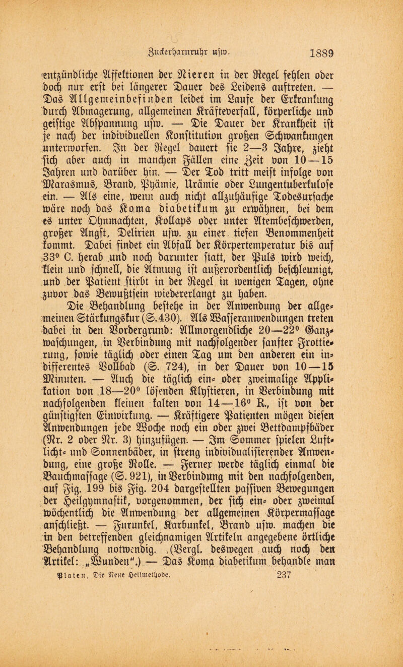 ^entzündliche Affeftionen ber Steren in ber Üteget festen ober doch nur erft bet längerer Sauer beä Seiden^ auftreten. — Sa§ Allgemeinbefinden leibet im Saufe ber ©rfranfung Imrd) Abmagerung, allgemeinen kräftenerfaE, förderliche und geiftige Abzäunung ufm. — Sie Sauer ber ^ranf^eit ift je nach ber inbiöibueEen konftitution großen ©chmanfungen unterworfen. Stt ber Oxegel bauert fie 2—3 Söhre, gte^t m aber and) in manchen gäEen eine $eit twn 10 —15 Söhren unb barüber hin. — Ser Sob tritt meift infolge öon 1Dtaa3mu3, Branb, ^ß^ämte, Urämie ober Sungentuberfulofe ein. — Als? eine, toenn öuch rtid^t aü^uhäufige SobeSurfache märe noch ba£ koma biabetifum §u ermähnen, bei bem e3 unter Ohnmächten, koEöd^ ober unter Atembefd)Werben, großer Angft, Delirien ufm. §u einer tiefen Benommenheit fommt. Söbei finbet ein AbföE ber kördertemderatur bi£ auf 33° C. herab unb noch barunter ftatt, ber ^ul£ mirb meid), Kein unb fdfneE, bie Atmung ift aufjerorbentlich befdjleunigt, unb ber Patient ftirbt in ber Siegel in menigen Sagen, ohne §ubor bö£ Bemuhtfein miebererlangt zu höben. Sie Behönblung beftetje in ber Anmenbung ber ölige* meinen ©tärfungäfur (©.430). Al£ BSofferonmenbungen treten babei in ben Borbergrunb: AEmorgenblid)e 20—22° (Stanz* möfchungen, in Berbinbung mit nodjfolgenber fanfter grottie* rung, fomie täglid^ ober einen Sög um ben onberen ein in* differente^ BoEbab (©. 724), in ber Sauer öon 10—15 Minuten. — Auch bie täglich ein* ober zweimalige Ap^lt* fation bon 18—20° löfenben kotieren, in Berbinbung mit nachfolgenden fleinen falten non 14—16° R, ift non ber günftigften (Sintairfung. — kräftigere Patienten mögen biefen Anmenbungen jebe SSodfe no(h ein ober $mei Bettbamdfbäber (Üftr. 2 ober 97r. 3) hinzufügen. — Sm ©ommer fpielen ßuft* licht* unb ©onnenbäber, in ftreng inbioibualifierenber Anmen* bung, eine grofje $oEe. — gerne? merbe täglich einmal bie Bauchmaffage (©.921), inBerbinbnng mit ben nachfolgenben, auf gig. 199 bi§ gig. 204 bargefteEten ßaffitaen Bemegungen ber §eilgt)mnaftif, oorgenommen, ber fich ein* ober zweimal Wöchentlich bie Anmenbung ber aEgemetnen kördermaffage anfd)lieht. — gurunfel, karbunfel, Branb ufm. machen bie in ben betreffenden gleichnamigen Artifeln angegebene örtliche Behandlung notwendig. .(Bergt, deswegen auch nodh ben Artifel: „Sunden.)— Sa3 koma biabetifum behandle man «ptaten, ©ie OJcue fteilmettjobe. 237