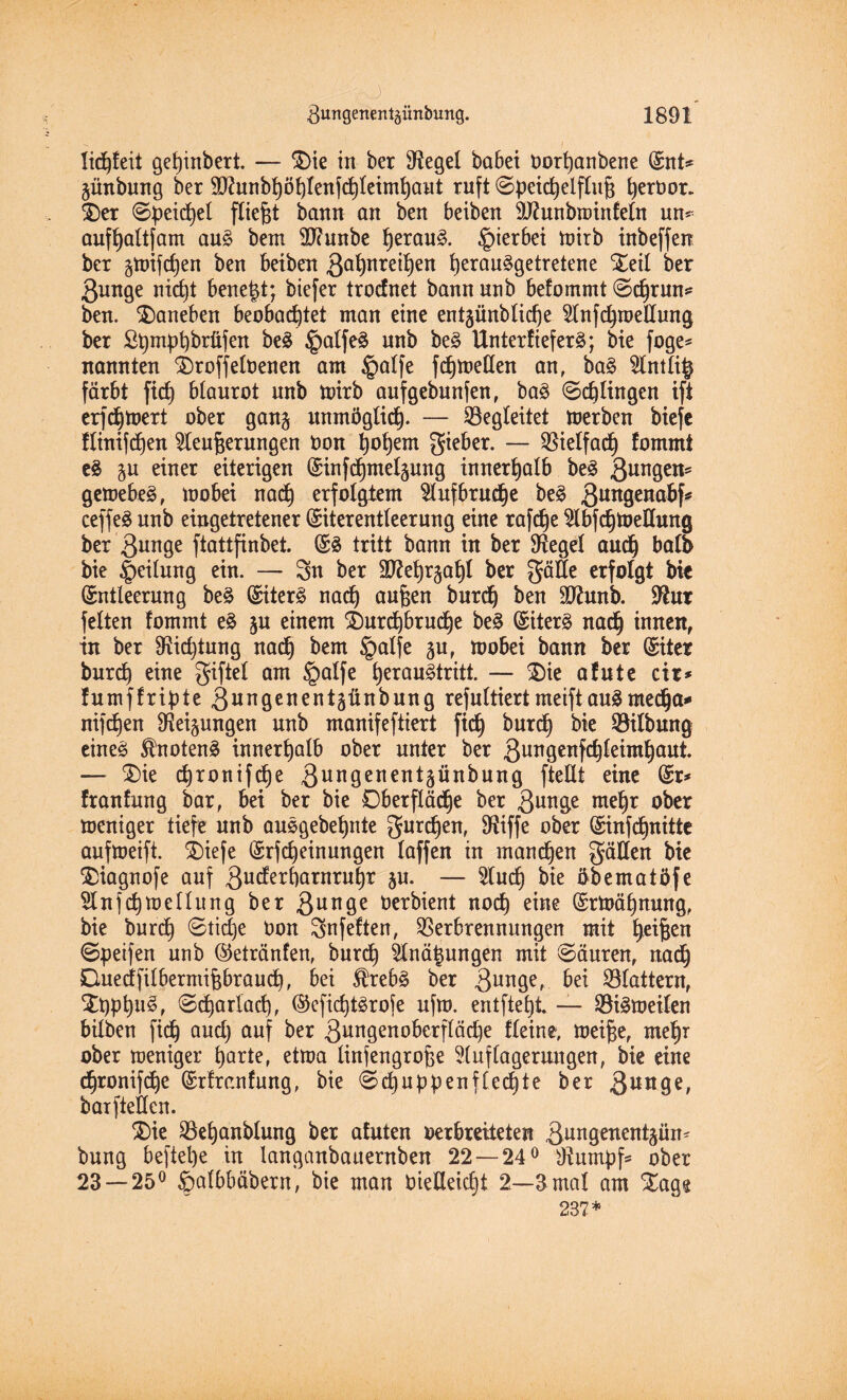 lid)teit ge^inbert. — $)ie in ber Siegel habet oortjanbene Ent* günbung ber 2Ü?unbf)öblen}d)leiml)aut ruft @peid)elflut fyeröor. T)er @peid)el fließt bann an ben beiben äftunbminfeln un* auffyaltfam au§ bem Sftunbe f)erau£. hierbei mirb inbeffeit ber gmifdjen ben beiben 3a^reit)en i)eran§getretene £eil ber ßunge nid)t benetzt; biefer trodnet bann unb befommt ©dprun* ben. daneben beobachtet man eine entjünblicfje Knfdpoellung ber Spmpbbrüfen be£ ^palfeä unb be3 Unterliefet; bie foge^ nannten SDroffebenen am §atfe fdjmetlen an, ba$ Kntli^ färbt fidh blaurot nnb toirb aufgebnnfen, ba§ ©djlingen ift erfd)mert ober gang unmöglid). — ^Begleitet merben biefe ftinifdjen Kenterungen oon tjofjem gieber. — Vielfach lommi e£ gu einer eiterigen Einfdjmelgung innerhalb be£ 3un9ens gemebeä, mobei nad} erfolgtem Kufbrud)e be§ 3un9ena&fif ceffeä nnb eingetretener Eiterentleerung eine rafdje KbfdjmeÜmtg ber 3unge ftattfinbet. ES tritt bann in ber Siegel audj balb bie Teilung ein. — Sn ber äftet)rgat)l ber gälte erfolgt bie Entleerung beS Eitert nad) aufcen burdj ben üftmtb. Sftur feiten fommt eS gu einem SDurd)brud)e beS Eitert nadj innen, in ber 9?itf)tung nad) bem §alfe gu, mobei bann ber Eiter burd) eine giftet am §atfe fyerauStritt. — $>ie afute cir* lumffripte 3«ngenent5ünbung refultiertmeiftausrnedja* nifdjen Neigungen nnb manifeftiert fid) burdj bie Gilbung eines SfrtotenS innerhalb ober unter ber 3u09ettMteimf)aut. — £)ie djronifdje 3ungenentgünbung ftellt eine Er* franfung bar, bei ber bie Oberfläche ber 3u^9e ntefjr ober meniger tiefe nnb auSgebef)nte gurren, $iffe ober Einfdjnitte aufmeift. Sbiefe Erfdjeinungen laffen in manchen gälten bie ®iagnofe auf 3u^&arotn^r gu. — Kud) bie öbematöfe Knfd)metlung ber 3unQe Oerbient nod) eine Ermäfynung, bie burd) 0tid)e t>on gnfeften, Verbrennungen mit feiten ©peifen unb ©etränfen, burd) Knä^ungen mit ©äuren, nadj Cuedfilbermitbraud), bei $rebS ber 3un9er ^ei Vlattern, $ppt)uS, ©djarlad), Ecfid)tSrofe ufm. entfielt. — ViSmeiten hüben fid) aud) auf ber 3ungenoberfläd)e fleine, meifte, mefjr ober meniger harte, etma linfengrofee Kuflagerungen, bie eine chronifche Erfranfung, bie @d)uppenfled)te ber 3uitge, barftetlen. $>ie Veljanbtung ber afuten oerbreiteten 3ungenentgün* bung beftel)e in langanbaaernben 22 — 24° Rumpfs ober 23 — 25° §albbäbern, bie man vielleicht 2—3 mal am Stage