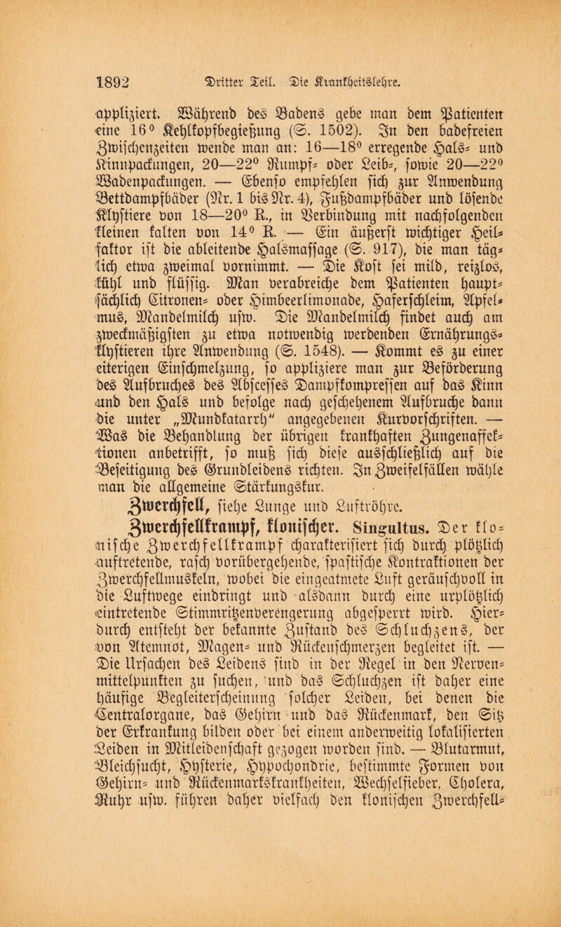 appliziert. SSäfyrenb be£ I8aben3 gebe man bem Patienten ■eine 16° ^eljlfopfbegtefiung (©. 1502). Sn ben babefreien Stoifdjcnjeiten mertbe man an: 16—18° erregenbe §al3* unb K'innpadungen, 20—22° SRumpf* ober Seife, fomie 20—22° #ßabenpacf ungen. — (Sbenfo empfehlen fiep zur Stnmenbung töettbampfbäber (92r. 1 6i^ 9^r. 4), gupbampf6äber unb löfenbe SKpftiere Don 18—20° R., in ^erbinbnng mit nadjfolgenbett Keinen falten Don 14° R.— (Sin äufjerft mistiger §ei£* faftor ift bie ableitenbe §al»maffage (@. 917), bie man tag* lief) etma zweimal Dornimmt. — &e $oft fei milb, reiztoö, tüpt unb flüffig. 907an Derabreidfe bem Patienten fyaityU fäd)lid) (Sitronem ober §imbeerlimonabe, §aferfd)leim, Kpfel* mu3, üDianbelmild) ufm. 3)ie 937a n beimild) finbet and) am Ztoecfmäfjigften zn etma notmenbig merbenben (SrnährungS* flpftieren ipre Knmenbung (@. 1548). — $ommt e3 ju einer eiterigen (Sinfcfjmepung, fo appliziere man zur ©eförberung be£ 2tufbrud)e£ be3 2lbfceffe<3 £)ampffompreffen auf ba§ $inn unb ben §afe unb befolge nach gefdjehenem 2lufbrud)e bann bie unter „Sftunbfatarrlj angegebenen HurDorfdjriften. — 2ßa3 bie üöeljanblung ber übrigen tranfhaften ßungenaffef- tionen anbetrifft, fo rnujs fiep biefe au^fdpliepltdp auf bie ^öefeitigung be3 ©ruttbleibenä rieten. Sn Smetfelfällen maljle man bie allgemeine @tärfung£fur. 3^cr^fcHf fiepe Sunge unb Snftropre. 3ttJerd)fellfram})f, ftonifdjer. Singuitus. £>er flo= ttifdje 3merd)fellframpf eparafterifiert fiep burd) plöpücp emftretenbe, rafcp taorübergepenbe, fpaftifepe Sfontraftiotten ber 3merdjfeUmu§feln, mobei bie eingeatmete ßnft geräufdjboll in bie ßuftmege einbringt unb atebann burep eine urplöplicp cintretenbe @timmri|enberengeritng abgefperrt mirb. §ier* burd) entftept ber befannte 3uftanb be£ ©dplucpzen§, ber uon Atemnot, 9J7agen- unb sJ7ücfenfd)merzen begleitet ift. — £)ie Urfad)en be§ £etben3 ftttb in ber Siegel in ben Heroen* mittelpunften zn fuepen, utnb’baS 0d)lucl)zen ift baper eine päufige S3egleiterfepeinurtg folcper Seibeit, bei benen bie '(Sentralorgane, ba§ (§5epirn unb ba3 Ütücfenmarf, ben @ip ber (Srfranfung bilben ober bet einem anbermeitig lofalifierten Reiben in SDZitleibenfcpaft gezogen morbett finb. — Blutarmut, ^letcpfucpt, §t)fterie, §t)pod)onbrie, beftimmte formen Don <55epirn= unb 97üdenmarf<3franfl)eiteu, SSecpfelfteber, (Spolera, Stut)r ufm. führen ba^rr Dielfad) ben llortifepen gmercpfelb