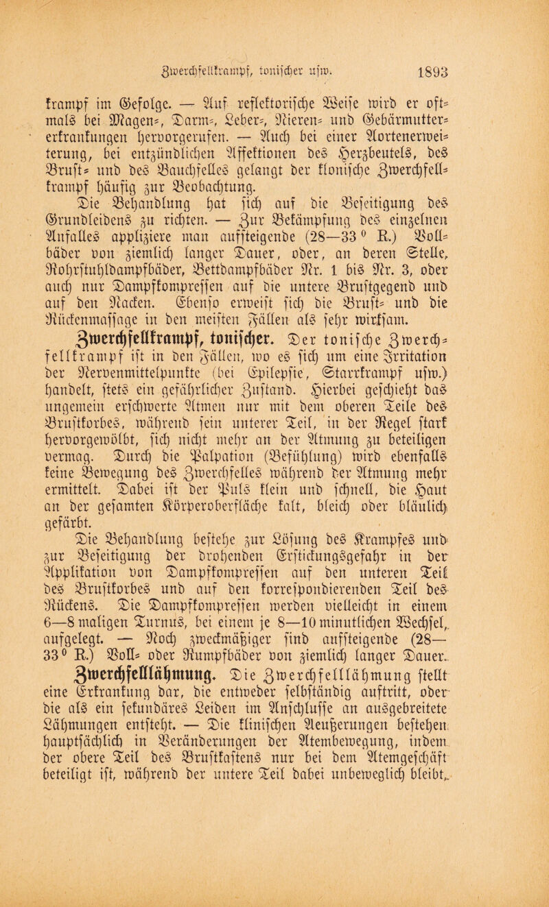 ^CJ frampf im (befolge. — Bluf refleftorifdje BBeife toirb er oft¬ mals bei BRagen-, Starm-, Seber-, Vierem unb Gebärmutter* erfranfungen peroorgerufen. — Blud) bet einer Blortenermei* terung, bei entzünblicpen Blffeftionen be3 Herzbeuteln, be§ ^öruft? unb ben Bauchfellen gelangt ber flonifcpe 3tt,erd)fed3 frampf häufig gnr Beobachtung. S)ie Bepanblnng pat ftd) auf bie Befestigung ben Grunbleibenn zu richten. — 3ur Befämpfung ben einzelnen Blufallen appliziere man auffteigenbe (28—33 0 R.) Boß* bäber ooit §iemlicb) langer Stauer, ober, an bereu 0telle, Boprftuplbampfbäber, Bettbampfbäber üftr. 1 bin Bh\ 3, ober auch nur Stampffompreffen auf bie untere Bruftgegenb unb auf ben Bladen. Gbenfo ermeift fidj bie Bruft- unb bie Bücfenmaffage in ben meifien Jadeit aln febjr roirffam. 3wei-(l)fen!raiu^f, tomfdjcc. ®er toiufcfje Q hier cf)* fellframpf ift in ben gälten, mo en fich um eine Irritation ber Bleroenmittelpunfte (bei Gpilepfie, ©tarrframpf ufto.) panbelt, ftetn ein gefährlicher ßuftanb. Hierbei gefdjiept ban ungemein erfchmerte Bitmen nur mit beut oberen Steile ben Bruftforben, mäl)reub fein unterer Steil, in ber Blegel ftar! perOorgemölbt, fich oid)t mehr an ber 2ltntung zu beteiligen oermag. 2)urcp bie Palpation (Befüplung) toirb ebenfalls feine Belegung ben ßmerdifelle^ mährenb ber Atmung mehr ermittelt. Sfcabei ift ber fßuln flein unb fdjneU, bie §aut an ber gefamten ^örperoberfläcpe falt, Meid] ober bläulid) gefärbt. Behanblung beftelje zur Süfung ben Strampfen unb Zur Beseitigung ber bropenben Grftidungngefapr in ber Blpplifation Oon Stampffompreffen auf ben unteren Steil ben Bruftforben unb auf ben forrefpoitbierenben Steil ben Sftüdenn. Stie Stampffompreffen merben vielleicht in einem 6—8 maligen Sturnun, bei einem je 8—10 minütlichen Böecpfel,. aufgelegt. — Blöd) z^edmä^iger finb auffteigenbe (28— 33° R.) Boß* ober Bumpfbäber bon ziemlich langer Stauer.- Stie 3tt)erd)felllähmung fteßt eine Grfranfung bar, bie entmeber felbftänbig auftritt, ober bie aln ein fefunbären Seiben im Blnfd)luffe an aungebreitete Säpmungen entftept. — Stie flinifcpen Blenderungen beftepen pauptfädjlid) in Beränberungen ber Bltembetoegung, inbem ber obere Steil ben Bruftfaftenn nur bei bem Bltemgefcpäft beteiligt ift, mäprenb ber untere Steil babei unbemeglicp bleibt,.