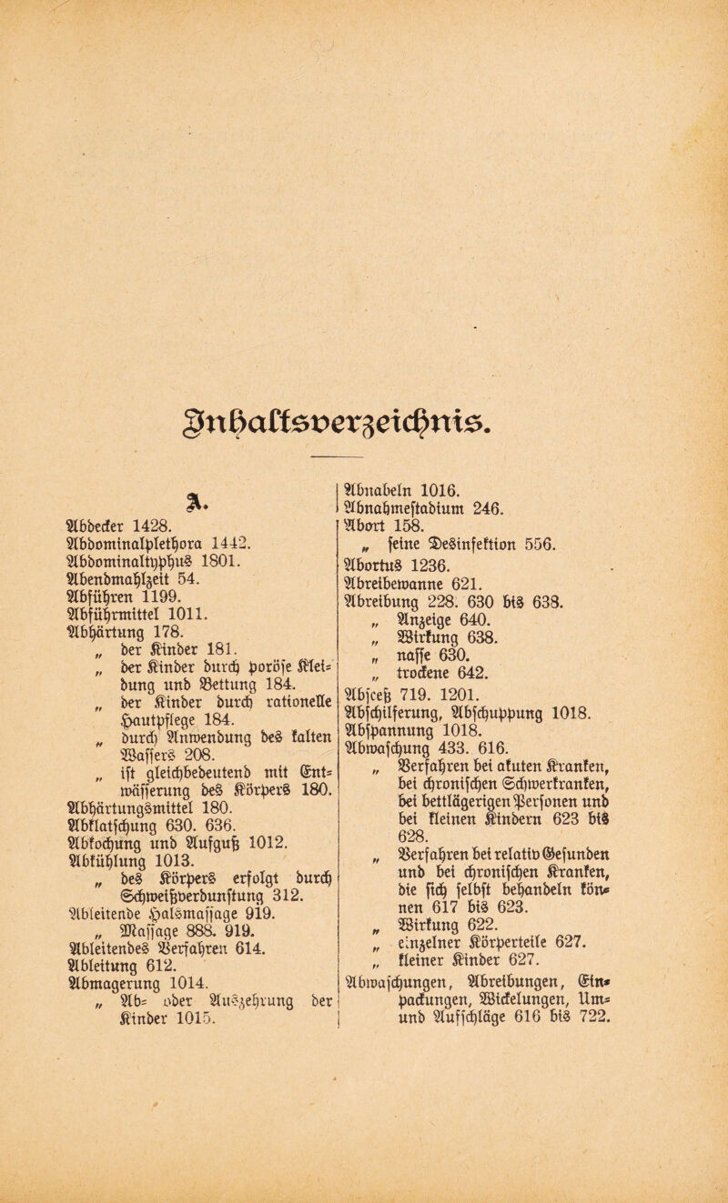 gnfyattev>ev%ei(§n%&. % Abbedet 1428. Abbontinatytetbora 1442. Abbominaltbbb11^ 1801. Abenbntabt§eit 54. Abführen 1199. Abführmittel 1011. Abhärtung 178. „ bet totber 181. „ bet tobet burd) boröfe toi= bung unb SBettung 184.  bet tobet butdi rationelle |mut|jflege 184. „ butd) Antoenbung be§ falten SBafferS 208. „ ift gleicfybebeutenb mit (£nt= mafferung be§ $ötber§ 180. AbbärtungSmittel 180. AbRatfcfjung 630. 636. Abfoäjung nnb Aufgufj 1012. Abfüllung 1013. „ be§ $ör£er§ erfolgt burdj Stbtneijjüerbunftung 312. Ableitenbe 4pal§maffage 919. „ SJlaffage 88a 919. AblettenbeS Verfahren 614. Ableitung 612. Abmagerung 1014. „ Ab= ober Au^ebrung bet tobet 1015. Abnabeln 1016. Abnabmefiabium 246. Abort 158. „ feine ®e$infeftion 556. Abortu§ 1236. Abreibetoamte 621. Abreibung 228. 630 m 638. „ Anzeige 640. „ SBirfung 638. „ naffe 630. ,, trodene 642. Abfcef; 719. 1201. Abfcbilferung, Abfärbung 1018. Abzäunung 1018. Abmafcbung 433. 616. „ Verfahren bei afuten Traufen, bei d)tonifd)en ©djtoerfranfen, bei bettlägerigen ^ßerfonen unb bei Reinen Ä'inbetn 623 biS 628. „ Verfahren bei relatü) ©efunben unb bei djtonifc^en Traufen, bie ftd) felbft bebanbeln fön« neu 617 bi§ 623. „ ÜSirfung 622. „ einzelner $örberteile 627. „ Reiner $inber 627. Abumjcbungen, Abreibungen, @tn* badungen, Sßidelungen, Unt* unb Auffd)läge 616 bi§ 722.