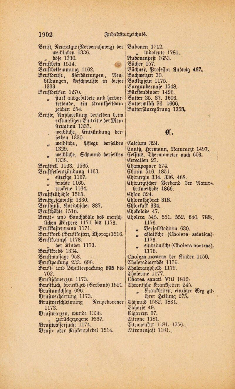 23ruft, Neuralgie (Nert>enfbtner§) ber meibli<ben 1336. „ böfe 1330. 93ruftbein 1514. SBruftbeflemmung 1162. SBruftbrüfe , Verhärtungen , Neu= bilbungen, ©efbtoülfte in biefer 1333. Vruftbrüfen 1270. „ ftar! auSgebilbete unb bert>or= tretenbe f ein $vanff)eit§an= jeidien 254. 33rüfte, Nnfbioedung berfelben beim erftmaligen Eintritte ber5D?en= ftruation 1337. meiblidbe, ©ntmnbung ber= felben 1330. „ meiblic^e , pflege berfelben 1329. „ roeiblic^e r ©djumnb berfelben 1338 Vruftfett 1163. 1565. S3rufifellent§nnbung 1163. „ eiterige 1167. „ fernste 1165. „ trodene 1164. Smftfea^ö^te 1565. 23ruftgefd)ttmlft 1330. Vraftgufc, $neibbfd)er 837. 8ruft$ö$Ie 151.6. Vruft* unb S3an^öljle be§ menfd^ lieben 1171 big 1173. Vruftfaftentoanb 1171. Vruftforb (Vruftfaften, £b°ra5)1516. SBruftframtf 1173. „ ber $inber 1173. 58ruftfreb§ 1334. Vruftmaffage 953. Söruftyadung 233. 696. 33rafi= unb ©djutterbadung 695 bi§ 702. 83ruftfdjmeräen 1173. SBrufttudj, breiedigeg (Verbanb) 1821. Vruftumfd)lag 696. Vruftberbärtung 1173. S3ruftt>erfd)leiniung Neugeborener 1173. SBruftmaräen, tounbe 1336. „ jurüdge^ogene 1337. Vruftmafferfud)t 1174. JBruft' ober Nüdenmirbel 1514. Vubonen 1712. „ inbolente 1781. Vubonenpeft 1653. Vüd)er 157. Vüdfner, Sßrofeffor Submig 467. VudjtPeiaen 30. ÜBudligfein 1175. Vurgunbernafe 1548. Viirftenbinber 1426. Vutter 35. 37. 1606. Vuttermild) 36. 1606. Vutterfäuregärung 1358, «. ßalcium 324. (Sani&, Hermann, Naturat^t 1497.. ©elfiug, üTbermometer nab 603. (Serealien 27. ©bampagner 574. ©binin 516. 1851. ©birutgie 334. 336. 468. (£birurgifd)er Verbanb ber Natur*. beilmetbobe 1866. eblor 324. ©bloralbbbrat 318. ©blorfal! 334. ©bofolabe 47. ©bolera 545. 551. 552. 640. 788. 1176. m Verfalfftabium 630. „ afiatifbe (Cholera asiatica) 1176. „ einbeimifbe (Cholera nostras), 1176. Cholera nostras ber Äinber 1150. Sbolerabtari'böe 1176. ©boleratlbb^’ä 1179. ©bolertne 1177. Chorea sancti Viti 1812. ©bronifbe ^tanKjeiten 245. „ franfbeiten, einziger 2öeg it)rer Teilung 275. ©btyntuS 1582. 1831,. ßicborie 49. Zigarren 67. Zitrone 1181. (Sitronenfur 1181. 1356.v ©itronenfaft 1181..