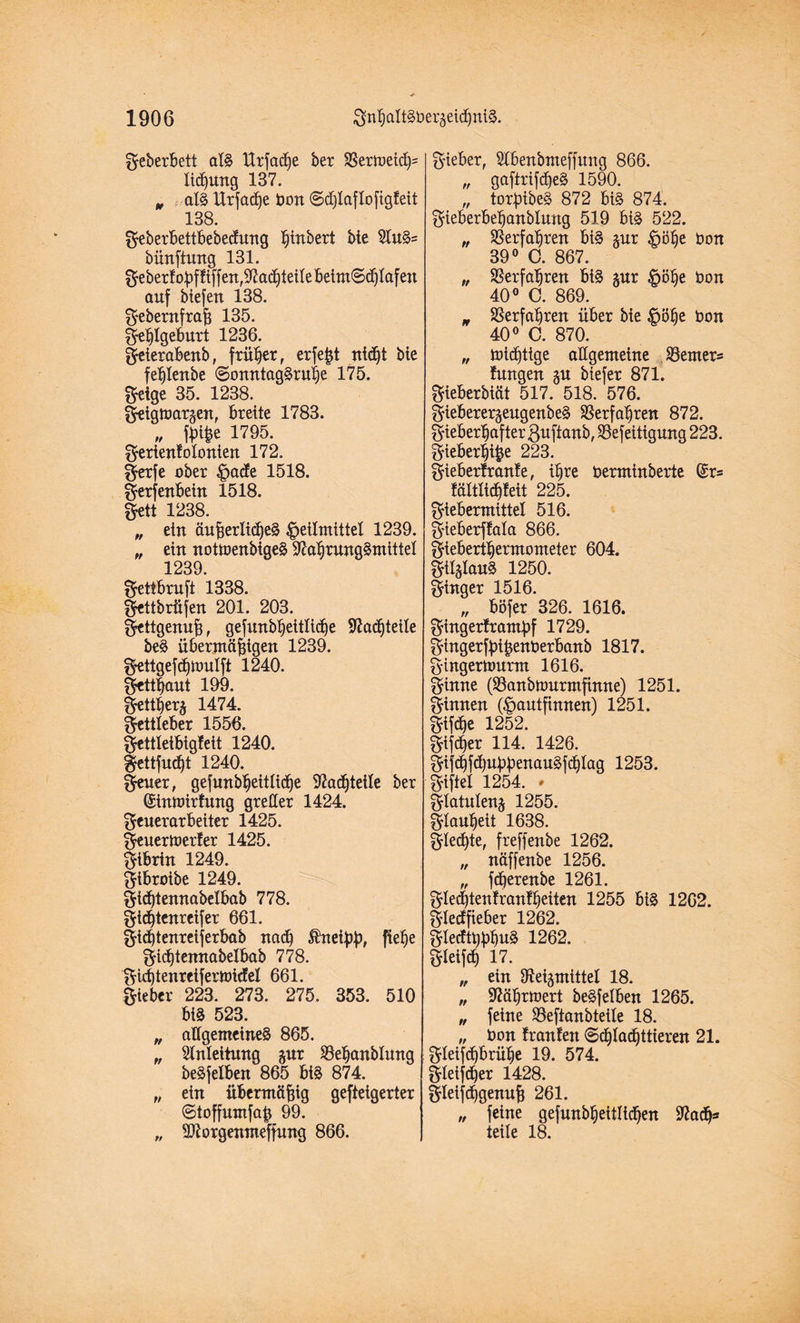 Feberbett als llrfac^e bet 33ermeich= lidjung 137. „ als Urfadje bon ©djlaflofigleit 138. Feberbettbebecfung tjütbert Me EluS= bünftung 131. Feberloßf!iffen,Nad)teilebeim@chIafen auf biefert 138. Febernfraß 135. Fehlgeburt 1236. feierabenb, früher, erfeßt nidjt bie fehlenbe ©onntagSruije 175. Feige 35. 1238. Feigtoargen, breite 1783. „ fßiße 1795. Ferienkolonien 172. Fetfe ober Hade 1518. Fetfenbein 1518. Fett 1238. „ ein äußerliches Heilmittel 1239. „ ein notmenbigeS Nahrungsmittel 1239. Fetibruft 1338. fettbrüfen 201. 203. Fettgenuß, gefunb^eitlidOe Nadjteile beS übermäßigen 1239. Fettgefä)ttmlft 1240. Fettßaut 199. Fettherz 1474. Fettleber 1556. Fettleibigkeit 1240. Fettfurfjt 1240. freuet, gefmtbheitlidje Nachteile ber (Sinmitfung greller 1424. Feuerarbeiter 1425. Feuerwerker 1425. Fibrin 1249. ftbroibe 1249. Fidjtennabelbab 778. Ftdjtenrcifer 661. Ftdjtenreiferbab nad) $neißß, fie^e Fidjtenuabelbab 778. Fidjtenreiferwicket 661. lieber 223. 273. 275. 353. 510 biS 523. „ allgemeines 865. „ Einleitung gut SBeßanblung beSfelben 865 bis 874. „ ein übermäßig gefteigerter ©toffumfaß 99. „ Ntorgenmeffung 866. Fieber, Elbenbmeffung 866. „ gaftrifdjeS 1590. „ torßibeS 872 biS 874. Fieberbeßanblung 519 bis 522. „ Verfahren bis §ur Höhe bon 39° C. 867. „ Verfahren biS §ur Höhe bon 40° C. 869. n Verfahren über bie Höhe bon 40° C. 870. „ wichtige allgemeine Werners kungen gu biefer 871. Fieberbtät 517. 518. 576. Fieberer^eugenbeS Verfahren 872. Fieberhafter ßuftanb, SSefeitigung 223. fieberhiße 223. fieberkranke, ihre berminberte @r= kältltchkeit 225. Fiebermittel 516. f ieberfkala 866. Fieberthermometer 604. Filzlaus 1250. Finger 1516. „ böfer 326. 1616. Fingertramßf 1729. fingerfßißenberbanb 1817. Fingerwurm 1616. Finne Oöanbwurmfinne) 1251. Finnen (Hautfinnen) 1251. Fifdje 1252. fifdjer 114. 1426. fifdjfdjußßenauSfchlag 1253. Fiftel 1254. * Flatulenj 1255. Flauheit 1638. flehte, freffenbe 1262. „ näffenbe 1256. „ fcßerenbe 1261. Fledjtenkrankheiten 1255 biS 1262. F’tecffieber 1262. FledtßßhuS 1262. FleifcH 17. „ ein Neigmittel 18. „ Nährwert beSfelben 1265. „ feine E3eftanbteile 18. „ bon kranken ©chladjttieren 21. Fleifchbrühe 19. 574. fleijcßer 1428. fletfdjgenuß 261. „ feine gefunbljeitlicßen Nad)* teile 18.