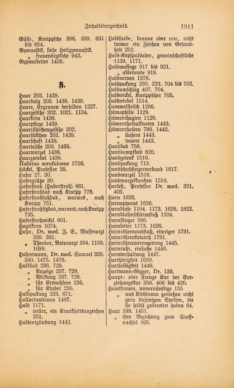 ©üffe, HnetWfdje 386. 389. 831 big 854. ©hmnaftif, ftelje £)eilgbmnafiif. „ frauenargtltcbe 942. ©Bearbeiter 1426. s. $aat 203. 1438. Haarbalg 203. 1438. 1439. |>aare, Ergrauen berfelben 1227. Haargefäße 202. 1021. 1134. Haarfeim 1438. Haarpftege 1439. Haarröbrcbengefäße 202. Haarfädcßen 203. 1439. Haarfdjaft 1438. ^aartafdje 203. 1439. Haarttmrjel 1438. Haar^luiebel 1438. Habitus scrofulosus 1756. £)äcfel, ^ßtofeffor 38. £afer 27. 30. £>afergrü|e 30. Haferftrof (£>aberftrob) 661. Haferftrobbab nad) HrtetpJ) 778. Haferftrobfußbab, toarmeg , nach ifrteißb 751. £>aferftrobftßbab, toarmeg, nad) Hneie 735. |>aferftrobtbicfeI 661. Hagelfom 1074. Haßn, Dr. med. $. ©., Sßafferarjt 339 381 p Stjeobor, katnrargt 394. 1159. 1699. £af)ttemamt, Dr. med. Samuel 339. 340. 1475. 1476. £aibbab 236. 728. „ Sinnige 237. 729. „ Sföirfung 237. 729. „ für ©rmad)fene 236. „ für Hin b er 236. •palbßacfung 233. 671. Haüucinationen 1487. £>al§ 1171. „ boKer, ein Hranfbeitgangeicben 251. ^algentgünbung 1442. §al§farbe, braune ober rote, nld)t immer ein $eid)ett bon ©efnnb* beit 252. £>al§=Hobfbnl§aber, gemeinfd)aftlidje 1139. 1171. ^algmaffage 917 big 921. „ ableitenbe 919. £>algnerben 1378. £algßacfung 230. 233. 704 big 706. Halguntfcblag 407. 704. Halgtoicfel, Hnetppfdber 705. Halgtuirbel 1514. Hantntelfleifdj 1266. |)ämo^iIie 1129. Hämorrbagien 1129. Hämorrboibalfnoten 1443. Hämorrboiben 788. 1442. „ ändere 1443. „ innere 1443. £>anbbab 758. Hanbbamßfbab 820. Hanbgelenf 1516. Hanbßacfnng 713. |>anbfd)ut)ftngerberbanb 1817. ^anbnmr^el 1516. Imubtourgelfnodien 1516. Harleß, Sßrofeffor Dr. med. 321. 403. §arn 1626. Harnaßßarat 1626. £arnblafe 1104. 1173. 1626. 1832. Harnblafenfd)Ieimflnß 1104. Harnfänger 566. Harnleiter 1173. 1626. Harnröbrenangfluß, eiteriger 1791» Harnröbrenfatarrt) 1791. Harnröbrenberengemng 1445. Harnruhr, einfache 1446. Hamberbattung 1447. Hartbörtgfett 1650. Hartleibigfeit 1448. Hartmann=©igger, Dr. 139. Haupts ober ftrenge Hur ber ©nt* giebung§fur 356. 406 big 420. |>augfrauen, unbernünftige 155. „ unb Hödjinnen genießen nicht gern biejenigen Steifen, bie fte felbft ^bereitet b<*ben 64. &aut 199. 1451. „ ihre Schiebung jurn Stoff* Uedjfel 105.