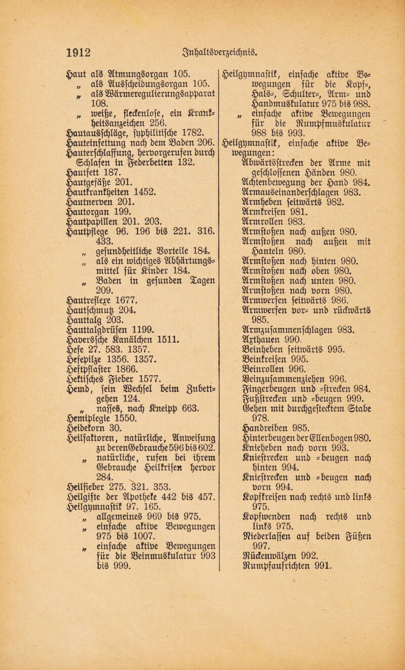 £aut als SltmungSorgan 105. „ als 2luSfcbeibungSorgan 105. t, als SBärtnereguIierungSabbarat 108. „ toeifie, ftedenlofe, ein Sh:anf= bettSanjeichen 256. JpautauSfchläge, 1782. |>auteinfettung nach bem Baben 206. |)auterfcblaffung, ^erborgerufen burdj  ©djlafen in geberbetten 132. £autfett 187. fjautgefühe 201. |>auttranfbetten 1452. f>autnerben 201. |>autorgan 199. |>antbabitten 201. 203. fumtyflege 96. 196 biS 221. 316. 433. „ gefunbbeitlicbe Vorteile 184. „ atS ein michtigeS 2lbbcirtungS= mittel für ®inber 184. „ Baben in gefunben Sagen 209. $antrefle£e 1677. |>autf<hmuh 204. |>auttalg 203. .fauttalgbrüfen 1199. |>aberSfd)e Kanälchen 1511. ©efe 27. 583. 1357. Öefebüge 1356. 1357. C>eftpflafter 1866. |>efttfcbeS lieber 1577. |>emb, fein SSedjfel beim gubett* geben 124. „ naffeS, n-acb ®neibb 663. ^emiblegie 1550. |>eibefom 30. |>eitf aftoren, natürliche, Slntoeifung gn beren©ebraudje 596 bis 602. „ natürliche, rufen bei ihrem (Gebrauche ^eilfrifen bert)or 284. öeilfieber 275. 321. 353. £>eilgifte ber ^Ipot^eTe 442 biS 457. ^eitghmnaftif 97. 165. „ allgemeine^ 969 bis 975. „ einfache aftibe Beilegungen 975 biS 1007. „ einfache aftibe Belegungen für bie BeinmuStulatur 993 biS 999. §eilgt)mnaftil, einfache aftibe Be<= iuegungen für bie Äopf*, |>alS-, ©cbulter=, unb |)anbmuSfuIatur 975 bis 988. „ einfache attibe Bewegungen für bie OtumbfmuSfutatur 988 biS 993. §eilgt)mnafiif, einf ad)e attibe Be= megnngen: ^tbiüärtSftreden ber 2lrme mit gefd)loffenen Rauben 980. Slcbtenbeinegung ber |>anb 984. 5lmtauSeinanberf<htagen 983. Slrmheben feitiüärtS 982. tonfreifen 981. Strmroüen 983. 5lrmftohen nach auften 980. Slrmftofien nach auften mit ^auteln 980. Slrmftohen nach btoten 980. Slrmftofeen nach oben 98Q. Strmfto|en nach unten 980. 5lrmfto|en nach born 980. Slrmtoerfen feitiüärtS 986. 5lrmioerfen bor= unb rüdioärtS 985. Slrmgufammenfchlagen 983. 3l£tbauett 990. Beinheben feitiüärtS 995. Beinfreifen 995. Beinrollen 996. Bein^ufammen^iehen 996. gingerbeugen unb =ftrecfen 984. gubfireden unb ^beugen 999. ©eben mit burchgeftedtem «Stabe 978. ^anbreiben 985. Jinterbeugen ber (Slfenbogen 980. Üniebeben nad) born 993. $nieftreden unb ^ beugen nach hinten 994. ®nieftrecfen unb ^ beugen nach born 994. $obffreifen nach rechts unb lintS 975. ^obfioenben nadj red)tS unb linfS 975. •ftieberlaffen auf beiben gü^en 997. 91ücfenioät§en 992. . Sftumbfaufricbten 991.
