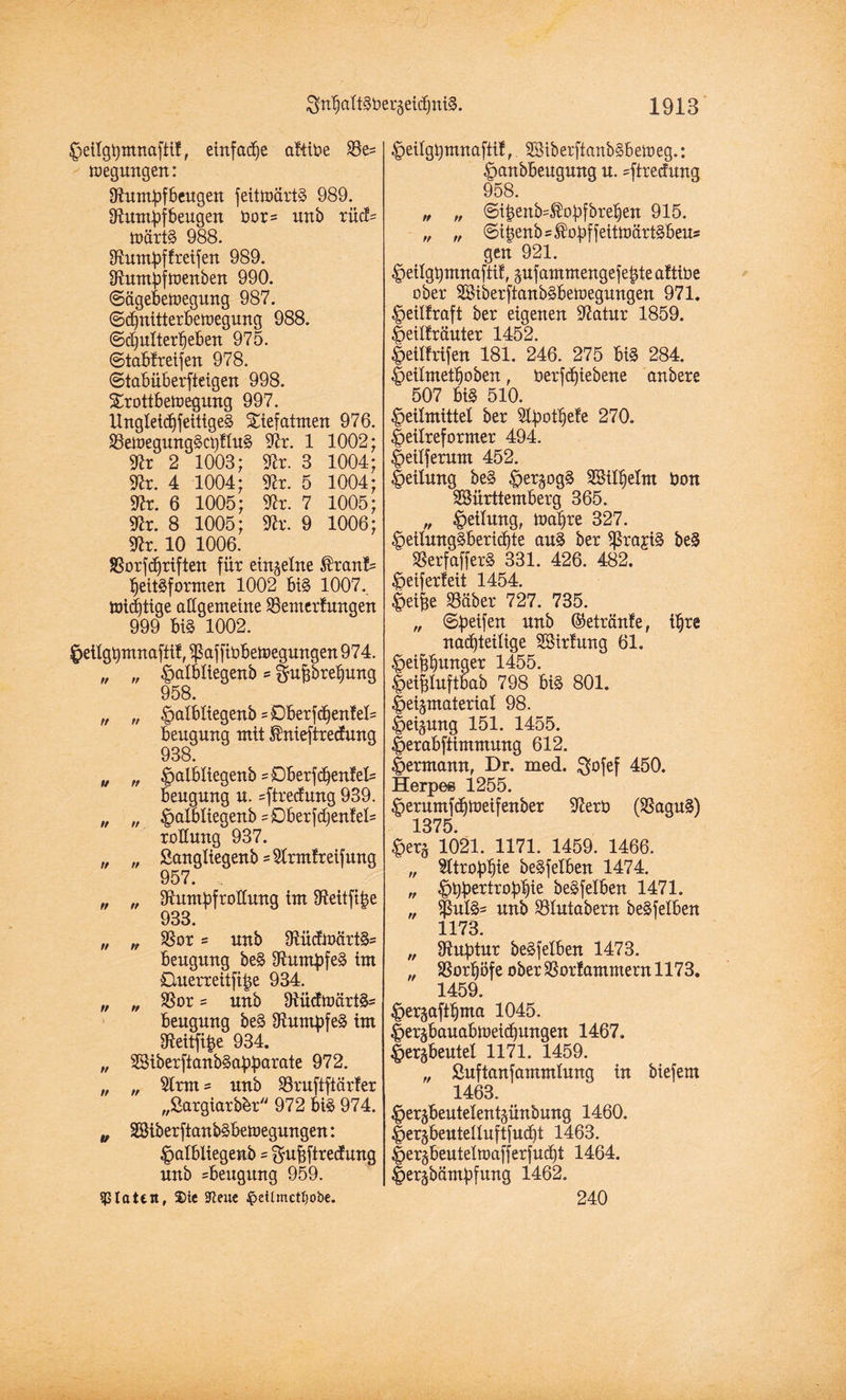 Heilgpmnaftif, einfadfe aliibe Re= megungen: Rumpfbeugen feittoärtS 989. Rumpfbeugen bor= uub xüd- toärtS 988. Rumpflreifen 989. Rumpftoenben 990. ©ägebetoegung 987. ©chnitterbetoegung 988. ©djulterfjeben 975. ©tabf reifen 978. «Stabüberfteigen 998. Srottbetoegung 997. UngleidffeitigeS Sief atmen 976. RetoegungScplluS Rx. 1 1002; Rr 2 1003; Rr. 3 1004; Rr. 4 1004; Rr. 5 1004; Rr. 6 1005; Rr. 7 1005; Rr. 8 1005; Rr. 9 1006; Rr. 10 1006. Rorfdfriften für einzelne $ranf= IjeitSformen 1002 bis 1007. micptige allgemeine Renterfungen 999 biS 1002. Hetlgpmnafti!, Raffiobetoegungen 974. „ „ §albliegenb s $uf3brel)ung 958. t, n ^albliegenb =Dberf<^en!el= beugung mit Unieftredung 938. „ „ ^albliegenb =Dberfdben!els beugung u. =ftredung 939. „ „ 4?albliegenb=£>berfd)en!el= rollung 937. „ „ Sangliegenb sRrmlreifung 957. „ „ Rumpfrollung im Reitfipe 933. „ „ Ror = unb RücfmürtS- beugung beS Rumpfes im Buerreitfipe 934. „ „ Ror = unb RücftoärtS= beugung beS Rumpfes im Reitfipe 934. „ SßiberftanbSapparate 972. „ „ Rrm = unb Rruftftärler „Sargiarb&r 972 biS 974. „ SBiberftanbSbetoegungen: Halbiieaenb - guMtredunq unb Beugung 959. $ taten, S)ie Sfteue $etlmctt)obe. Heilgpmnafttf, SSiberftanbSbetoeg.: Hanbbeugung u. =ftrecfung 958. „ „ ©ifcenb=$opfbre§en 915. „ „ Sipenbs^opffeittoärtSbeus gen 921. Hetlgpmnafti!, zufamntengefepte afttbe ober RÜberfianbSbetoegungen 971. Heillraft ber eigenen Ratur 1859. Heiüräuter 1452. HetHrtfen 181. 246. 275 biS 284. Heilmetljoben, öerfdfiebene anbere 507 big 510. Heilmittel ber Rpotlfele 270. Heilreformer 494. Heilferum 452. Heilung beS Herzogs RMIljelnt bon SSürttemberg 365. „ Hebung, tüct^re 327. HeilungSbericpte auS ber RrajiS beS RerfafferS 331. 426. 482. Heiferteit 1454. Hei^e Rüber 727. 735. „ Spetfeu unb ©etränfe, ihre nachteilige RSirtung 61. Heibbwnger 1455. Heifeluftbab 798 bis 801. Heizmaterial 98. Heizung 151. 1455. Herabftimmung 612. Hermann, Dr. med. $ofef 450. Herpes 1255. Herumfdjtneifenber Rerb (RaguS) 1375. Herz 1021. 1171. 1459. 1466. „ Atrophie beSfelben 1474. „ Hb^^ropbie beSfelben 1471. „ $ulS= unb Rlutabern beSfelben 1173. „ Ruptur beSfelben 1473. „ Ror^öfe ober Rorlammern 1173. 1459. Herzaftpma 1045. Herzbauabmeichungen 1467. Herzbeutel 1171. 1459. „ Suftanfammlung in biefem 1463. Herzbeutelentzünbung 1460. Herzbeutelluftfucpt 1463. Herzbeuteltoafferfudft 1464. Herzbämpfung 1462. 240