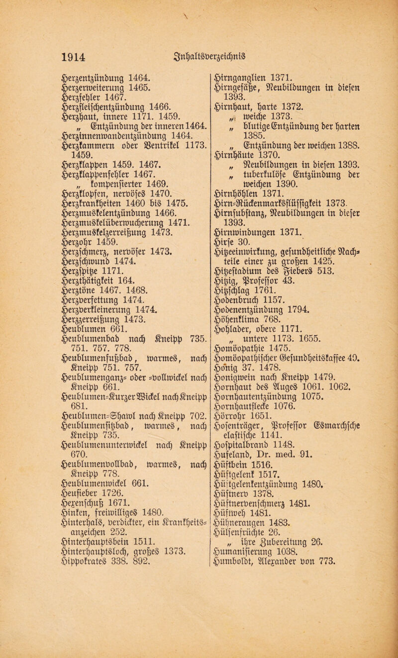 ^er^ent^ürtbung 1464. |>er§ertt)eiterung 1465. |)er^fet)ter 1467. |)et5fleifc£)entäünbung 1466. §er^autf innere 1171. 1459. „ (Sntjünbung ber inneren 1464. ^er^innenwanbentäitnbung 1464. f>eräfantntern ober Sßentritel 1173. 1459 ^ergüa^en 1459. 1467. Iteräüa^enfe^Ier 1467. „ fom^enfierter 1469. ^er^tobfen, nerböfe§ 1470. Jergfrani^eiten 1460 bi§ 1475. |)erpxu§-!elent^ünbung 1466. |>eräntu§felübernmd)erung 1471. |>er§ntn§!eläerrei^ung 1473. fjer^obr 1459. Jer§f4merj, nerböfer 1473. lierjfdjttmnb 1474. ^er^ibibe 1171. §erjtijätig!eit 164. §er$töne 1467. 1468. &er$berfettung 1474. ^er^berfleinerung 1474. Jer^erreibung 1473. |)enblnmen 661. |>eubluntenbab nadj ®neibb 735. ' 751. 757. 778. ^eubtumenfubbab , toarme§, nadj ' tneibb 751. 757. §eubluntengans= ober =boßU)icfeI nad) $neibb 661. £eubtumen=$ur3er28idel nad)®netbb ' 681. $eubIumen=©batoI nad) Sfrteibb 702. §eublnmenfibbab , n>arnie§, nadj Ädtetbb 735. ^enblumennntertbicfet nacfj $neibb ' 670. #eublumenboHbab, toarmeS, nadj $neibb ^78. ^eublmnentoidel 661. |>eufieber 1726. |)e,renfdjub 1671. |)infen, freittntttgeS 1480. |)interbafe, berbitfter, ein $rani§eit§= anjeic^en 252. |>inter]jaubt§bein 1511. |nntert)aubt§Iodj, grobes 1373. ÖibboirateS 338. 892, §imgangtien 1371. |)irngefäbe, 97eubitbungen in biefen ' 1393. ^irntjaut, ^arte 1372. toeid^e 1373. „ blutige ©ntgünbung ber garten 1385. „ (Snt^ünbung ber toeidjen 1388. Inrnfjäute 1370. „ 97eubilbungen in btefen 1393. „ tuberMöfe ©ntjünbnng ber toeidjen 1390. ^irn^en 1371. |nrn=9iüdenntart§flüfftgteit 1373. |>imfnbftan§f 37eubilbungen in biefer ' 1393. ^nmtoinbungen 1371. |)irfe 30. f>ibeeinn>irfung, gefunbtjettlidje Wad)* teile einer ju groben 1425. ^ibejiabiunt be§ gieberä 513. |)itüg, ^ßrofeffor 43. £>i§[d)tag 1761. |>obenbru(f) 1157. gobenentjimbung 1794. f>öt)en!Itnta 768. |»t)Iaber, obere 1171. „ untere 1173. 1655. ^omöobatbie 1475. §omöobatbifd)er ©efunbtjeitStaffee 49. |onig 37. 1478. |)onigtbein nach $neibb 1479. |>omt)uut be§ 2tuge§ 1061. 1062. |)ornbautent§ünbung 1075. |>ornt)autfIede 1076. ^örro^r 1651. fiofenträger, ^rofeffor (£§ntard)fd)e elaftifdje 1141. £>ofbitalbranb 1148. fmfelanb, Dr. med. 91. Hüftbein 1516. Jmftgelenf 1517. |>iiftgelen!entäünbnng 1480. |)üftnerb 1378. ^üftnerbenfdjmerj 1481. Imfüoeb 1481. |)iit)neraugen 1483. |)ülfenfrückte 26. „ i^re Zubereitung 26. ^nntanifterung 1038. Immbolbt, Hlejanber bon 773.