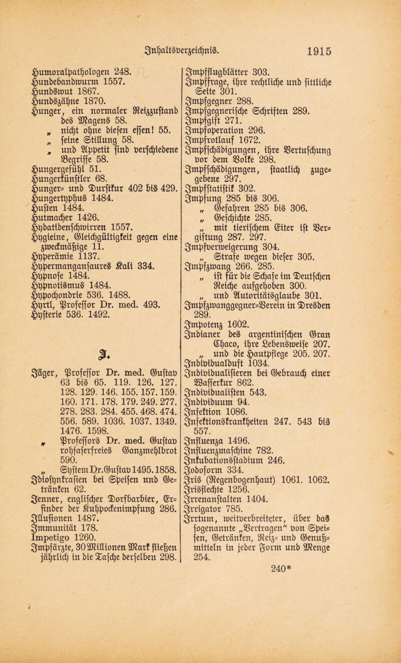 Humoralpathologen 248. Hunbebanbnmrm 1557. Hunbgnmt 1867. Hunbgjähne 1870. Hunqer, ein normaler fRebunftanb beg 9Jlageng 58. „ nid^t ohne biefen effen! 55. „ feine ©tillung 58. m unb Appetit finb berfdjlebene ^Begriffe 58. Hungergefühl 51. Hungerfünftier 68. Hungere nnb $)urftfur 402 big 429. Hungertbphug 1484. Hüften 1484. Hutmachet 1426. Hbbattbenfcfjbütren 1557. Hhgieine, ©teichgültigfeit gegen eine ~ gtoecfmäfjige 11. Htyperämie 1137. Hhpermanganfaureg Äaft 334. Hhpnofe 1484. Htypnotigmug 1484. Hhpodjonbrte 536. 1488. Htyrtl, ^rofeffor Dr. med. 493. Hhfterie 536. 1492. % Säger, $rofeffor Dr. med. ©uftab 63 big 65. 119. 126. 127. 128. 129. 146. 155.157.159. 160. 171. 178. 179. 249. 277. 278. 283. 284. 455.468. 474. 556. 589. 1036. 1037. 1349. 1476. 1598. n ^rofefforg Dr. med. ©uftab rotjfaferfreieg ©anptehlbrot 590. „ ©hftern Dr. ©uftab 1495.1858. Sbiofpnfrafien bei «Steifen nnb ©e= tränfen 62. Senner, englifdjer $)orfbarbier, ©r= finber ber $uhpocfenimpfung 286. Sünfionen 1487. Smmunität 178. Impetigo 1260. Smbfärgte, 30 Millionen SJttarf fließen jährlich in bie Safche berfelben 298. Smpfflugbtätter 303. Smpffrage, ihre rechtliche unb fittltdje ©eite 301. Smpfgegner 288. Smpfgegnerifche ©Triften 289. Smpfgtft 271. Smpfoperation 296. Smpf rottauf 1672. Sntpffchäbigungen, ihre $ertuf<hung bor bem SSolfe 298. Sntpffchäbigungen, ftaatlich §uges gebene 297. Smpfftatiftif 302. Smpfung 285 big 306. „ ©efaljren 285 big 306. „ ©efchichte 285. „ mit tierifchem ©iter ift SSers giftnng 287. 297. Sntpfberloeigerung 304. „ ©träfe U)egen biefer 305. Smpfetoang 266. 285. „ ift für bie ©<f)afe im S)eutf<hen Reiche aufgehoben 300. „ unb Stutoritätgglaube 301. Smpfetoanggegner=3Serein in ®regben 289. Smpotens 1602. Snbianer beg argentintfchen ©ran ©h^eo, ihre Sebengtoeife 207. „ nnb bie Hautpflege 205. 207. Snbibibualbuft 1034. Snbibibualifieren bei ©ebrauch einer SBafferfur 862. Snbibibualiften 543. Snbibibuum 94. Snfeftion 1086. Snfeftiongfranf heilen 247. 543 big 557. Snflnen^a 1496. Suflnen^mafchine 782. Snfubationgftabium 246. Soboform 334. §rig (Regenbogenhaut) 1061. 1062. Srigfledjte 1256. Srrenanftatten 1404. Srrigator 785. Srrtum, meitberbreit^ter, über bag fogenannte „Vertragen bon ©peis fen, ©etränfen, unb ©enufjs mittein in jeber Sorrn unb Stenge 254. 240*