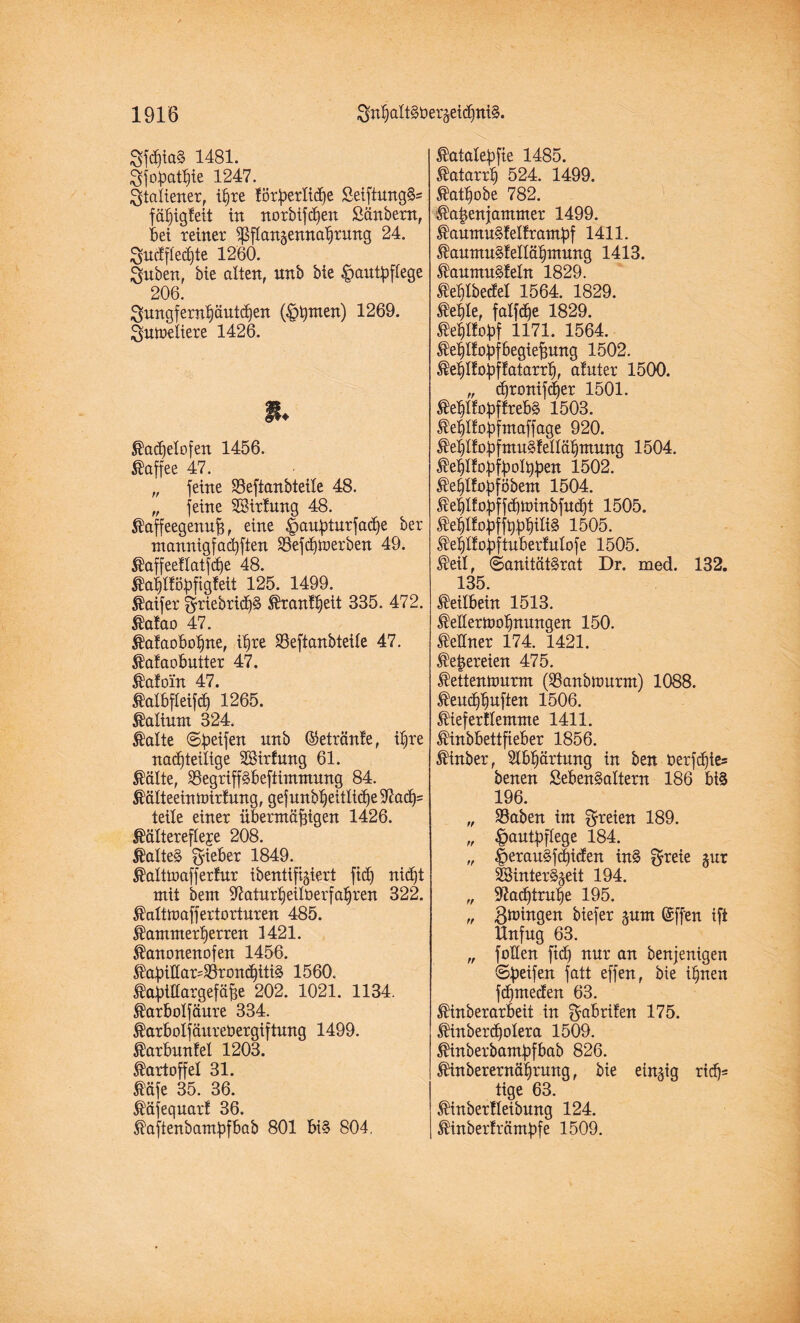 8fd)ia§ 1481. ^fopatpie 1247. Italiener, ipxe löxpexlicpe SeiftungS* fäpigteit in noxbifcpen ßänbexn, Bet xeinex ^ßflangennapxung 24. Sucffleepte 1260. guben, bie alten, nnb bie Hautpflege 206. $ungfexnpäut(pen (Hinten) 1269. ^utaeliexe 1426. % ®a<pelofen 1456. ©fl ft pp 4-7 „ feine 23eftanbteite 48. „ feine SBixlung 48. $affeegenup, eine Hauptuxfaepe bex mannigfacpften ÜBefcptaexben 49. ^affeetlatfcpe 48. ^aplföpfigfeit 125. 1499. $aifex §xiebxicf)§ Äxantpeit 335. 472. ßatao 47. $a!aoBopne, ipxe SSeftanbteile 47. $a!aoButtex 47. ®afoin 47. MBfteifcp 1265. Kalium 324. ®alte ©peifen nnb ©etxänfe, ifxe nachteilige SSixfung 61. Stälte, SBegxipBeftimmung 84. Mteeintaixlung, gef unbpeitliepe 97acp= teile einex üBexntäfngen 1426. ^ältexefleje 208. $alte§ gieBex 1849. ®alttaaffexfux ibenttfigiext fiep niipt mit bent 97atuxpeitüexfapxen 322. ^alttaaffextoxtuxen 485. Jtammexpexxen 1421. Stanonenofen 1456. ®apillax=23xon<piti3 1560. ®apitlaxgefäpe 202. 1021. 1134. ^axBolfäuxe 334. ^axBolfäuxebexgiftung 1499. ®axBunfel 1203. $axtoffel 31. Ääfe 35. 36. ®äfequax! 36. $aftenbampfBab 801 5i§ 804. $atalepfie 1485. ®ataxxp 524. 1499. ®atpobe 782. Üilapenjammex 1499. ®aumu§!elfxampf 1411. ®aumu§leltäpmung 1413. ®aumu§!eln 1829. ^eplbedel 1564. 1829. ®eple, fatfepe 1829. ®epl!opf 1171. 1564. ^eplfopfBegiepung 1502. ®eplfopf!ataxxp, afutex 1500. „ epxonifepex 1501. $eplfopftxeB§ 1503. Steplfopfmaffage 920. $eplfopfmu§felläpmung 1504. ^eptfopfpolppen 1502. $epl!opföbem 1504. J^eplfopffipnnnbfutpt 1505. $eplfopffpppiii§ 1505. ^eptfapftuBexfutofe 1505. $eil, ©anität§xat Dr. med. 132. 135. Keilbein 1513. ®e!lexn>opnungen 150. ^eBnex 174. 1421. ^epexeien 475. $ettenumxm ($anbn>uxm) 1088. ®eu<ppuften 1506. 5HefexlIemnte 1411. ^inbBettfieBex 1856. $inbex, SlBpäxtung in ben öexftpie® benen SeBenSaltexn 186 Bi§ 196. „ SBaben im ^freien 189. „ Hautpflege 184. „ Herau§f<P^ert in§ f^^eie gux 23intex§geit 194. „ 97acptxupe 195. „ gnungen biefex gurn ©ff'en ift Unfug 63. „ fallen fid) nux an benjenigen ©peifen fatt effen, bie ipnen fepmeden 63. ®inbexaxBeit in gaBxifen 175. ®inbex<polexa 1509. ^inbexbampfBab 826. ^inbexexnäpxmtg, bie eingig xtcp= tige 63. ®inbex!leibung 124. ®inbex!xämpfe 1509.