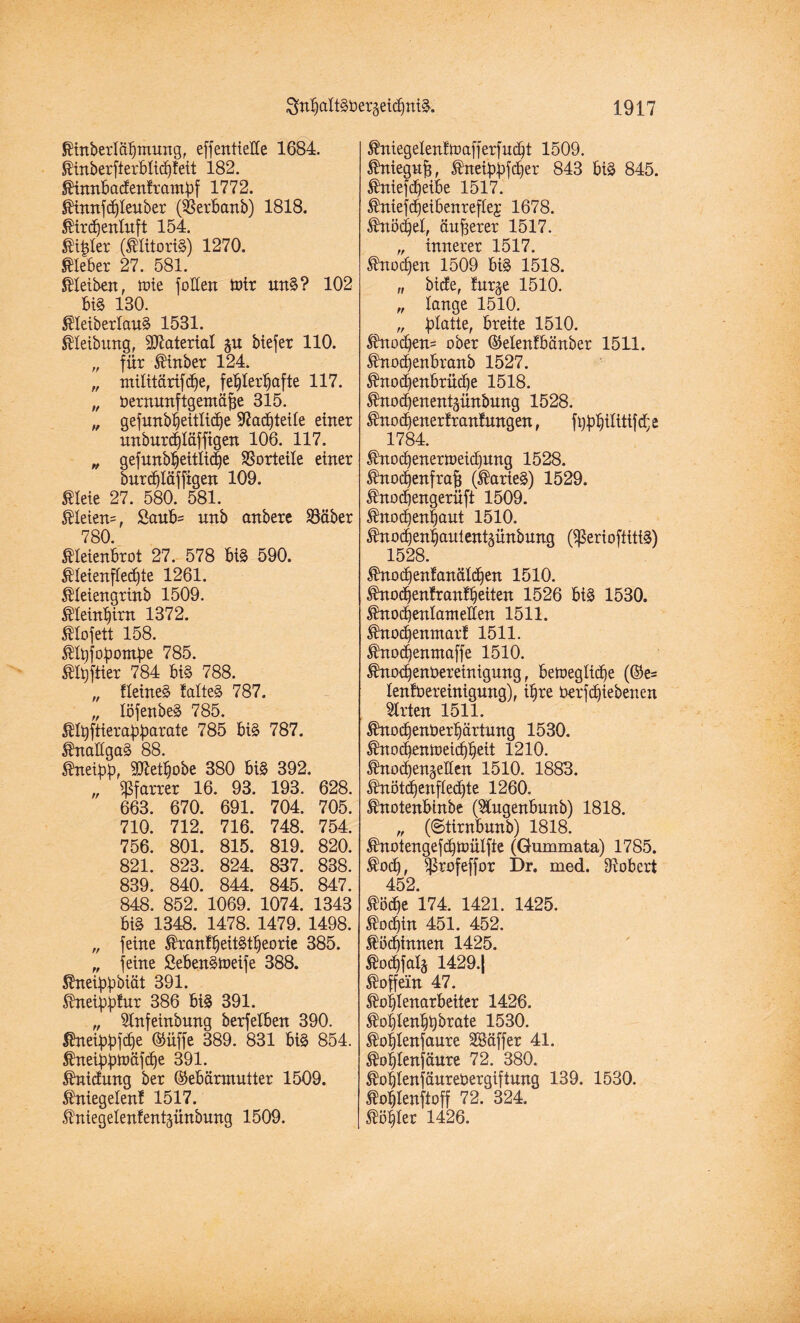 Kinberlähmung, effentteIXe 1684. Kinberfterblichfeit 182. Kimtbacfentrampf 1772. Kinnfddeuber (Sßerbanb) 1818. ^trcfjenluft 154. Kitder (Klitoris) 1270. Kleber 27. 581. Kleiben, tote foüen Wir unS? 102 bi§ 180. KleiberlauS 1531. ßleibung, Material ju btefer 110. „ für Kütber 124. „ militärifdhe, fehlerhafte 117. „ öernunftgentäße 315. „ gefurtbhettlic^e SRacfitetle einer unburchläffigen 106. 117. „ gefunbhettliche SSorteile einer burd)läffigen 109. Kleie 27. 580. 581. KIeien=, £aub= nnb anbere Söäber 780. Kleienbrot 27. 578 bi§ 590. ^leienfCec^te 1261. Kleiengrinb 1509. Kleinhirn 1372. Klofett 158. KIt)fopontbe 785. Klßfiier 784 bis 788. „ HeineS falteS 787. „ löfenbeS 785. Klpftierapparate 785 bis 787. KnaügaS 88. Kneipp, 50^ethobe 380 bis 392. „ Pfarrer 16. 93. 193. 628. 663. 670. 691. 704. 705. 710. 712. 716. 748. 754. 756. 801. 815. 819. 820. 821. 823. 824. 837. 838. 839. 840. 844. 845. 847. 848. 852. 1069. 1074. 1343 bi§ 1348. 1478. 1479. 1498. „ feine KrantheitStfjeorie 385. „ feine ßebenSWeife 388. Kneippbiät 391. Kneipptur 386 biS 391. „ Stnfeinbung berfetben 390. Kneippfdje Güffe 389. 831 bis 854. Kneippwäfcpe 391. Knicfung ber Gebärmutter 1509. Kniegelenf 1517. Kniegelenfentjünbung 1509. Kniegelentwafferfucht 1509. Knieguß, Kneippfcper 843 bis 845. Kniefcpeibe 1517. Kniefdfeibenreftej 1678. Knöchel, äußerer 1517. „ innerer 1517. Knochen 1509 bis 1518. „ biete, fur^e 1510. „ lange 1510. „ platte, breite 1510. Knod)en= ober Gelentbänber 1511. Knodjenbranb 1527. Knodfenbrüche 1518. Knodfenentpnbung 1528. Knodjenertranfungen, fpphilitMe 1784. Knochenerweichung 1528. Knochenfraß (KarieS) 1529. Knodjengerüft 1509. Knochenhaut 1510. Knod)enhautent§ünbung (SßerioftittS) 1528. Knochenfanälihen 1510. Kno<henfranfheiten 1526 bis 1530. Knoihenlameüen 1511. Knodfenntarf 1511. Knochenntaffe 1510. Knochenbereinigung, bewegliche (Ge= lenfoereinigung), ihre berfdfiebenen Wirten 1511. Knochenüerhärtung 1530. Knod)enweid)heit 1210. Knodhenjeüen 1510. 1883. Knötd>enfted)te 1260. Knotenbinbe (Stugenbunb) 1818. „ (©tirnbunb) 1818. Knotengefd)Wülfte (Gummata) 1785. Koch, $rofeffor Dr. med. Robert 452. Köche 174. 1421. 1425. Kochin 451. 452. Köchinnen 1425. Kochfalä 1429.| Koffein 47. Kohlenarbeiter 1426. Kohlenhbbrate 1530. Kohtenfaure SSäffer 41. Kohtenfäure 72. 380. Kohlenjäurebergiftung 139. 1530. Kohlenftoff 72. 324. Köhler 1426.